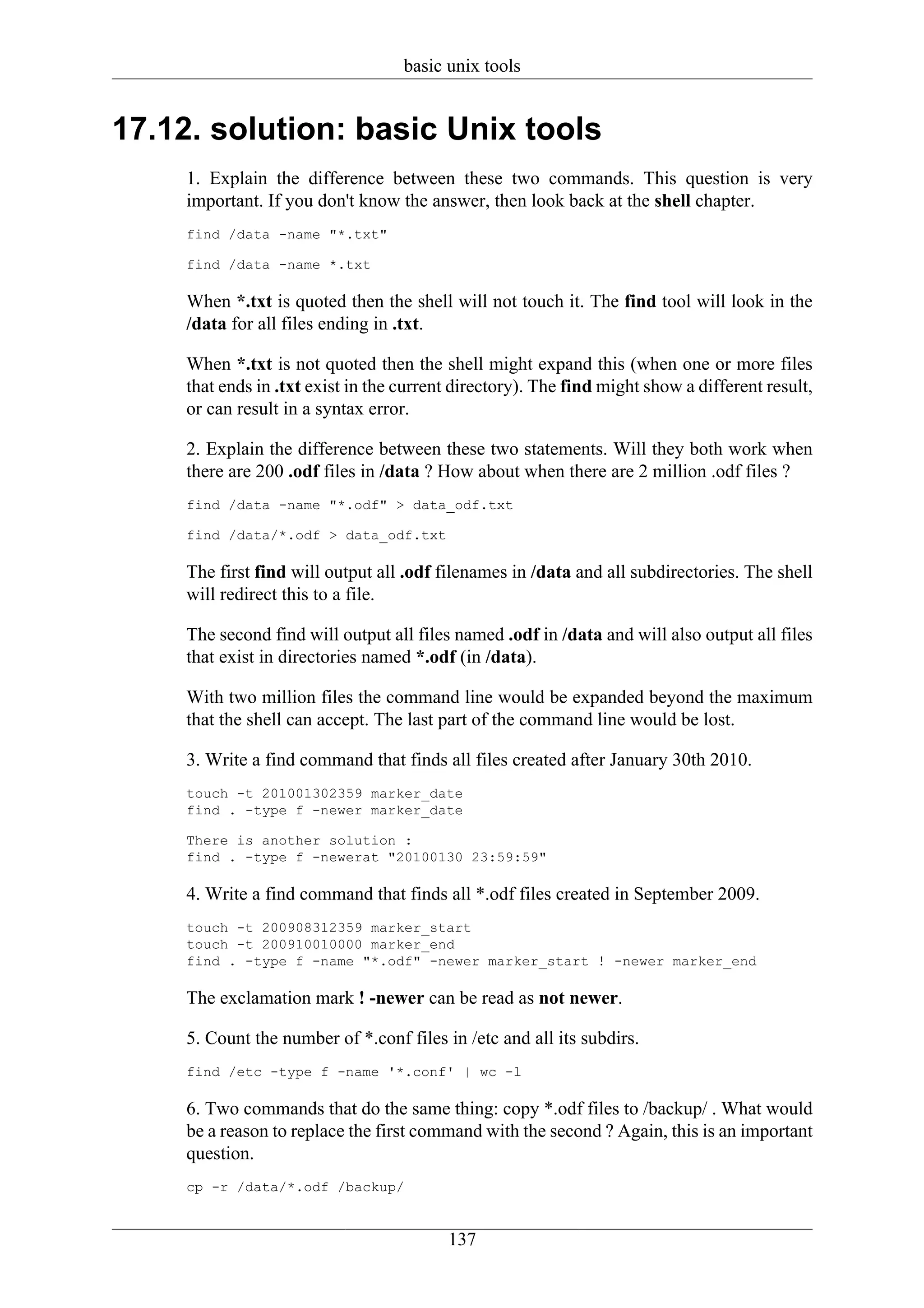 basic unix tools


17.12. solution: basic Unix tools
     1. Explain the difference between these two commands. This question is very
     important. If you don't know the answer, then look back at the shell chapter.
     find /data -name "*.txt"

     find /data -name *.txt

     When *.txt is quoted then the shell will not touch it. The find tool will look in the
     /data for all files ending in .txt.

     When *.txt is not quoted then the shell might expand this (when one or more files
     that ends in .txt exist in the current directory). The find might show a different result,
     or can result in a syntax error.

     2. Explain the difference between these two statements. Will they both work when
     there are 200 .odf files in /data ? How about when there are 2 million .odf files ?
     find /data -name "*.odf" > data_odf.txt

     find /data/*.odf > data_odf.txt

     The first find will output all .odf filenames in /data and all subdirectories. The shell
     will redirect this to a file.

     The second find will output all files named .odf in /data and will also output all files
     that exist in directories named *.odf (in /data).

     With two million files the command line would be expanded beyond the maximum
     that the shell can accept. The last part of the command line would be lost.

     3. Write a find command that finds all files created after January 30th 2010.
     touch -t 201001302359 marker_date
     find . -type f -newer marker_date

     There is another solution :
     find . -type f -newerat "20100130 23:59:59"

     4. Write a find command that finds all *.odf files created in September 2009.
     touch -t 200908312359 marker_start
     touch -t 200910010000 marker_end
     find . -type f -name "*.odf" -newer marker_start ! -newer marker_end

     The exclamation mark ! -newer can be read as not newer.

     5. Count the number of *.conf files in /etc and all its subdirs.
     find /etc -type f -name '*.conf' | wc -l

     6. Two commands that do the same thing: copy *.odf files to /backup/ . What would
     be a reason to replace the first command with the second ? Again, this is an important
     question.
     cp -r /data/*.odf /backup/


                                          137
 