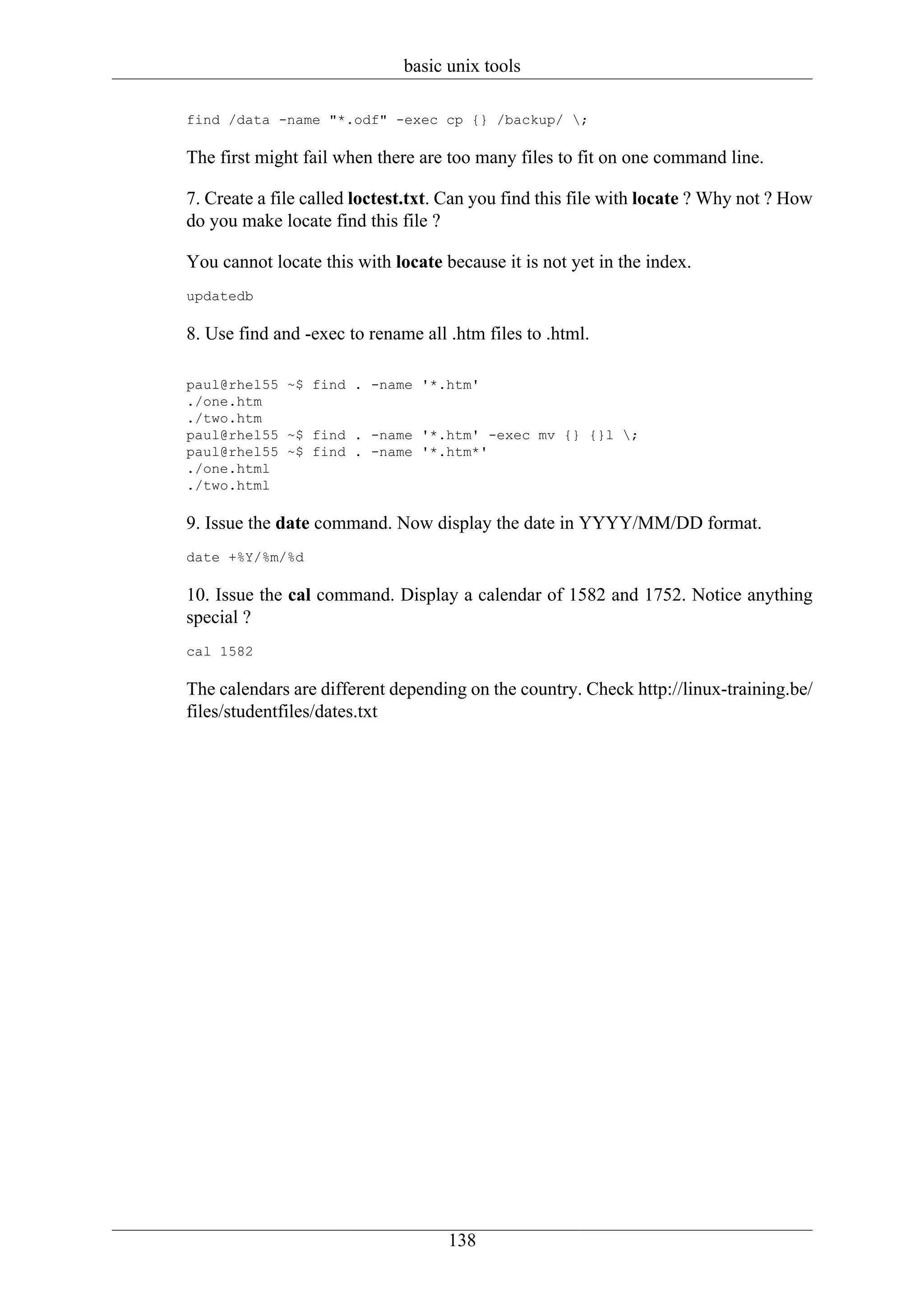 basic unix tools

find /data -name "*.odf" -exec cp {} /backup/ ;

The first might fail when there are too many files to fit on one command line.

7. Create a file called loctest.txt. Can you find this file with locate ? Why not ? How
do you make locate find this file ?

You cannot locate this with locate because it is not yet in the index.
updatedb

8. Use find and -exec to rename all .htm files to .html.

paul@rhel55 ~$ find . -name '*.htm'
./one.htm
./two.htm
paul@rhel55 ~$ find . -name '*.htm' -exec mv {} {}l ;
paul@rhel55 ~$ find . -name '*.htm*'
./one.html
./two.html

9. Issue the date command. Now display the date in YYYY/MM/DD format.
date +%Y/%m/%d

10. Issue the cal command. Display a calendar of 1582 and 1752. Notice anything
special ?
cal 1582

The calendars are different depending on the country. Check http://linux-training.be/
files/studentfiles/dates.txt




                                    138
 