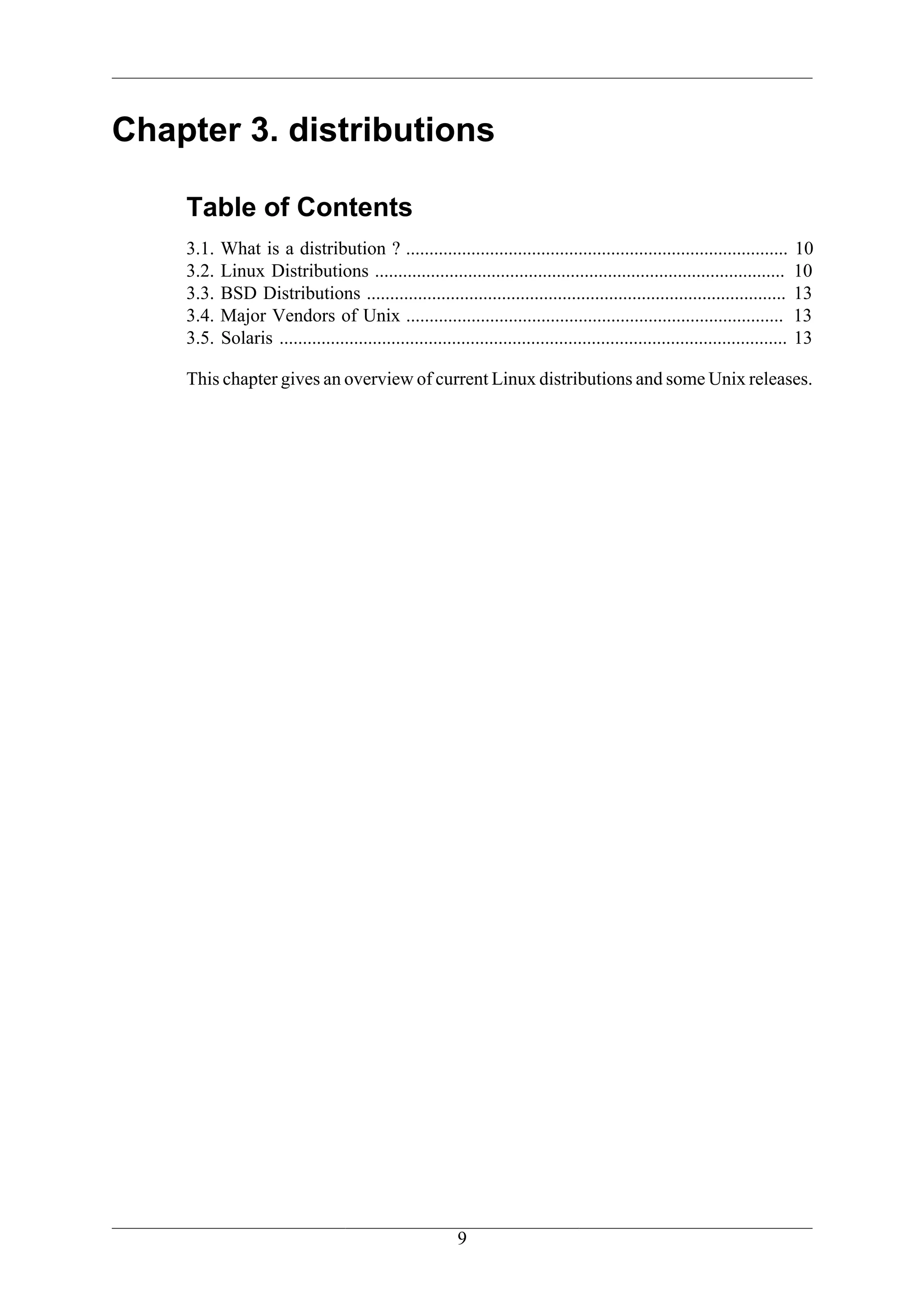 Chapter 3. distributions

    Table of Contents
    3.1.   What is a distribution ? ..................................................................................             10
    3.2.   Linux Distributions ........................................................................................            10
    3.3.   BSD Distributions ..........................................................................................            13
    3.4.   Major Vendors of Unix .................................................................................                 13
    3.5.   Solaris .............................................................................................................   13

    This chapter gives an overview of current Linux distributions and some Unix releases.




                                                           9
 
