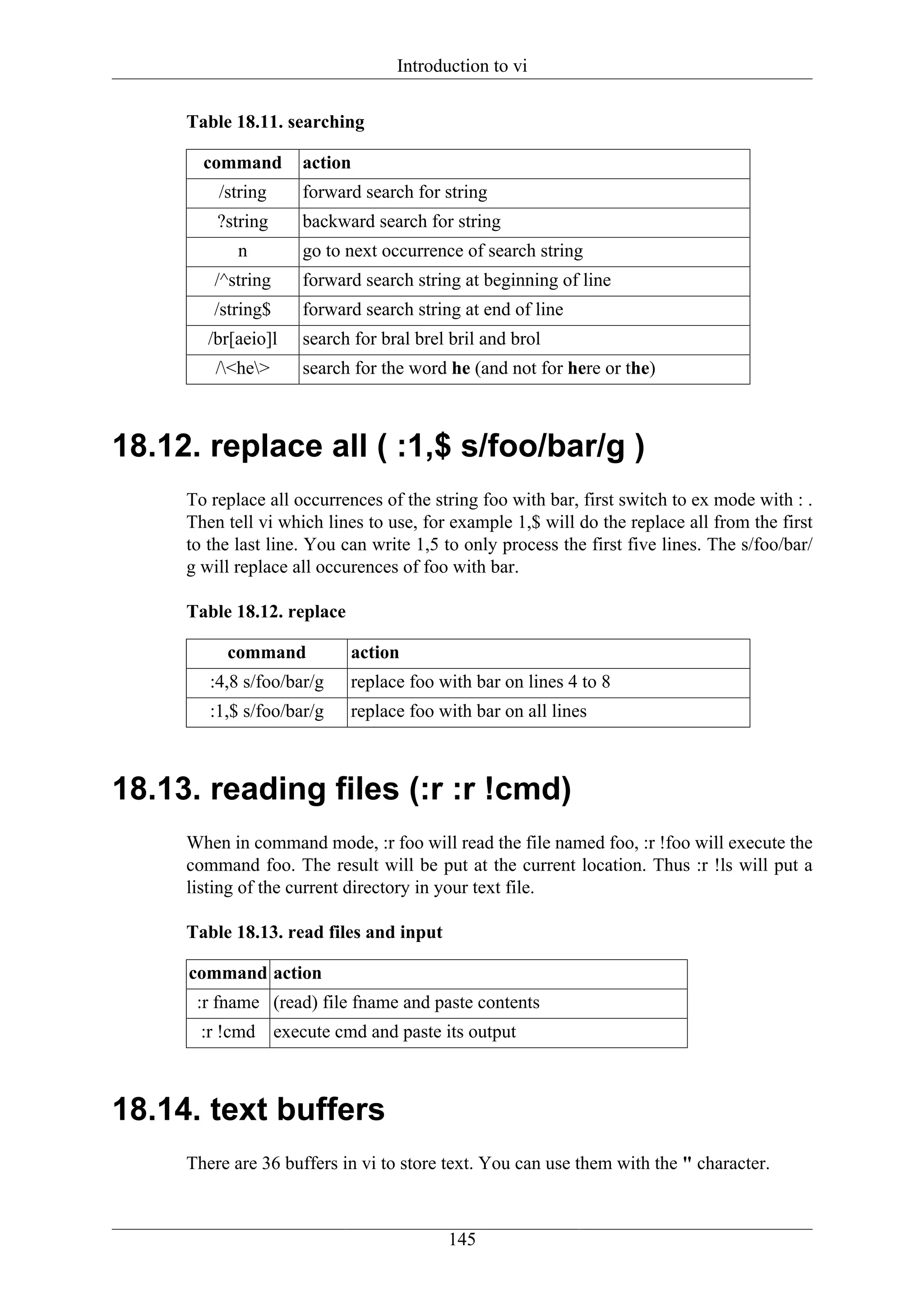 Introduction to vi


     Table 18.11. searching

       command       action
         /string     forward search for string
         ?string     backward search for string
            n        go to next occurrence of search string
        /^string     forward search string at beginning of line
        /string$     forward search string at end of line
        /br[aeio]l   search for bral brel bril and brol
         /<he>     search for the word he (and not for here or the)



18.12. replace all ( :1,$ s/foo/bar/g )
     To replace all occurrences of the string foo with bar, first switch to ex mode with : .
     Then tell vi which lines to use, for example 1,$ will do the replace all from the first
     to the last line. You can write 1,5 to only process the first five lines. The s/foo/bar/
     g will replace all occurences of foo with bar.

     Table 18.12. replace

          command           action
        :4,8 s/foo/bar/g    replace foo with bar on lines 4 to 8
        :1,$ s/foo/bar/g    replace foo with bar on all lines



18.13. reading files (:r :r !cmd)
     When in command mode, :r foo will read the file named foo, :r !foo will execute the
     command foo. The result will be put at the current location. Thus :r !ls will put a
     listing of the current directory in your text file.

     Table 18.13. read files and input

     command action
      :r fname (read) file fname and paste contents
       :r !cmd execute cmd and paste its output



18.14. text buffers
     There are 36 buffers in vi to store text. You can use them with the " character.



                                         145
 