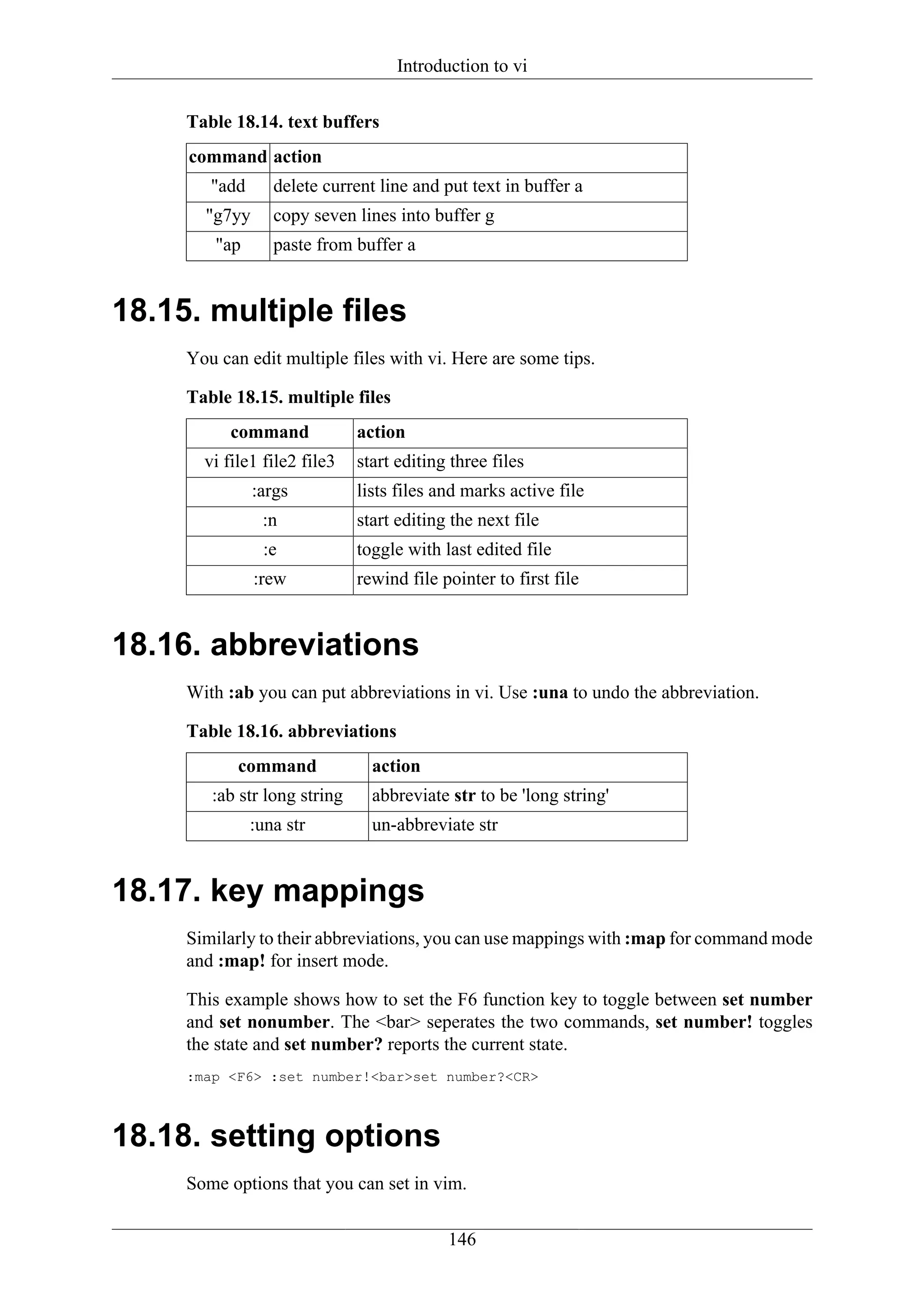 Introduction to vi


     Table 18.14. text buffers
     command action
        "add      delete current line and put text in buffer a
       "g7yy      copy seven lines into buffer g
        "ap       paste from buffer a


18.15. multiple files
     You can edit multiple files with vi. Here are some tips.

     Table 18.15. multiple files
           command            action
       vi file1 file2 file3   start editing three files
               :args          lists files and marks active file
                :n            start editing the next file
                :e            toggle with last edited file
               :rew           rewind file pointer to first file


18.16. abbreviations
     With :ab you can put abbreviations in vi. Use :una to undo the abbreviation.

     Table 18.16. abbreviations
            command             action
        :ab str long string     abbreviate str to be 'long string'
               :una str         un-abbreviate str


18.17. key mappings
     Similarly to their abbreviations, you can use mappings with :map for command mode
     and :map! for insert mode.

     This example shows how to set the F6 function key to toggle between set number
     and set nonumber. The <bar> seperates the two commands, set number! toggles
     the state and set number? reports the current state.
     :map <F6> :set number!<bar>set number?<CR>



18.18. setting options
     Some options that you can set in vim.

                                           146
 