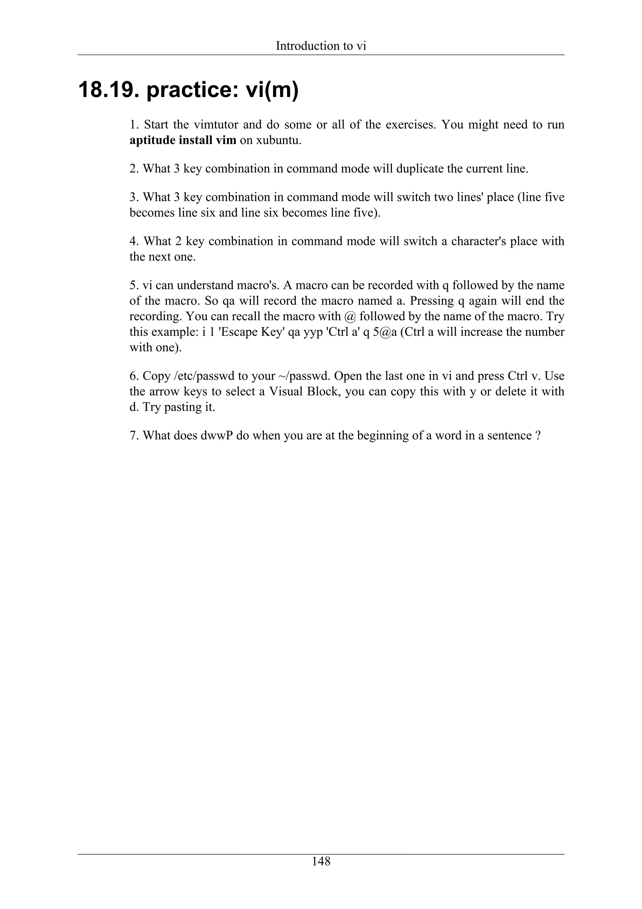Introduction to vi


18.19. practice: vi(m)
     1. Start the vimtutor and do some or all of the exercises. You might need to run
     aptitude install vim on xubuntu.

     2. What 3 key combination in command mode will duplicate the current line.

     3. What 3 key combination in command mode will switch two lines' place (line five
     becomes line six and line six becomes line five).

     4. What 2 key combination in command mode will switch a character's place with
     the next one.

     5. vi can understand macro's. A macro can be recorded with q followed by the name
     of the macro. So qa will record the macro named a. Pressing q again will end the
     recording. You can recall the macro with @ followed by the name of the macro. Try
     this example: i 1 'Escape Key' qa yyp 'Ctrl a' q 5@a (Ctrl a will increase the number
     with one).

     6. Copy /etc/passwd to your ~/passwd. Open the last one in vi and press Ctrl v. Use
     the arrow keys to select a Visual Block, you can copy this with y or delete it with
     d. Try pasting it.

     7. What does dwwP do when you are at the beginning of a word in a sentence ?




                                        148
 