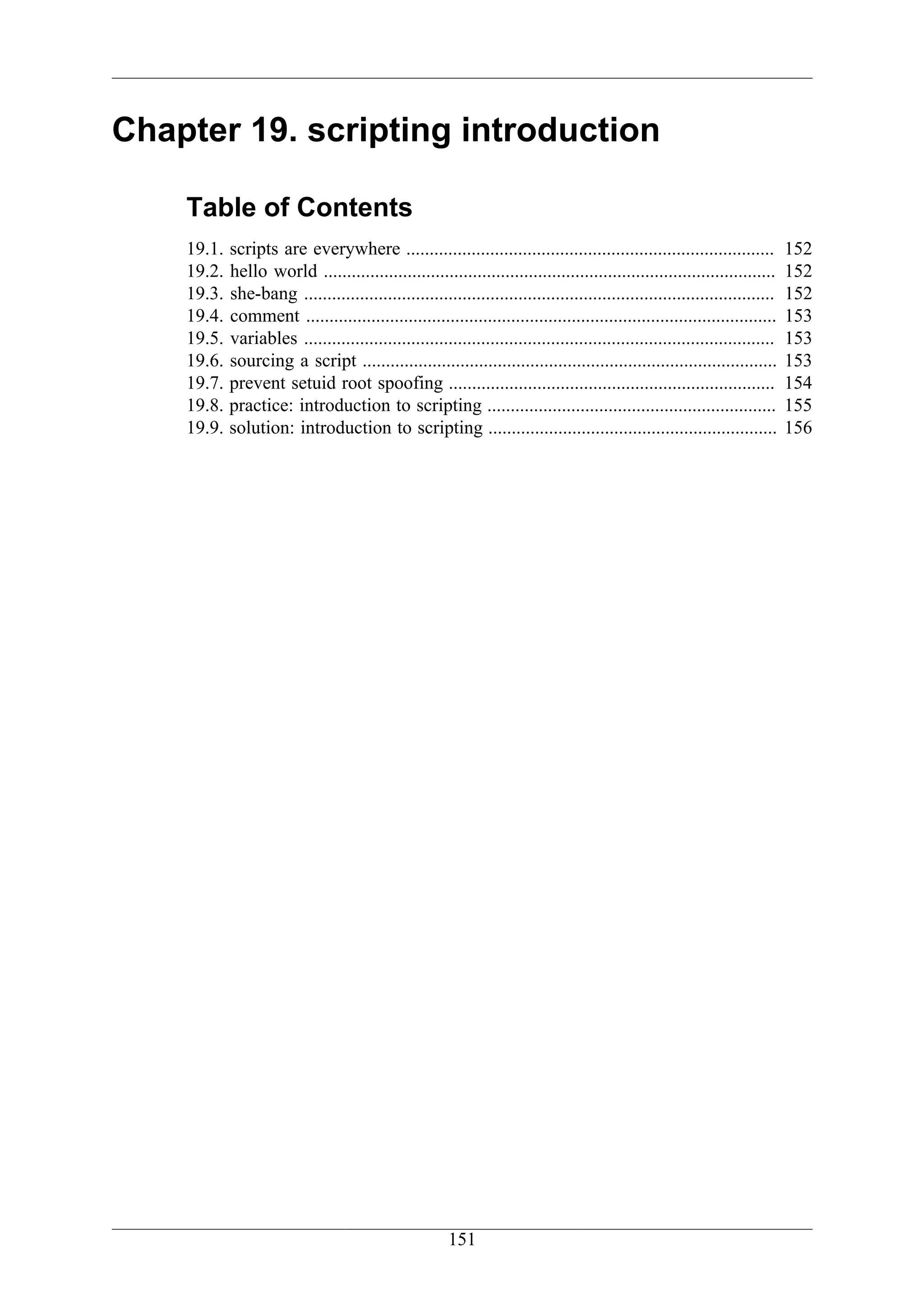 Chapter 19. scripting introduction

    Table of Contents
    19.1.   scripts are everywhere ...............................................................................            152
    19.2.   hello world .................................................................................................     152
    19.3.   she-bang .....................................................................................................    152
    19.4.   comment .....................................................................................................     153
    19.5.   variables .....................................................................................................   153
    19.6.   sourcing a script .........................................................................................       153
    19.7.   prevent setuid root spoofing ......................................................................               154
    19.8.   practice: introduction to scripting ..............................................................                155
    19.9.   solution: introduction to scripting ..............................................................                156




                                                        151
 