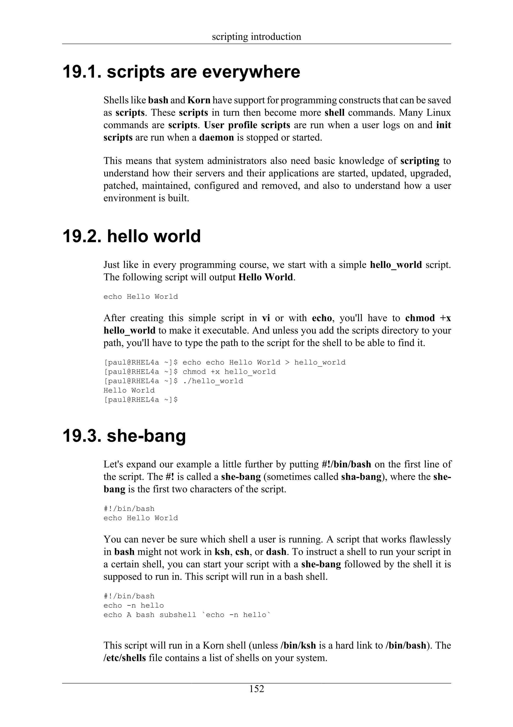 scripting introduction


19.1. scripts are everywhere
     Shells like bash and Korn have support for programming constructs that can be saved
     as scripts. These scripts in turn then become more shell commands. Many Linux
     commands are scripts. User profile scripts are run when a user logs on and init
     scripts are run when a daemon is stopped or started.

     This means that system administrators also need basic knowledge of scripting to
     understand how their servers and their applications are started, updated, upgraded,
     patched, maintained, configured and removed, and also to understand how a user
     environment is built.


19.2. hello world
     Just like in every programming course, we start with a simple hello_world script.
     The following script will output Hello World.
     echo Hello World

     After creating this simple script in vi or with echo, you'll have to chmod +x
     hello_world to make it executable. And unless you add the scripts directory to your
     path, you'll have to type the path to the script for the shell to be able to find it.
     [paul@RHEL4a   ~]$ echo echo Hello World > hello_world
     [paul@RHEL4a   ~]$ chmod +x hello_world
     [paul@RHEL4a   ~]$ ./hello_world
     Hello World
     [paul@RHEL4a   ~]$




19.3. she-bang
     Let's expand our example a little further by putting #!/bin/bash on the first line of
     the script. The #! is called a she-bang (sometimes called sha-bang), where the she-
     bang is the first two characters of the script.
     #!/bin/bash
     echo Hello World

     You can never be sure which shell a user is running. A script that works flawlessly
     in bash might not work in ksh, csh, or dash. To instruct a shell to run your script in
     a certain shell, you can start your script with a she-bang followed by the shell it is
     supposed to run in. This script will run in a bash shell.
     #!/bin/bash
     echo -n hello
     echo A bash subshell `echo -n hello`



     This script will run in a Korn shell (unless /bin/ksh is a hard link to /bin/bash). The
     /etc/shells file contains a list of shells on your system.


                                         152
 