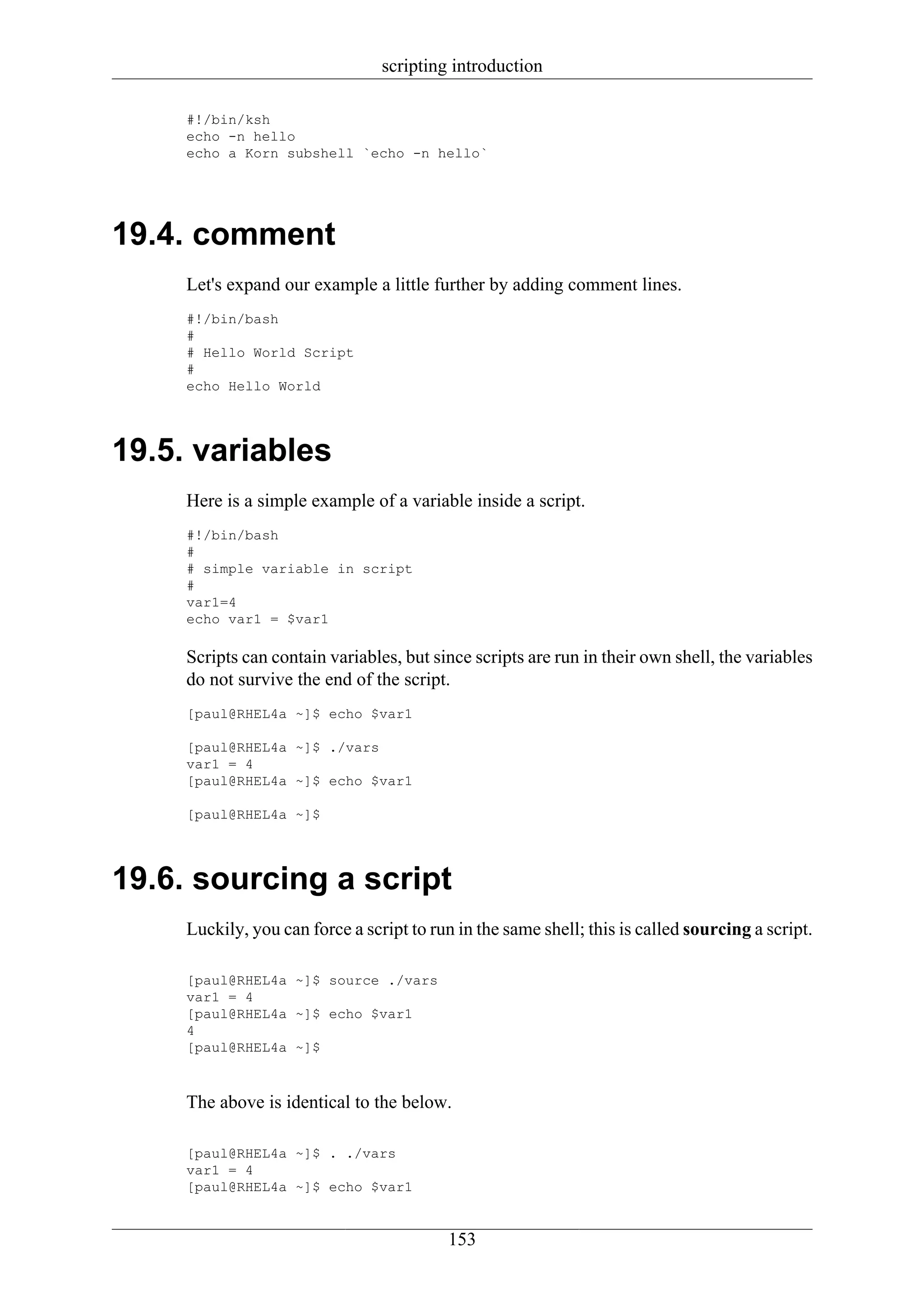 scripting introduction

     #!/bin/ksh
     echo -n hello
     echo a Korn subshell `echo -n hello`




19.4. comment
     Let's expand our example a little further by adding comment lines.
     #!/bin/bash
     #
     # Hello World Script
     #
     echo Hello World




19.5. variables
     Here is a simple example of a variable inside a script.
     #!/bin/bash
     #
     # simple variable in script
     #
     var1=4
     echo var1 = $var1

     Scripts can contain variables, but since scripts are run in their own shell, the variables
     do not survive the end of the script.
     [paul@RHEL4a ~]$ echo $var1

     [paul@RHEL4a ~]$ ./vars
     var1 = 4
     [paul@RHEL4a ~]$ echo $var1

     [paul@RHEL4a ~]$




19.6. sourcing a script
     Luckily, you can force a script to run in the same shell; this is called sourcing a script.

     [paul@RHEL4a ~]$ source ./vars
     var1 = 4
     [paul@RHEL4a ~]$ echo $var1
     4
     [paul@RHEL4a ~]$



     The above is identical to the below.

     [paul@RHEL4a ~]$ . ./vars
     var1 = 4
     [paul@RHEL4a ~]$ echo $var1


                                           153
 