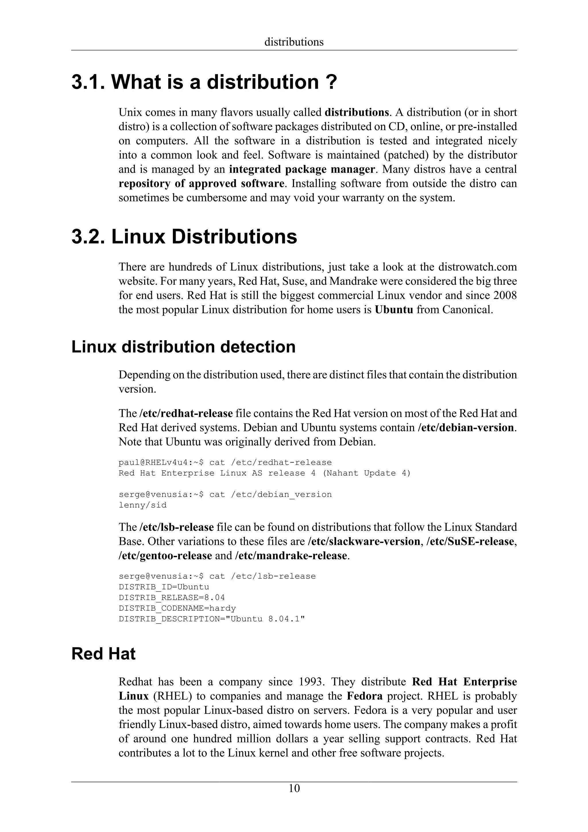 distributions


3.1. What is a distribution ?
     Unix comes in many flavors usually called distributions. A distribution (or in short
     distro) is a collection of software packages distributed on CD, online, or pre-installed
     on computers. All the software in a distribution is tested and integrated nicely
     into a common look and feel. Software is maintained (patched) by the distributor
     and is managed by an integrated package manager. Many distros have a central
     repository of approved software. Installing software from outside the distro can
     sometimes be cumbersome and may void your warranty on the system.


3.2. Linux Distributions
     There are hundreds of Linux distributions, just take a look at the distrowatch.com
     website. For many years, Red Hat, Suse, and Mandrake were considered the big three
     for end users. Red Hat is still the biggest commercial Linux vendor and since 2008
     the most popular Linux distribution for home users is Ubuntu from Canonical.


Linux distribution detection
     Depending on the distribution used, there are distinct files that contain the distribution
     version.

     The /etc/redhat-release file contains the Red Hat version on most of the Red Hat and
     Red Hat derived systems. Debian and Ubuntu systems contain /etc/debian-version.
     Note that Ubuntu was originally derived from Debian.
     paul@RHELv4u4:~$ cat /etc/redhat-release
     Red Hat Enterprise Linux AS release 4 (Nahant Update 4)

     serge@venusia:~$ cat /etc/debian_version
     lenny/sid

     The /etc/lsb-release file can be found on distributions that follow the Linux Standard
     Base. Other variations to these files are /etc/slackware-version, /etc/SuSE-release,
     /etc/gentoo-release and /etc/mandrake-release.
     serge@venusia:~$ cat /etc/lsb-release
     DISTRIB_ID=Ubuntu
     DISTRIB_RELEASE=8.04
     DISTRIB_CODENAME=hardy
     DISTRIB_DESCRIPTION="Ubuntu 8.04.1"



Red Hat
     Redhat has been a company since 1993. They distribute Red Hat Enterprise
     Linux (RHEL) to companies and manage the Fedora project. RHEL is probably
     the most popular Linux-based distro on servers. Fedora is a very popular and user
     friendly Linux-based distro, aimed towards home users. The company makes a profit
     of around one hundred million dollars a year selling support contracts. Red Hat
     contributes a lot to the Linux kernel and other free software projects.

                                           10
 