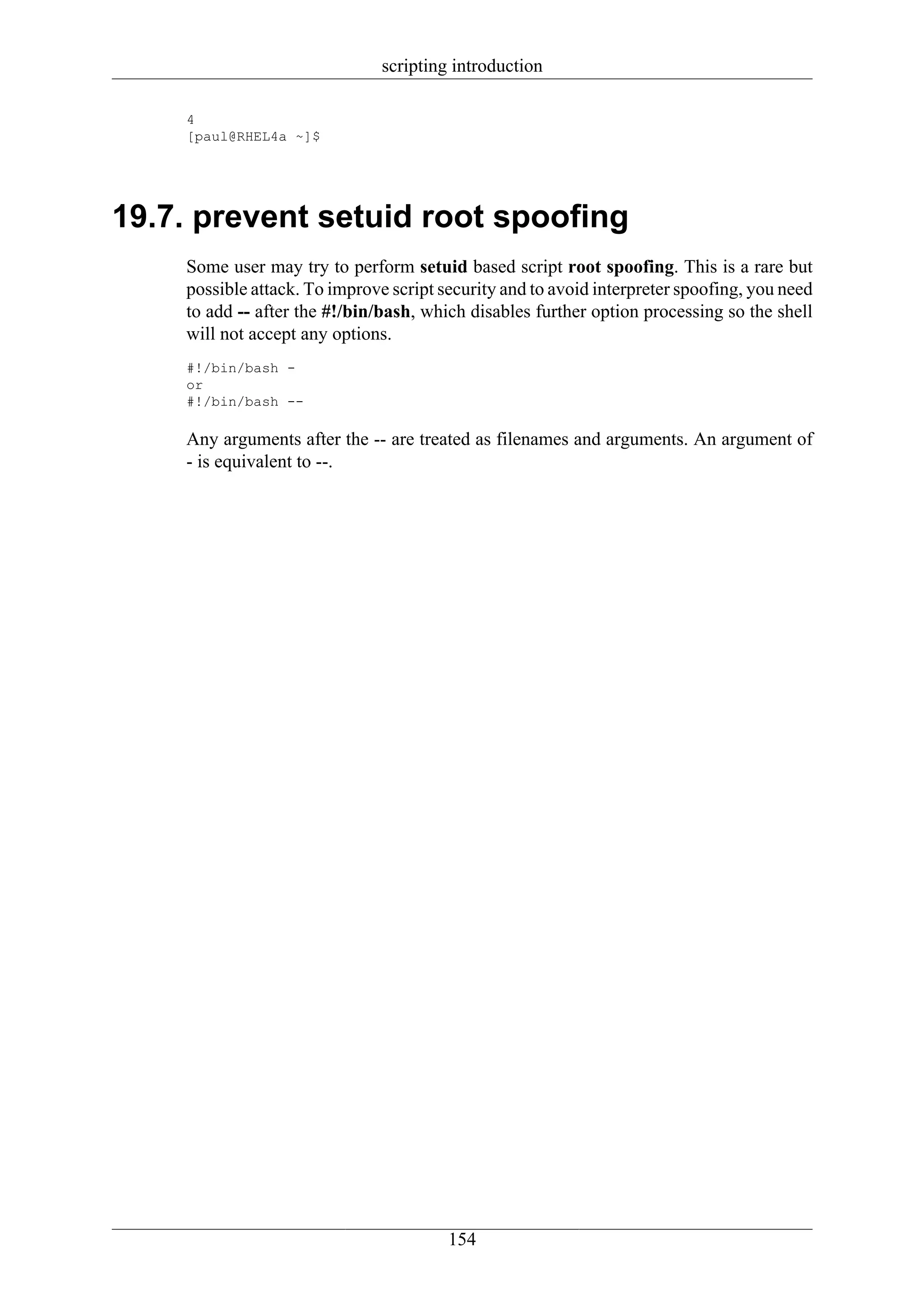 scripting introduction

    4
    [paul@RHEL4a ~]$




19.7. prevent setuid root spoofing
    Some user may try to perform setuid based script root spoofing. This is a rare but
    possible attack. To improve script security and to avoid interpreter spoofing, you need
    to add -- after the #!/bin/bash, which disables further option processing so the shell
    will not accept any options.
    #!/bin/bash -
    or
    #!/bin/bash --

    Any arguments after the -- are treated as filenames and arguments. An argument of
    - is equivalent to --.




                                        154
 