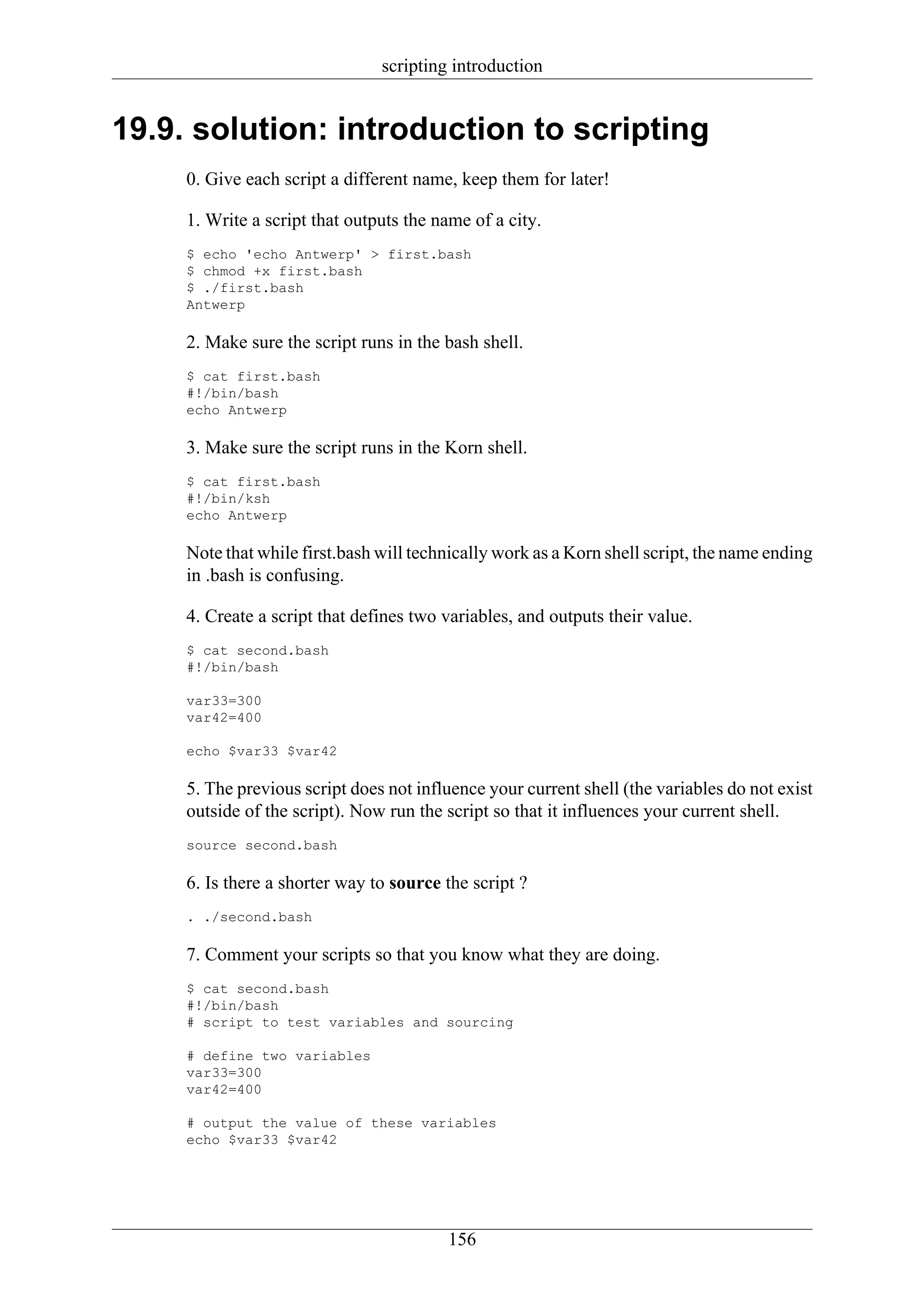 scripting introduction


19.9. solution: introduction to scripting
     0. Give each script a different name, keep them for later!

     1. Write a script that outputs the name of a city.
     $ echo 'echo Antwerp' > first.bash
     $ chmod +x first.bash
     $ ./first.bash
     Antwerp

     2. Make sure the script runs in the bash shell.
     $ cat first.bash
     #!/bin/bash
     echo Antwerp

     3. Make sure the script runs in the Korn shell.
     $ cat first.bash
     #!/bin/ksh
     echo Antwerp

     Note that while first.bash will technically work as a Korn shell script, the name ending
     in .bash is confusing.

     4. Create a script that defines two variables, and outputs their value.
     $ cat second.bash
     #!/bin/bash

     var33=300
     var42=400

     echo $var33 $var42

     5. The previous script does not influence your current shell (the variables do not exist
     outside of the script). Now run the script so that it influences your current shell.
     source second.bash

     6. Is there a shorter way to source the script ?
     . ./second.bash

     7. Comment your scripts so that you know what they are doing.
     $ cat second.bash
     #!/bin/bash
     # script to test variables and sourcing

     # define two variables
     var33=300
     var42=400

     # output the value of these variables
     echo $var33 $var42




                                         156
 