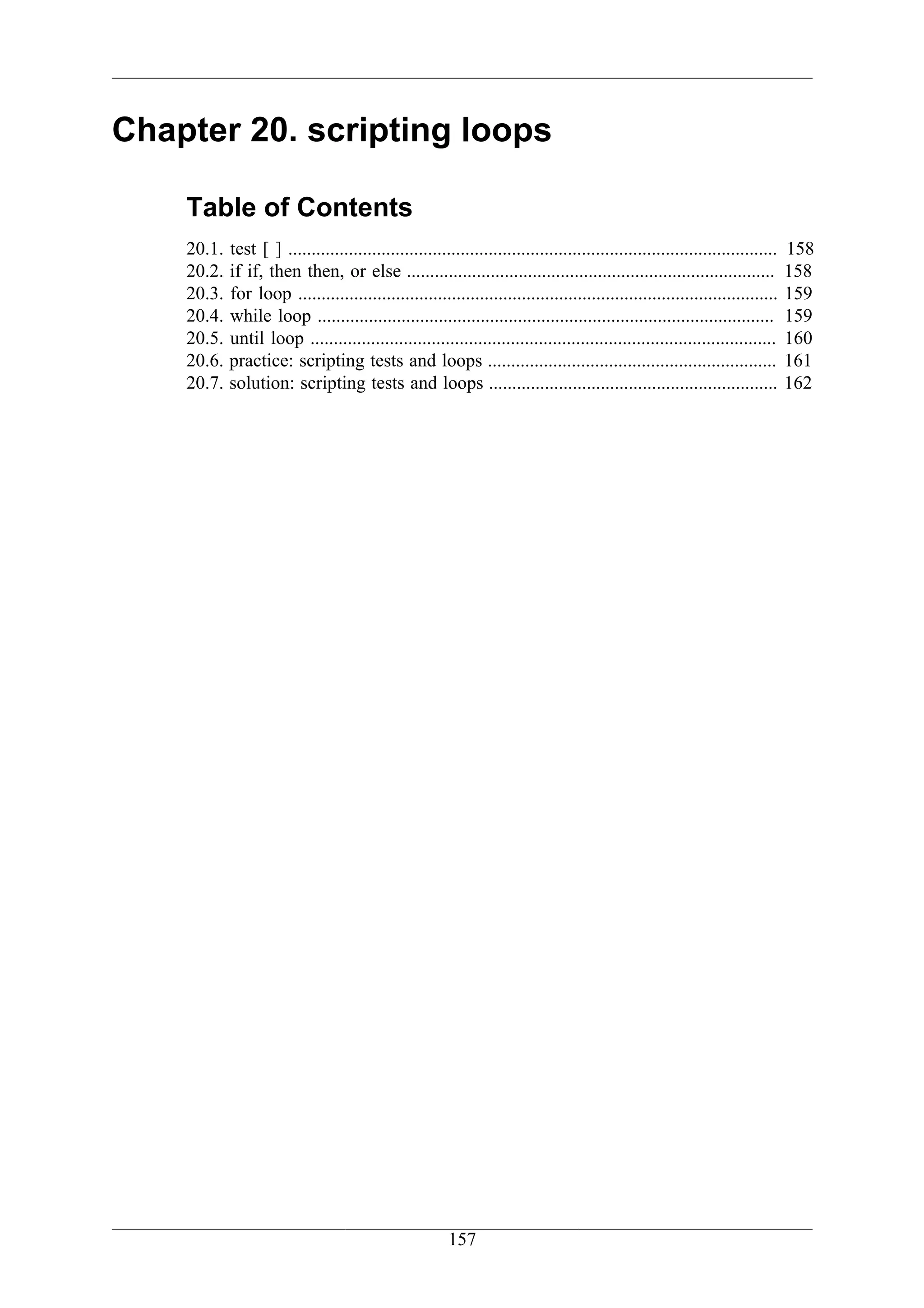 Chapter 20. scripting loops

    Table of Contents
    20.1.   test [ ] .........................................................................................................   158
    20.2.   if if, then then, or else ...............................................................................            158
    20.3.   for loop .......................................................................................................     159
    20.4.   while loop ..................................................................................................        159
    20.5.   until loop ....................................................................................................      160
    20.6.   practice: scripting tests and loops ..............................................................                   161
    20.7.   solution: scripting tests and loops ..............................................................                   162




                                                         157
 