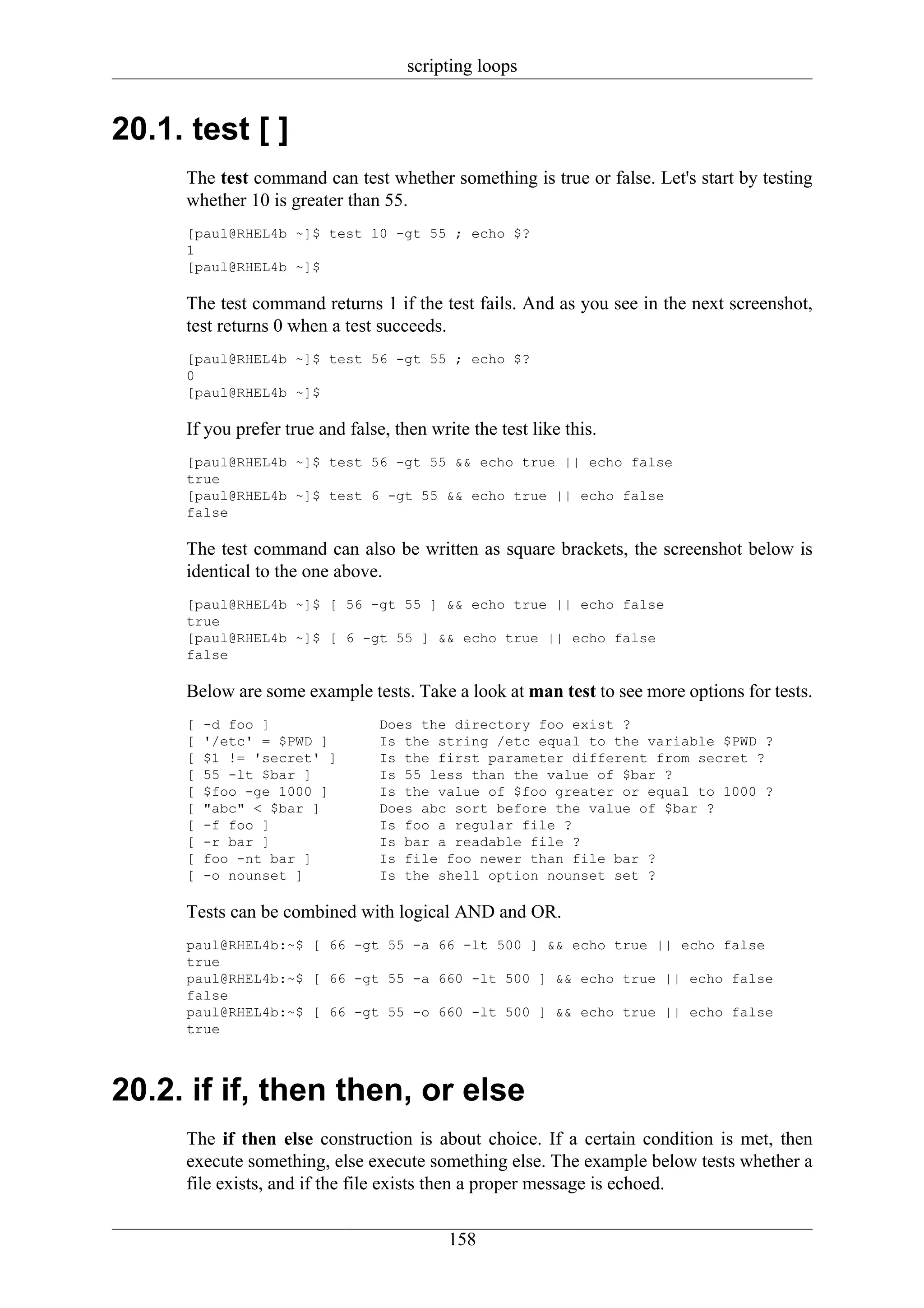scripting loops


20.1. test [ ]
     The test command can test whether something is true or false. Let's start by testing
     whether 10 is greater than 55.
     [paul@RHEL4b ~]$ test 10 -gt 55 ; echo $?
     1
     [paul@RHEL4b ~]$

     The test command returns 1 if the test fails. And as you see in the next screenshot,
     test returns 0 when a test succeeds.
     [paul@RHEL4b ~]$ test 56 -gt 55 ; echo $?
     0
     [paul@RHEL4b ~]$

     If you prefer true and false, then write the test like this.
     [paul@RHEL4b ~]$ test 56 -gt 55 && echo true || echo false
     true
     [paul@RHEL4b ~]$ test 6 -gt 55 && echo true || echo false
     false

     The test command can also be written as square brackets, the screenshot below is
     identical to the one above.
     [paul@RHEL4b ~]$ [ 56 -gt 55 ] && echo true || echo false
     true
     [paul@RHEL4b ~]$ [ 6 -gt 55 ] && echo true || echo false
     false

     Below are some example tests. Take a look at man test to see more options for tests.
     [   -d foo ]                Does the directory foo exist ?
     [   '/etc' = $PWD ]         Is the string /etc equal to the variable $PWD ?
     [   $1 != 'secret' ]        Is the first parameter different from secret ?
     [   55 -lt $bar ]           Is 55 less than the value of $bar ?
     [   $foo -ge 1000 ]         Is the value of $foo greater or equal to 1000 ?
     [   "abc" < $bar ]          Does abc sort before the value of $bar ?
     [   -f foo ]                Is foo a regular file ?
     [   -r bar ]                Is bar a readable file ?
     [   foo -nt bar ]           Is file foo newer than file bar ?
     [   -o nounset ]            Is the shell option nounset set ?

     Tests can be combined with logical AND and OR.
     paul@RHEL4b:~$ [ 66 -gt 55 -a 66 -lt 500 ] && echo true || echo false
     true
     paul@RHEL4b:~$ [ 66 -gt 55 -a 660 -lt 500 ] && echo true || echo false
     false
     paul@RHEL4b:~$ [ 66 -gt 55 -o 660 -lt 500 ] && echo true || echo false
     true



20.2. if if, then then, or else
     The if then else construction is about choice. If a certain condition is met, then
     execute something, else execute something else. The example below tests whether a
     file exists, and if the file exists then a proper message is echoed.

                                           158
 
