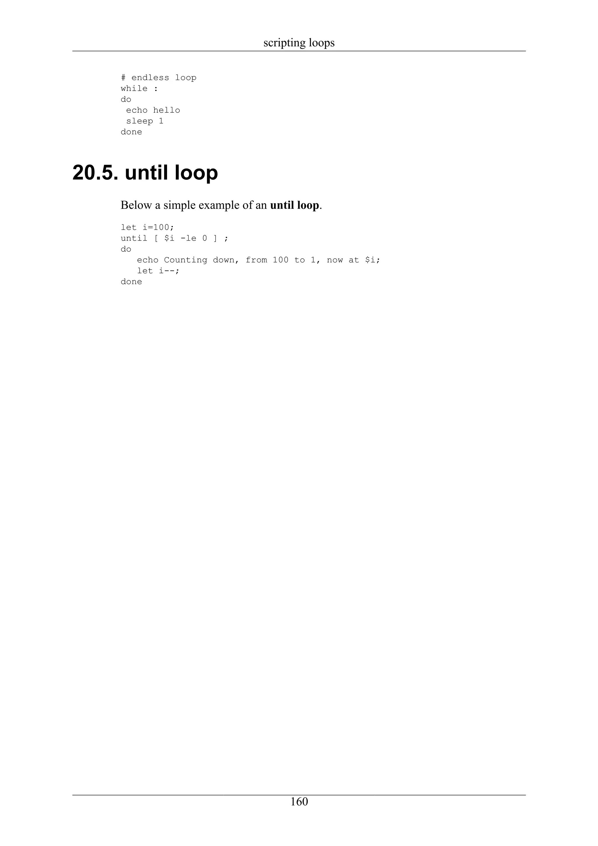 scripting loops

     # endless loop
     while :
     do
      echo hello
      sleep 1
     done




20.5. until loop
     Below a simple example of an until loop.
     let i=100;
     until [ $i -le 0 ] ;
     do
        echo Counting down, from 100 to 1, now at $i;
        let i--;
     done




                                      160
 