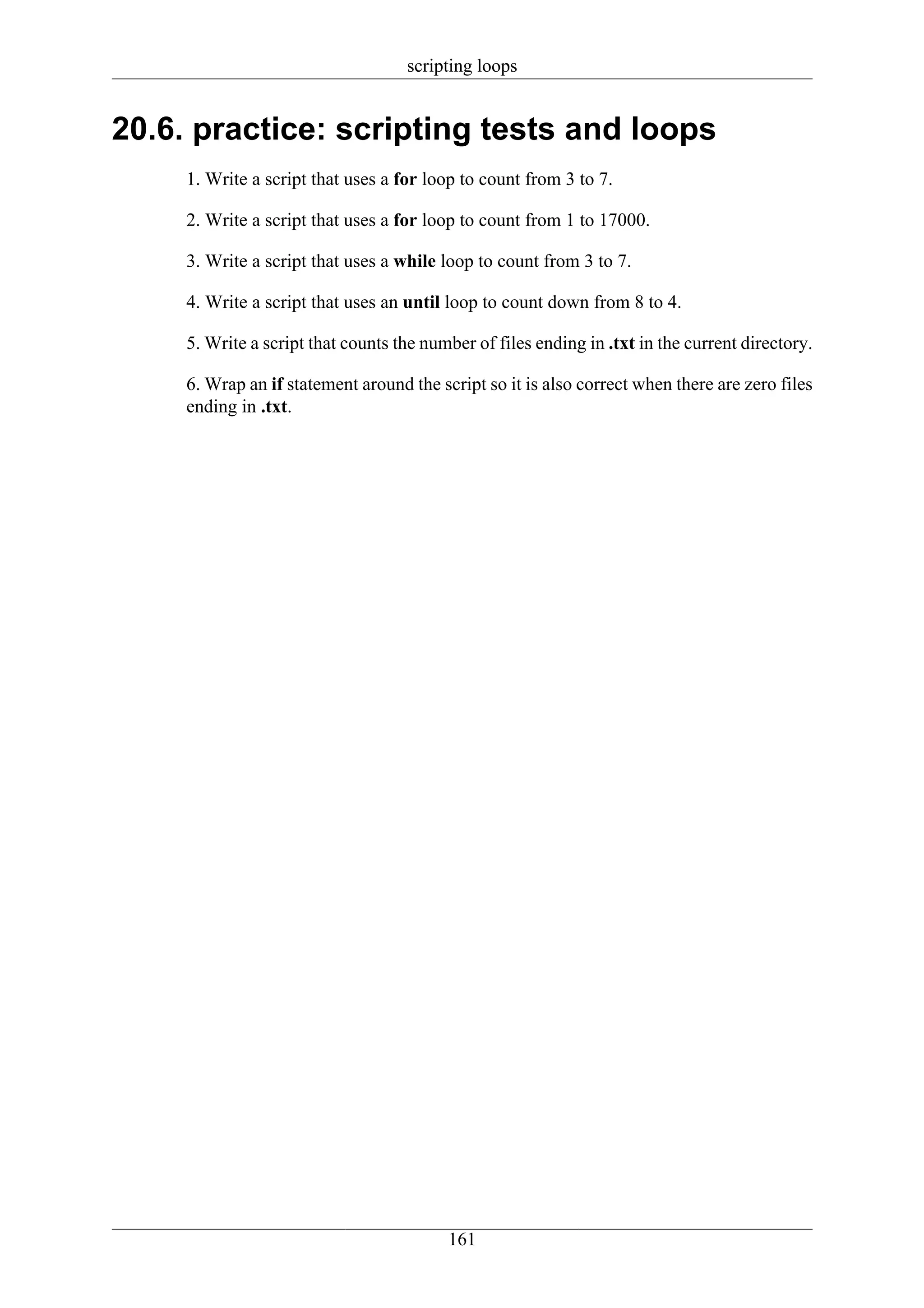 scripting loops


20.6. practice: scripting tests and loops
     1. Write a script that uses a for loop to count from 3 to 7.

     2. Write a script that uses a for loop to count from 1 to 17000.

     3. Write a script that uses a while loop to count from 3 to 7.

     4. Write a script that uses an until loop to count down from 8 to 4.

     5. Write a script that counts the number of files ending in .txt in the current directory.

     6. Wrap an if statement around the script so it is also correct when there are zero files
     ending in .txt.




                                          161
 