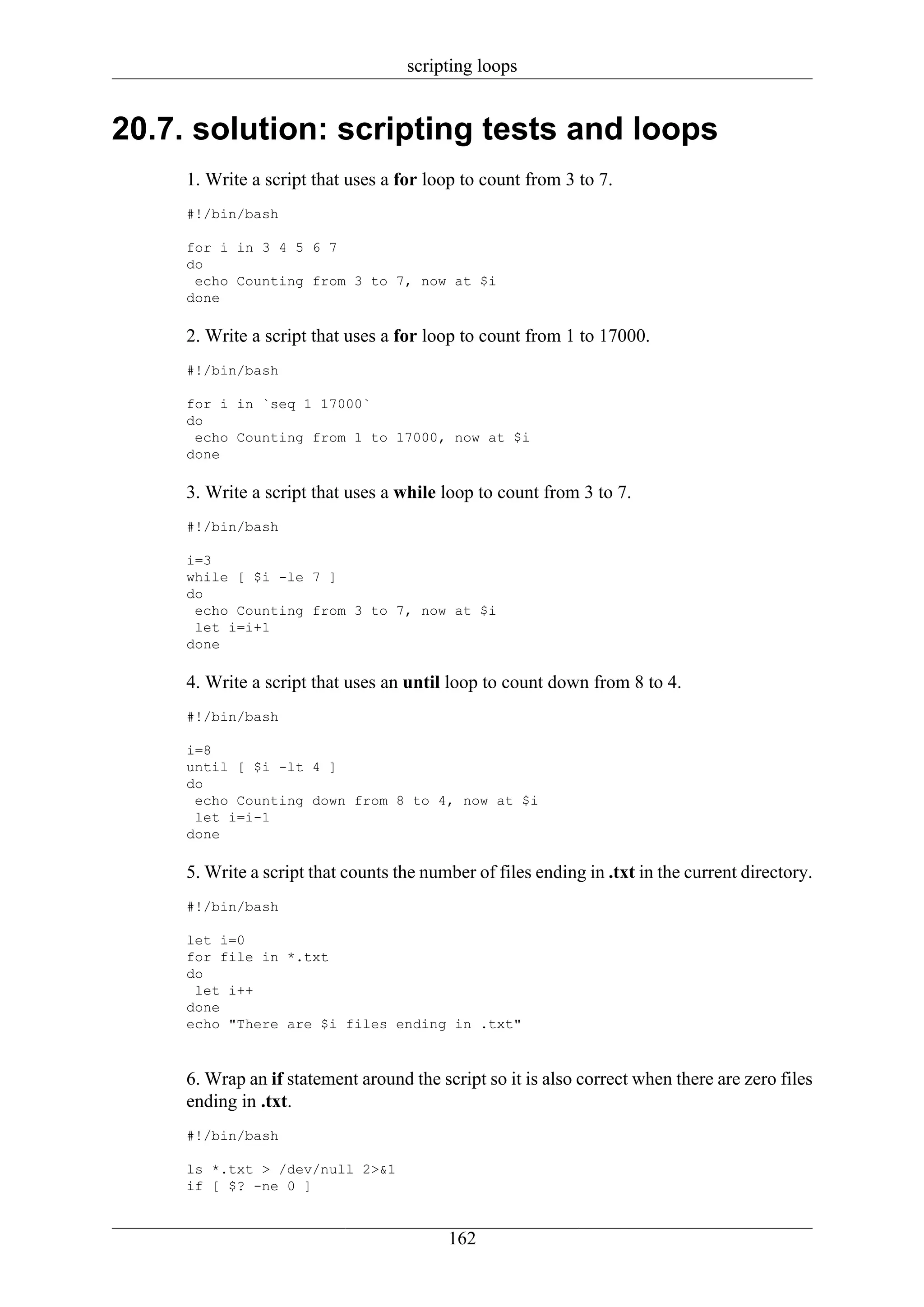 scripting loops


20.7. solution: scripting tests and loops
     1. Write a script that uses a for loop to count from 3 to 7.
     #!/bin/bash

     for i in 3 4 5 6 7
     do
      echo Counting from 3 to 7, now at $i
     done

     2. Write a script that uses a for loop to count from 1 to 17000.
     #!/bin/bash

     for i in `seq 1 17000`
     do
      echo Counting from 1 to 17000, now at $i
     done

     3. Write a script that uses a while loop to count from 3 to 7.
     #!/bin/bash

     i=3
     while [ $i -le 7 ]
     do
      echo Counting from 3 to 7, now at $i
      let i=i+1
     done

     4. Write a script that uses an until loop to count down from 8 to 4.
     #!/bin/bash

     i=8
     until [ $i -lt 4 ]
     do
      echo Counting down from 8 to 4, now at $i
      let i=i-1
     done

     5. Write a script that counts the number of files ending in .txt in the current directory.
     #!/bin/bash

     let i=0
     for file in *.txt
     do
      let i++
     done
     echo "There are $i files ending in .txt"



     6. Wrap an if statement around the script so it is also correct when there are zero files
     ending in .txt.
     #!/bin/bash

     ls *.txt > /dev/null 2>&1
     if [ $? -ne 0 ]


                                          162
 