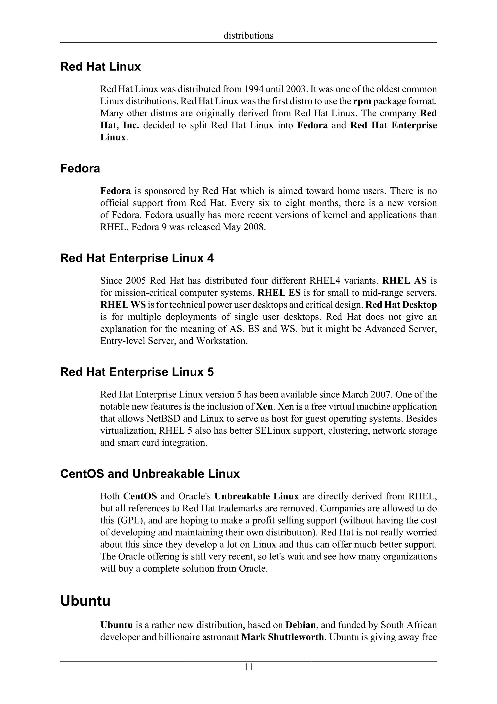 distributions


Red Hat Linux
      Red Hat Linux was distributed from 1994 until 2003. It was one of the oldest common
      Linux distributions. Red Hat Linux was the first distro to use the rpm package format.
      Many other distros are originally derived from Red Hat Linux. The company Red
      Hat, Inc. decided to split Red Hat Linux into Fedora and Red Hat Enterprise
      Linux.


Fedora
      Fedora is sponsored by Red Hat which is aimed toward home users. There is no
      official support from Red Hat. Every six to eight months, there is a new version
      of Fedora. Fedora usually has more recent versions of kernel and applications than
      RHEL. Fedora 9 was released May 2008.


Red Hat Enterprise Linux 4
      Since 2005 Red Hat has distributed four different RHEL4 variants. RHEL AS is
      for mission-critical computer systems. RHEL ES is for small to mid-range servers.
      RHEL WS is for technical power user desktops and critical design. Red Hat Desktop
      is for multiple deployments of single user desktops. Red Hat does not give an
      explanation for the meaning of AS, ES and WS, but it might be Advanced Server,
      Entry-level Server, and Workstation.


Red Hat Enterprise Linux 5
      Red Hat Enterprise Linux version 5 has been available since March 2007. One of the
      notable new features is the inclusion of Xen. Xen is a free virtual machine application
      that allows NetBSD and Linux to serve as host for guest operating systems. Besides
      virtualization, RHEL 5 also has better SELinux support, clustering, network storage
      and smart card integration.


CentOS and Unbreakable Linux
      Both CentOS and Oracle's Unbreakable Linux are directly derived from RHEL,
      but all references to Red Hat trademarks are removed. Companies are allowed to do
      this (GPL), and are hoping to make a profit selling support (without having the cost
      of developing and maintaining their own distribution). Red Hat is not really worried
      about this since they develop a lot on Linux and thus can offer much better support.
      The Oracle offering is still very recent, so let's wait and see how many organizations
      will buy a complete solution from Oracle.


Ubuntu
      Ubuntu is a rather new distribution, based on Debian, and funded by South African
      developer and billionaire astronaut Mark Shuttleworth. Ubuntu is giving away free

                                           11
 