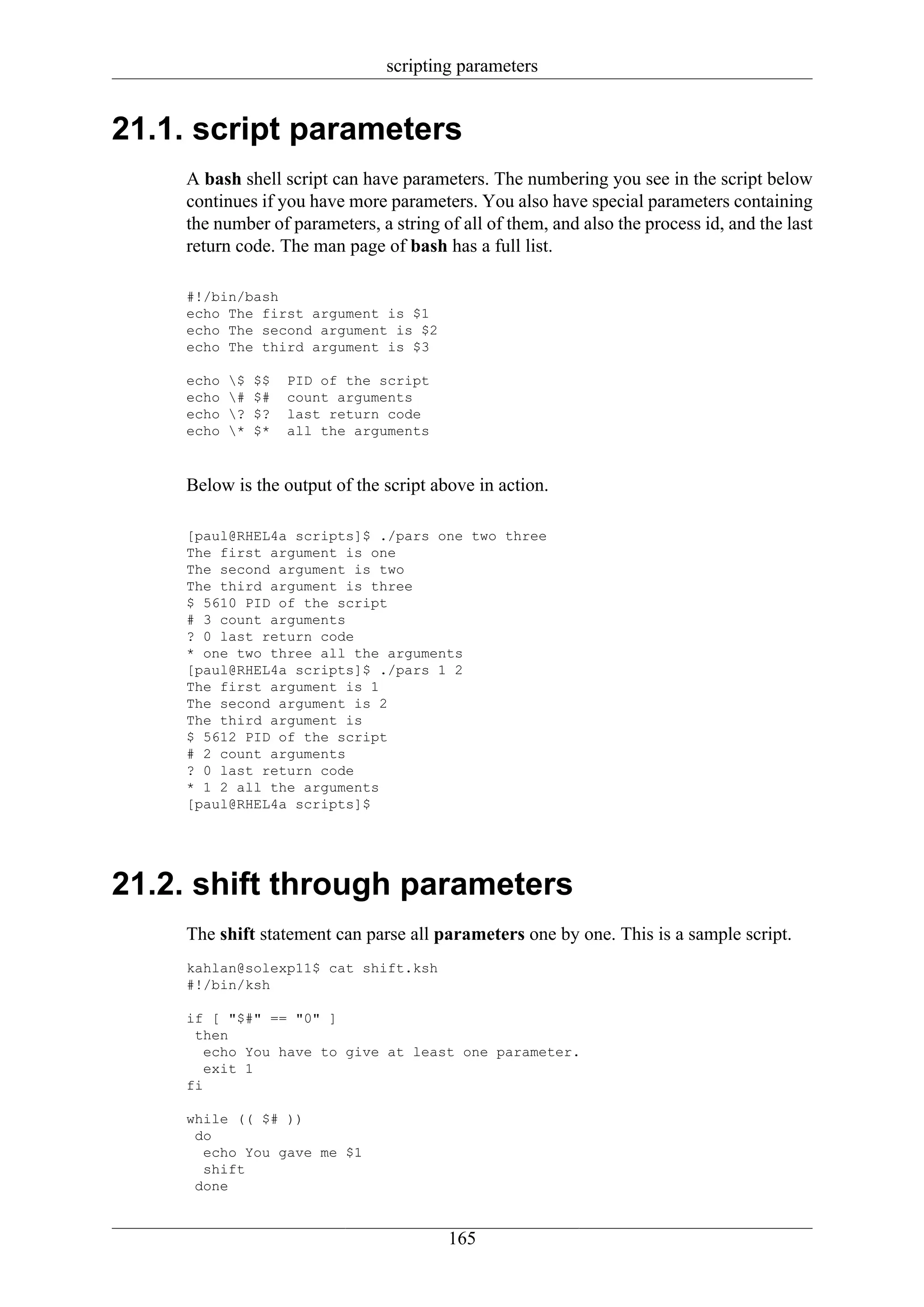 scripting parameters


21.1. script parameters
    A bash shell script can have parameters. The numbering you see in the script below
    continues if you have more parameters. You also have special parameters containing
    the number of parameters, a string of all of them, and also the process id, and the last
    return code. The man page of bash has a full list.

    #!/bin/bash
    echo The first argument is $1
    echo The second argument is $2
    echo The third argument is $3

    echo   $   $$   PID of the script
    echo   #   $#   count arguments
    echo   ?   $?   last return code
    echo   *   $*   all the arguments



    Below is the output of the script above in action.

    [paul@RHEL4a scripts]$ ./pars one two three
    The first argument is one
    The second argument is two
    The third argument is three
    $ 5610 PID of the script
    # 3 count arguments
    ? 0 last return code
    * one two three all the arguments
    [paul@RHEL4a scripts]$ ./pars 1 2
    The first argument is 1
    The second argument is 2
    The third argument is
    $ 5612 PID of the script
    # 2 count arguments
    ? 0 last return code
    * 1 2 all the arguments
    [paul@RHEL4a scripts]$




21.2. shift through parameters
    The shift statement can parse all parameters one by one. This is a sample script.
    kahlan@solexp11$ cat shift.ksh
    #!/bin/ksh

    if [ "$#" == "0" ]
     then
       echo You have to give at least one parameter.
       exit 1
    fi

    while (( $# ))
     do
      echo You gave me $1
      shift
     done


                                         165
 