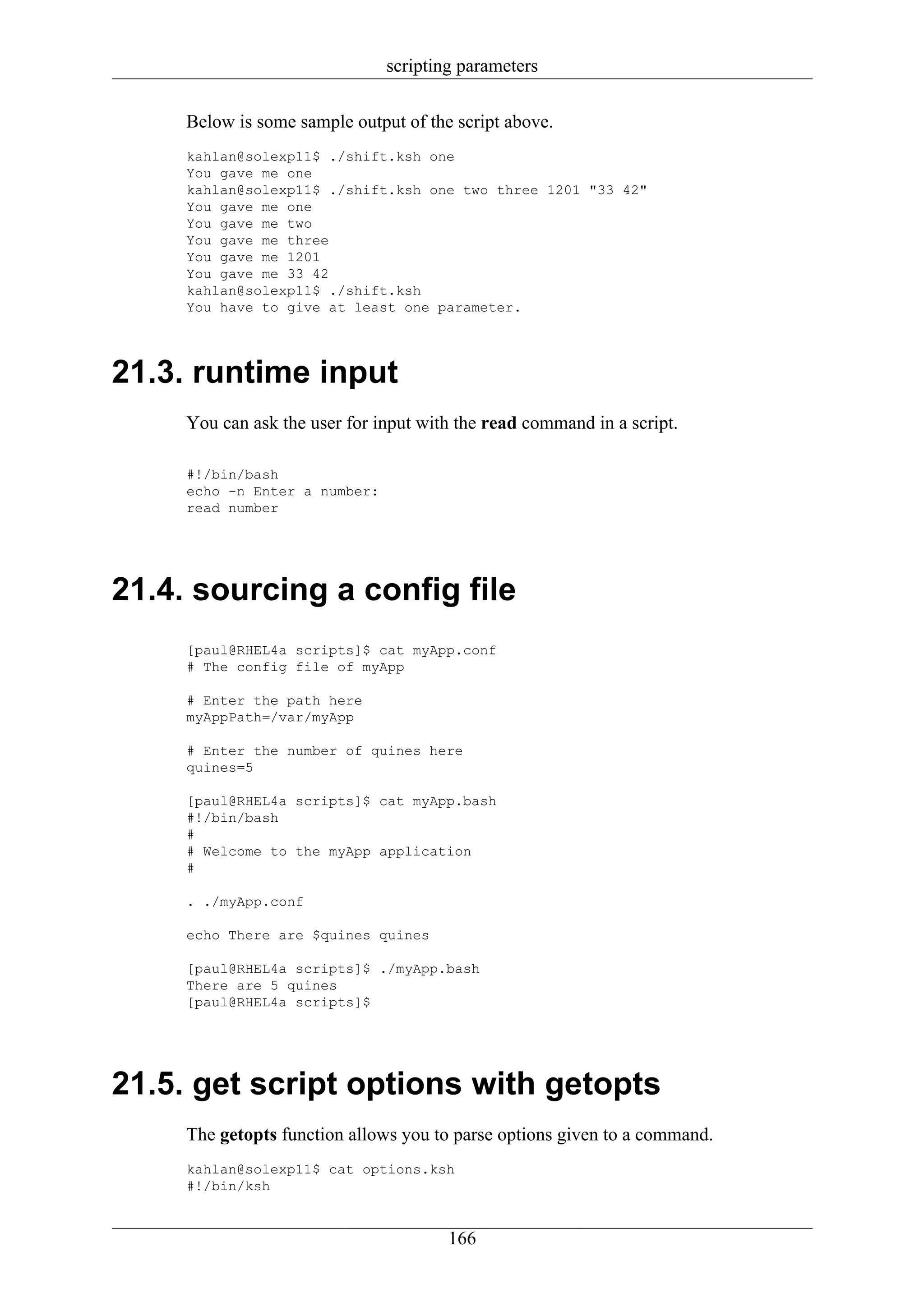 scripting parameters

     Below is some sample output of the script above.
     kahlan@solexp11$ ./shift.ksh one
     You gave me one
     kahlan@solexp11$ ./shift.ksh one two three 1201 "33 42"
     You gave me one
     You gave me two
     You gave me three
     You gave me 1201
     You gave me 33 42
     kahlan@solexp11$ ./shift.ksh
     You have to give at least one parameter.




21.3. runtime input
     You can ask the user for input with the read command in a script.

     #!/bin/bash
     echo -n Enter a number:
     read number




21.4. sourcing a config file
     [paul@RHEL4a scripts]$ cat myApp.conf
     # The config file of myApp

     # Enter the path here
     myAppPath=/var/myApp

     # Enter the number of quines here
     quines=5

     [paul@RHEL4a scripts]$ cat myApp.bash
     #!/bin/bash
     #
     # Welcome to the myApp application
     #

     . ./myApp.conf

     echo There are $quines quines

     [paul@RHEL4a scripts]$ ./myApp.bash
     There are 5 quines
     [paul@RHEL4a scripts]$




21.5. get script options with getopts
     The getopts function allows you to parse options given to a command.
     kahlan@solexp11$ cat options.ksh
     #!/bin/ksh


                                       166
 