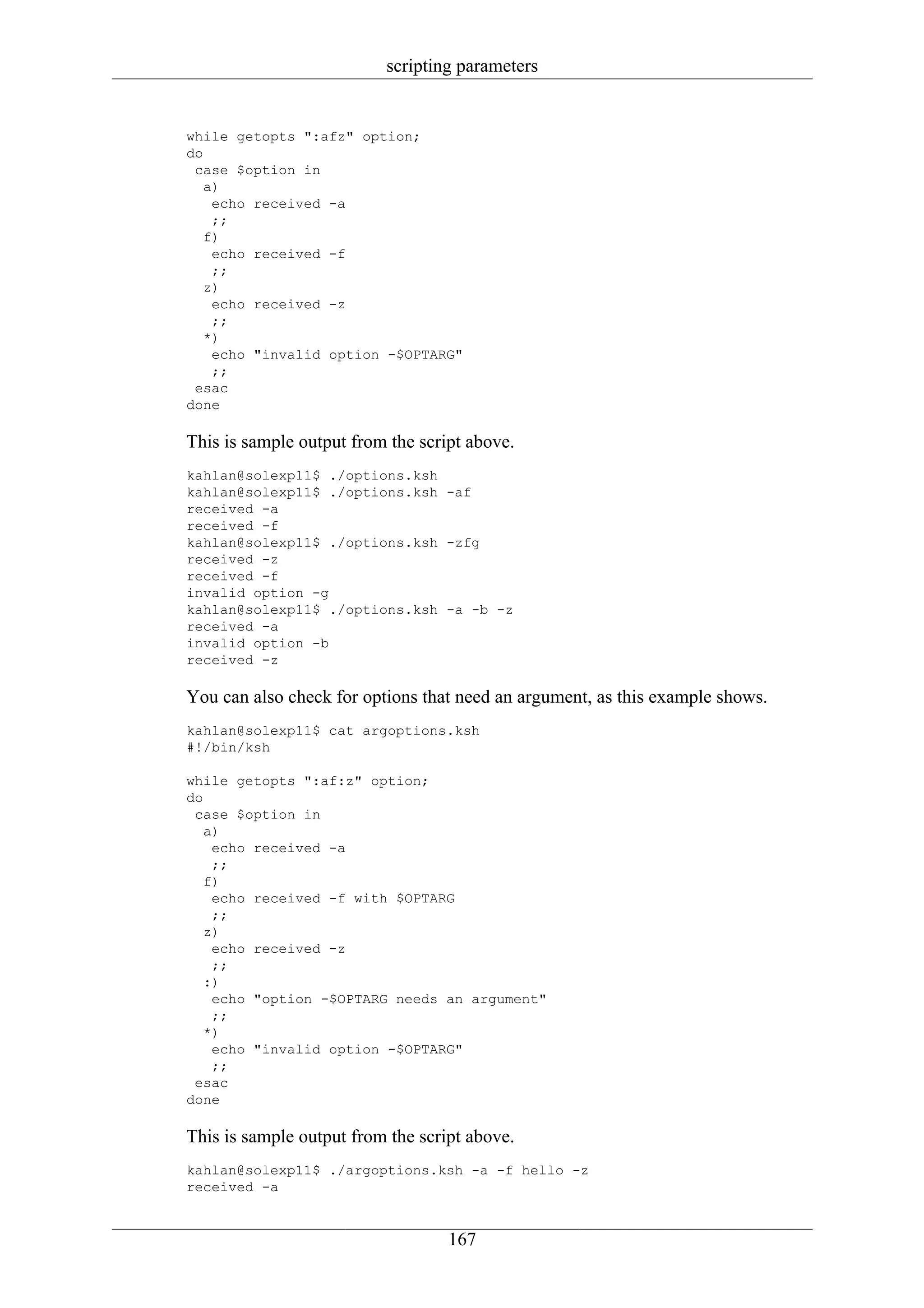 scripting parameters


while getopts ":afz" option;
do
 case $option in
   a)
    echo received -a
    ;;
   f)
    echo received -f
    ;;
   z)
    echo received -z
    ;;
   *)
    echo "invalid option -$OPTARG"
    ;;
 esac
done

This is sample output from the script above.
kahlan@solexp11$ ./options.ksh
kahlan@solexp11$ ./options.ksh -af
received -a
received -f
kahlan@solexp11$ ./options.ksh -zfg
received -z
received -f
invalid option -g
kahlan@solexp11$ ./options.ksh -a -b -z
received -a
invalid option -b
received -z

You can also check for options that need an argument, as this example shows.
kahlan@solexp11$ cat argoptions.ksh
#!/bin/ksh

while getopts ":af:z" option;
do
 case $option in
   a)
    echo received -a
    ;;
   f)
    echo received -f with $OPTARG
    ;;
   z)
    echo received -z
    ;;
   :)
    echo "option -$OPTARG needs an argument"
    ;;
   *)
    echo "invalid option -$OPTARG"
    ;;
 esac
done

This is sample output from the script above.
kahlan@solexp11$ ./argoptions.ksh -a -f hello -z
received -a


                                   167
 