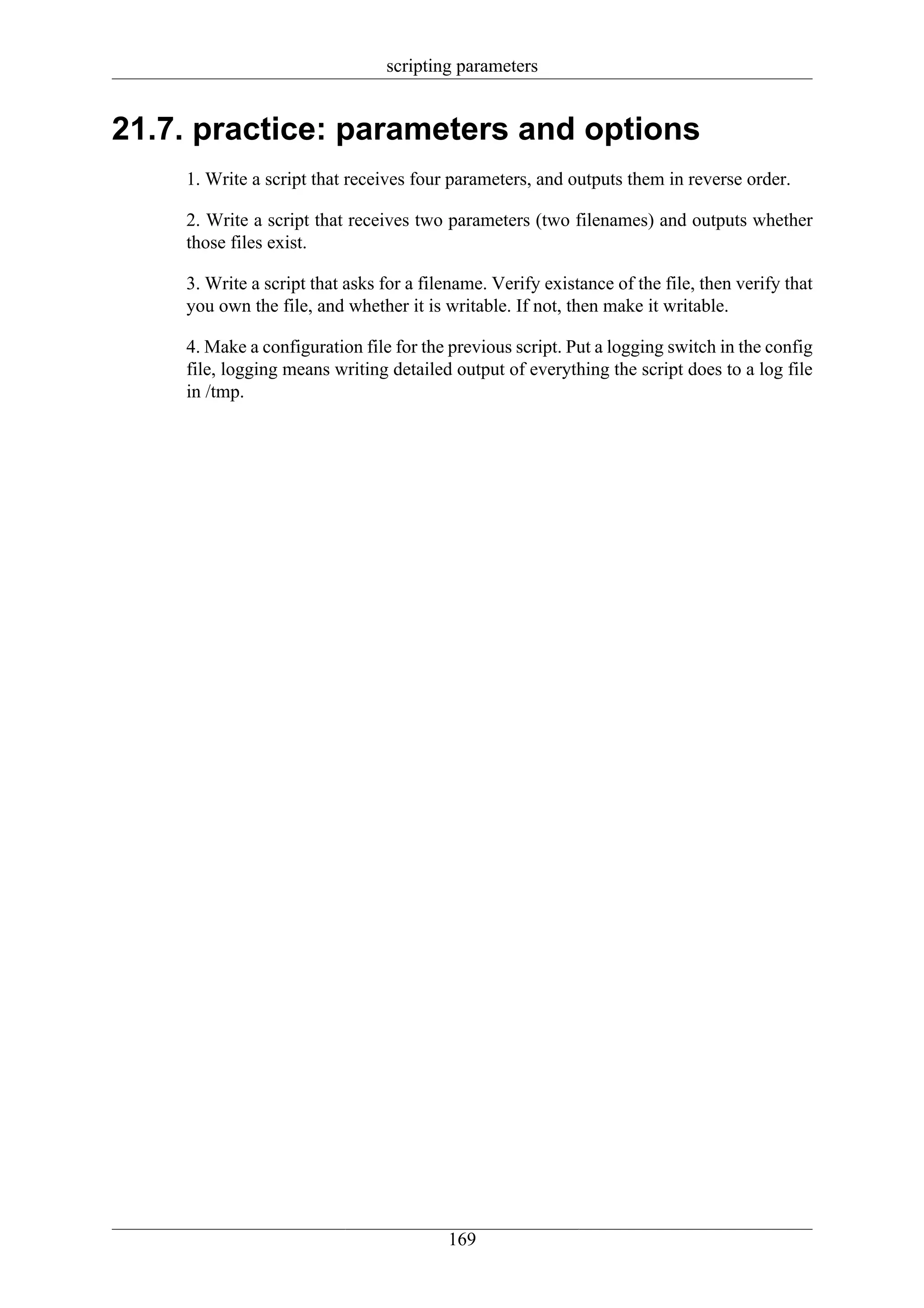 scripting parameters


21.7. practice: parameters and options
    1. Write a script that receives four parameters, and outputs them in reverse order.

    2. Write a script that receives two parameters (two filenames) and outputs whether
    those files exist.

    3. Write a script that asks for a filename. Verify existance of the file, then verify that
    you own the file, and whether it is writable. If not, then make it writable.

    4. Make a configuration file for the previous script. Put a logging switch in the config
    file, logging means writing detailed output of everything the script does to a log file
    in /tmp.




                                         169
 