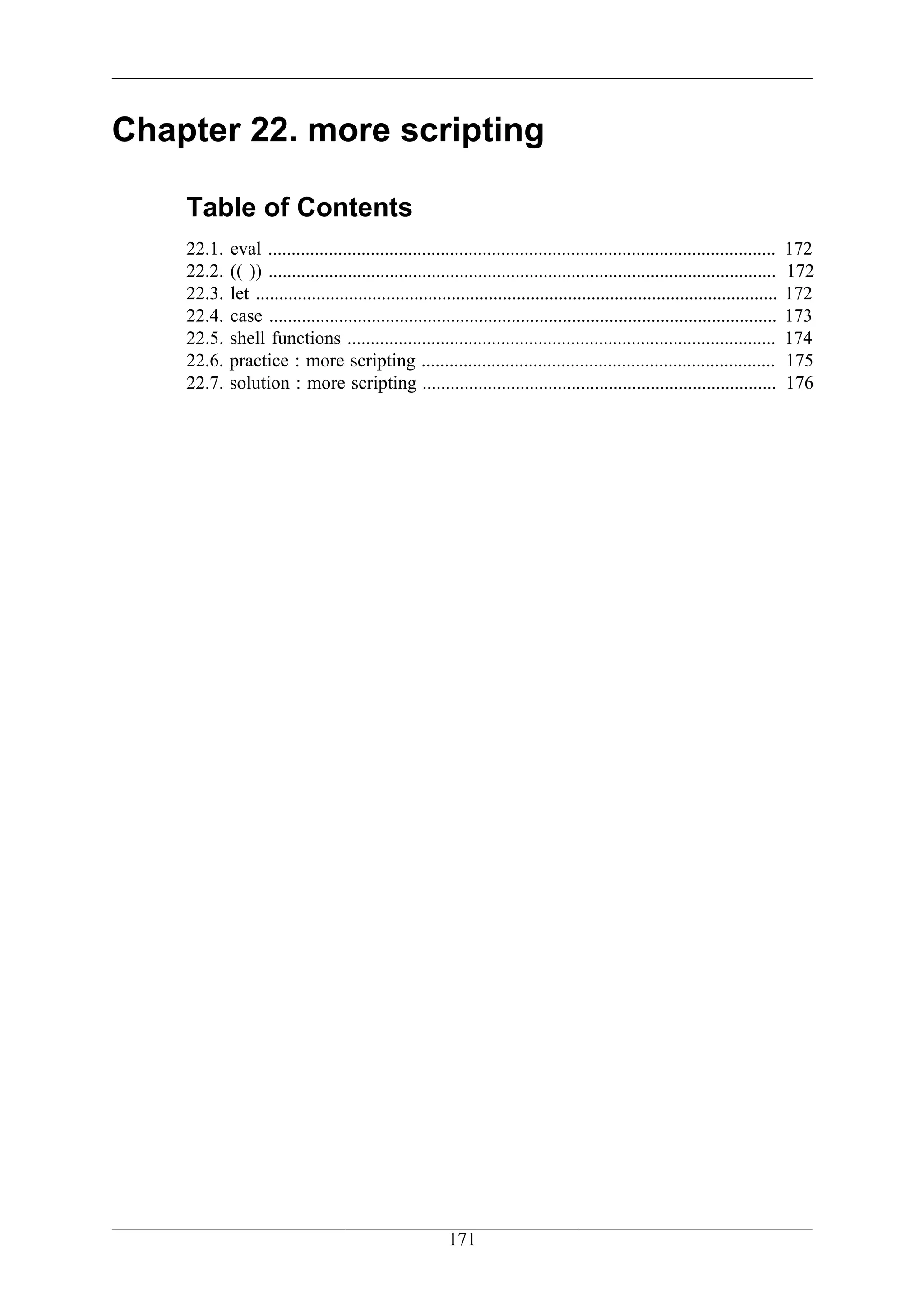 Chapter 22. more scripting

    Table of Contents
    22.1.   eval .............................................................................................................     172
    22.2.   (( )) .............................................................................................................    172
    22.3.   let ................................................................................................................   172
    22.4.   case .............................................................................................................     173
    22.5.   shell functions ............................................................................................           174
    22.6.   practice : more scripting ............................................................................                 175
    22.7.   solution : more scripting ............................................................................                 176




                                                          171
 