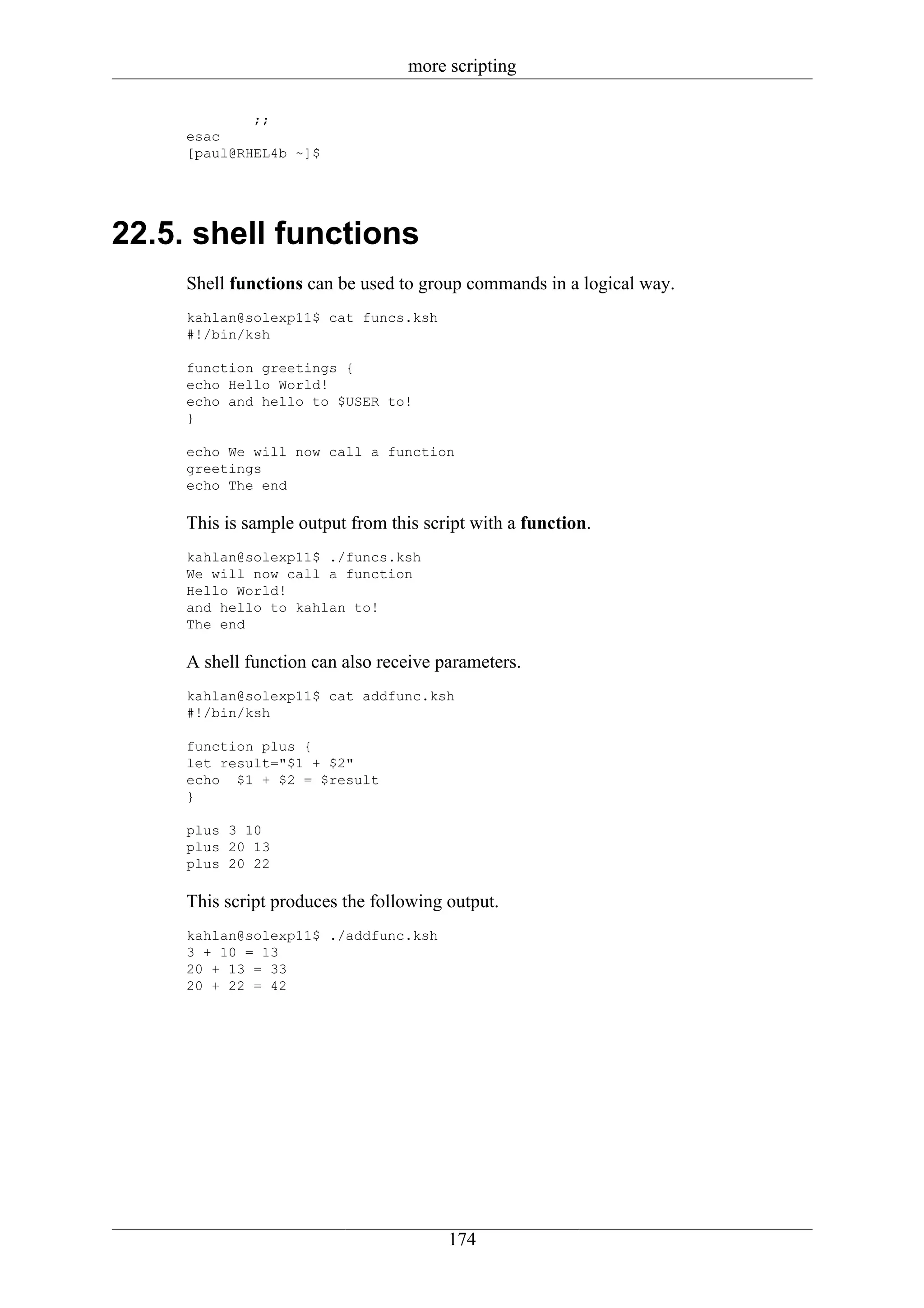 more scripting

             ;;
     esac
     [paul@RHEL4b ~]$




22.5. shell functions
     Shell functions can be used to group commands in a logical way.
     kahlan@solexp11$ cat funcs.ksh
     #!/bin/ksh

     function greetings {
     echo Hello World!
     echo and hello to $USER to!
     }

     echo We will now call a function
     greetings
     echo The end

     This is sample output from this script with a function.
     kahlan@solexp11$ ./funcs.ksh
     We will now call a function
     Hello World!
     and hello to kahlan to!
     The end

     A shell function can also receive parameters.
     kahlan@solexp11$ cat addfunc.ksh
     #!/bin/ksh

     function plus {
     let result="$1 + $2"
     echo $1 + $2 = $result
     }

     plus 3 10
     plus 20 13
     plus 20 22

     This script produces the following output.
     kahlan@solexp11$ ./addfunc.ksh
     3 + 10 = 13
     20 + 13 = 33
     20 + 22 = 42




                                        174
 