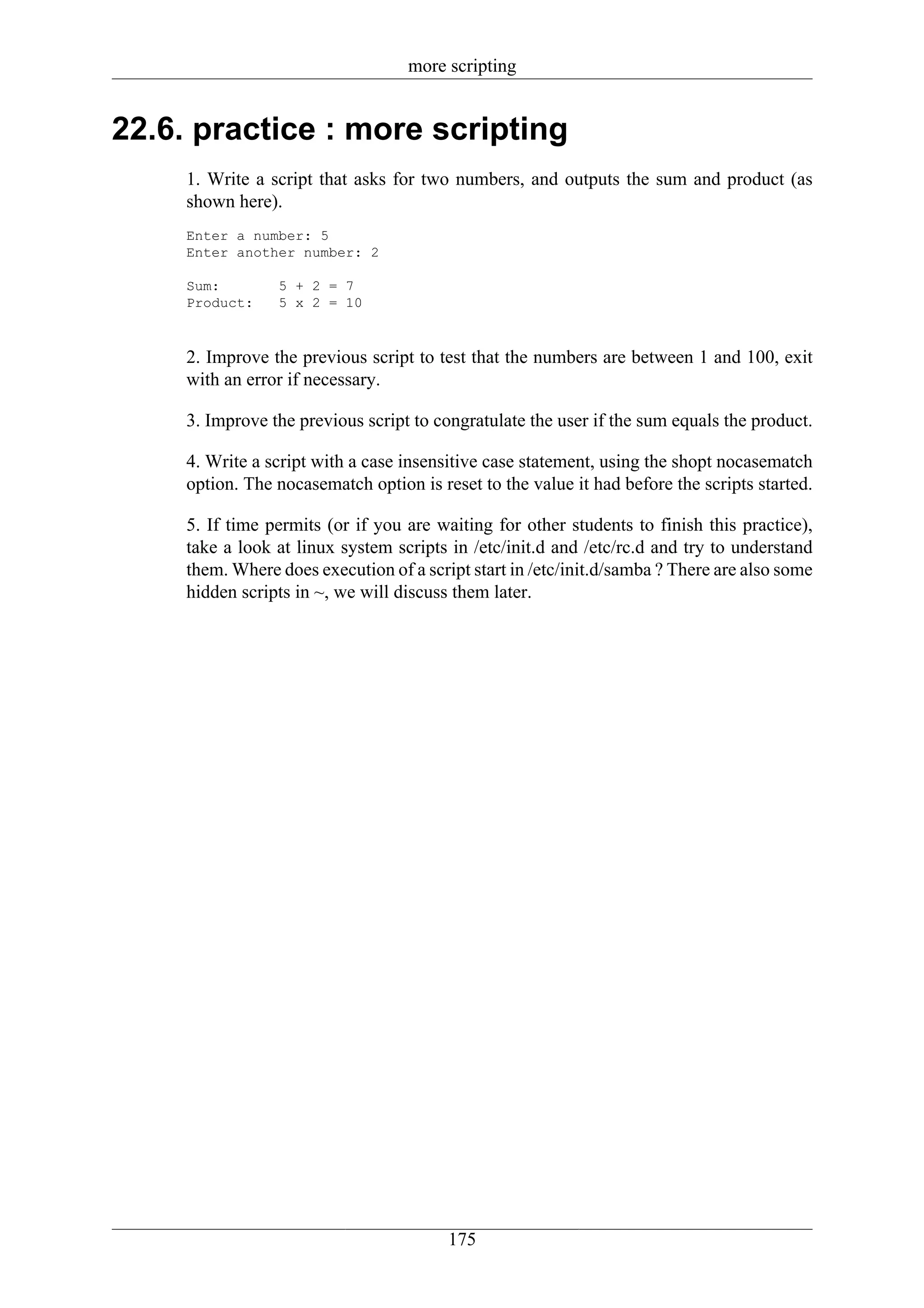 more scripting


22.6. practice : more scripting
     1. Write a script that asks for two numbers, and outputs the sum and product (as
     shown here).
     Enter a number: 5
     Enter another number: 2

     Sum:        5 + 2 = 7
     Product:    5 x 2 = 10



     2. Improve the previous script to test that the numbers are between 1 and 100, exit
     with an error if necessary.

     3. Improve the previous script to congratulate the user if the sum equals the product.

     4. Write a script with a case insensitive case statement, using the shopt nocasematch
     option. The nocasematch option is reset to the value it had before the scripts started.

     5. If time permits (or if you are waiting for other students to finish this practice),
     take a look at linux system scripts in /etc/init.d and /etc/rc.d and try to understand
     them. Where does execution of a script start in /etc/init.d/samba ? There are also some
     hidden scripts in ~, we will discuss them later.




                                         175
 