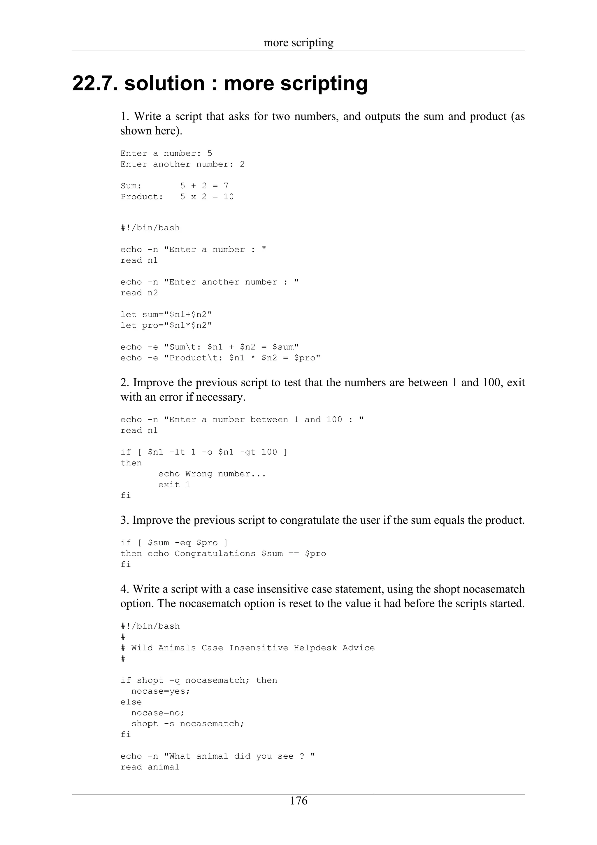 more scripting


22.7. solution : more scripting
     1. Write a script that asks for two numbers, and outputs the sum and product (as
     shown here).
     Enter a number: 5
     Enter another number: 2

     Sum:        5 + 2 = 7
     Product:    5 x 2 = 10


     #!/bin/bash

     echo -n "Enter a number : "
     read n1

     echo -n "Enter another number : "
     read n2

     let sum="$n1+$n2"
     let pro="$n1*$n2"

     echo -e "Sumt: $n1 + $n2 = $sum"
     echo -e "Productt: $n1 * $n2 = $pro"

     2. Improve the previous script to test that the numbers are between 1 and 100, exit
     with an error if necessary.
     echo -n "Enter a number between 1 and 100 : "
     read n1

     if [ $n1 -lt 1 -o $n1 -gt 100 ]
     then
            echo Wrong number...
            exit 1
     fi

     3. Improve the previous script to congratulate the user if the sum equals the product.
     if [ $sum -eq $pro ]
     then echo Congratulations $sum == $pro
     fi

     4. Write a script with a case insensitive case statement, using the shopt nocasematch
     option. The nocasematch option is reset to the value it had before the scripts started.
     #!/bin/bash
     #
     # Wild Animals Case Insensitive Helpdesk Advice
     #

     if shopt -q nocasematch; then
        nocase=yes;
     else
        nocase=no;
        shopt -s nocasematch;
     fi

     echo -n "What animal did you see ? "
     read animal


                                         176
 
