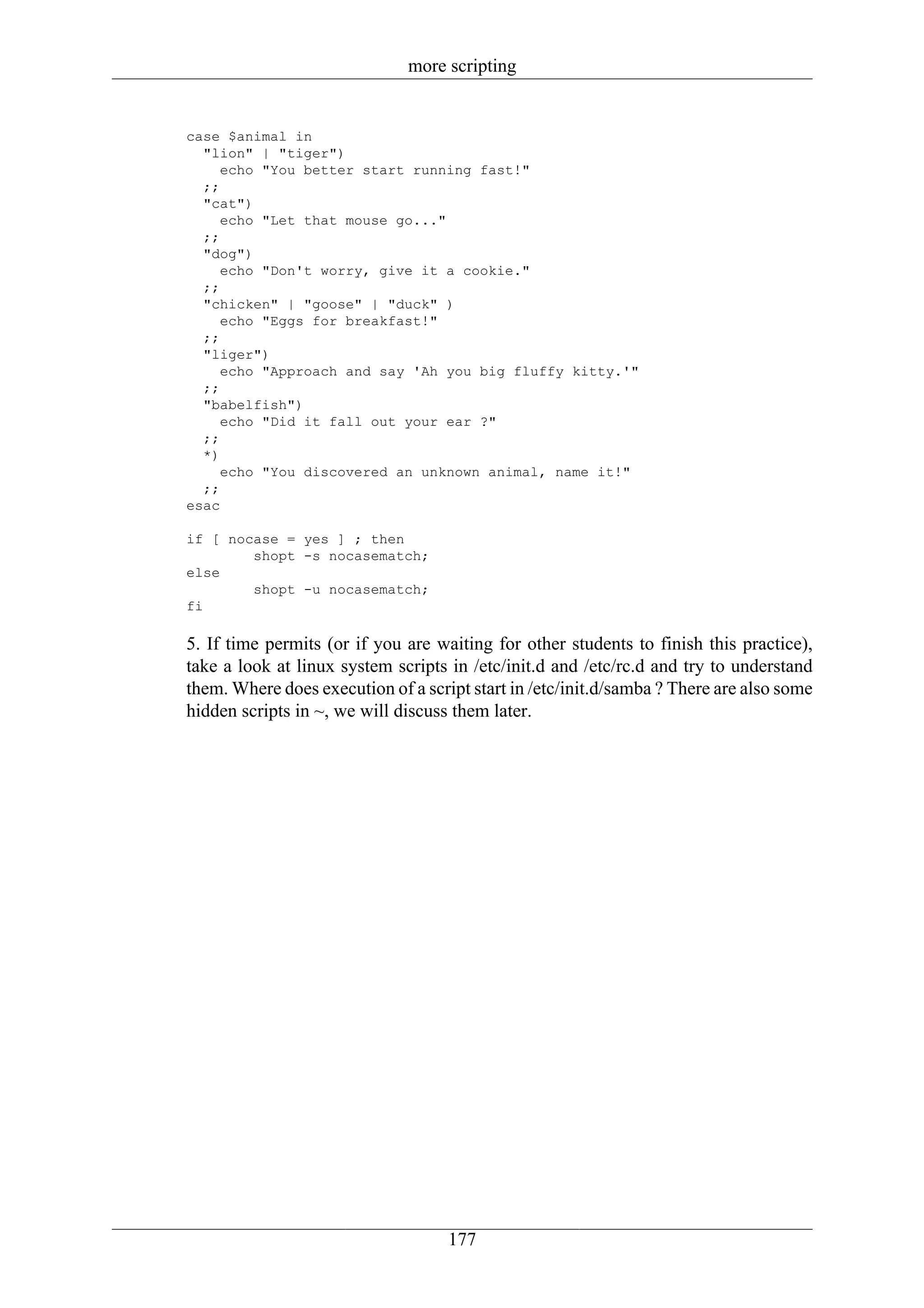 more scripting


case $animal in
  "lion" | "tiger")
     echo "You better start running fast!"
  ;;
  "cat")
     echo "Let that mouse go..."
  ;;
  "dog")
     echo "Don't worry, give it a cookie."
  ;;
  "chicken" | "goose" | "duck" )
     echo "Eggs for breakfast!"
  ;;
  "liger")
     echo "Approach and say 'Ah you big fluffy kitty.'"
  ;;
  "babelfish")
     echo "Did it fall out your ear ?"
  ;;
  *)
     echo "You discovered an unknown animal, name it!"
  ;;
esac

if [ nocase = yes ] ; then
        shopt -s nocasematch;
else
        shopt -u nocasematch;
fi

5. If time permits (or if you are waiting for other students to finish this practice),
take a look at linux system scripts in /etc/init.d and /etc/rc.d and try to understand
them. Where does execution of a script start in /etc/init.d/samba ? There are also some
hidden scripts in ~, we will discuss them later.




                                    177
 