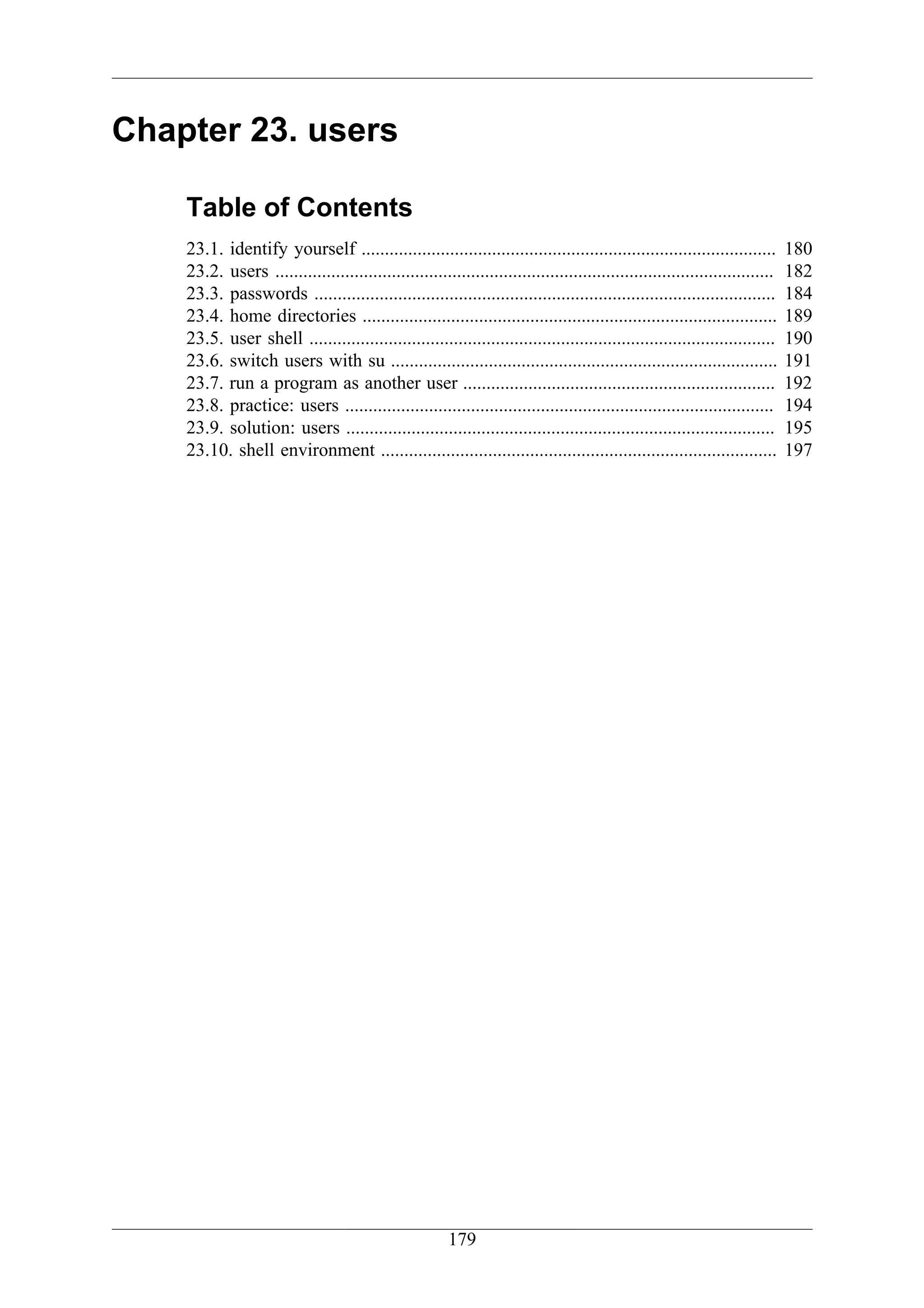 Chapter 23. users

    Table of Contents
    23.1. identify yourself .........................................................................................         180
    23.2. users ...........................................................................................................   182
    23.3. passwords ...................................................................................................       184
    23.4. home directories .........................................................................................          189
    23.5. user shell ....................................................................................................     190
    23.6. switch users with su ...................................................................................            191
    23.7. run a program as another user ...................................................................                   192
    23.8. practice: users ............................................................................................        194
    23.9. solution: users ............................................................................................        195
    23.10. shell environment .....................................................................................            197




                                                        179
 