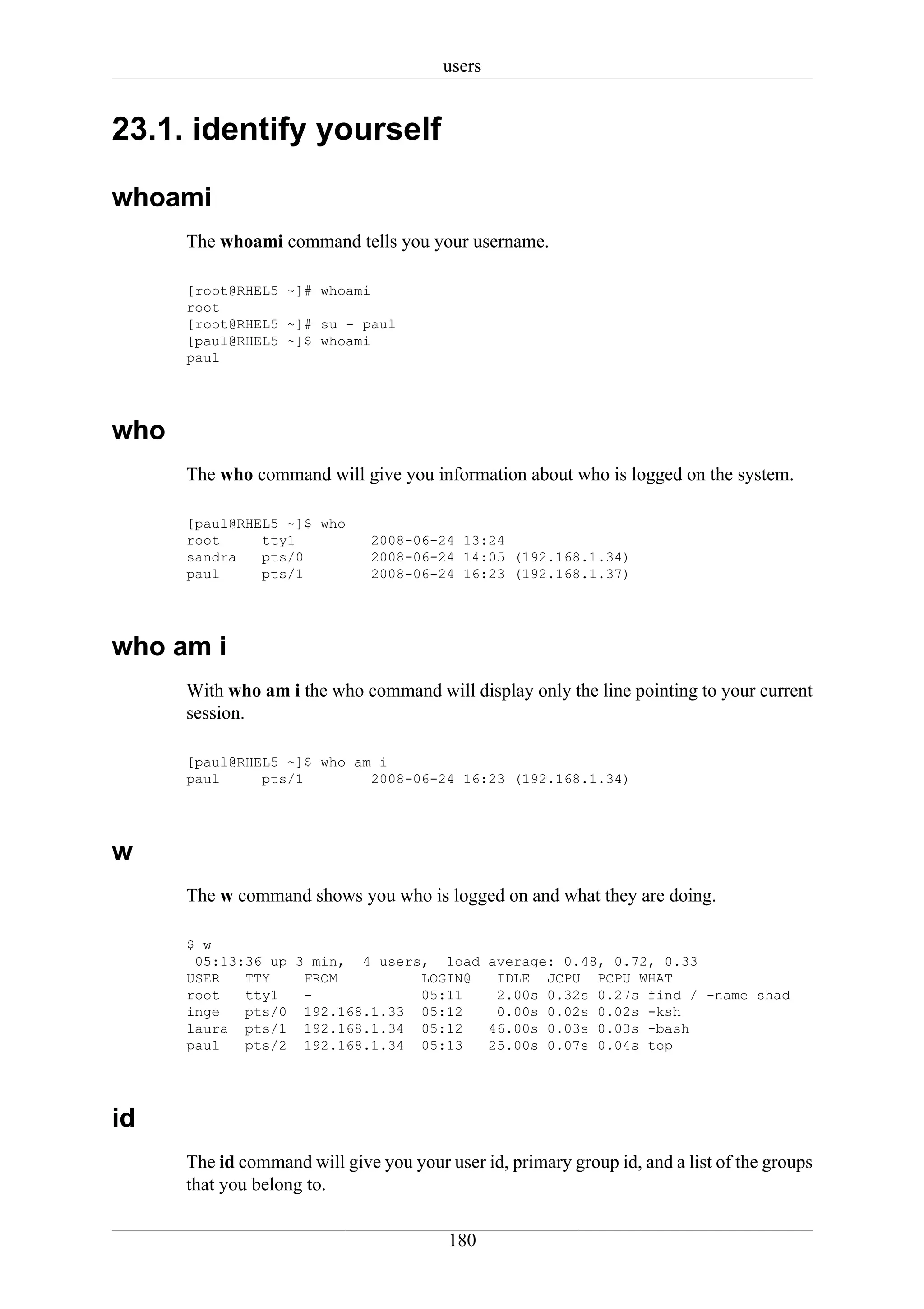 users


23.1. identify yourself

whoami
      The whoami command tells you your username.

      [root@RHEL5 ~]# whoami
      root
      [root@RHEL5 ~]# su - paul
      [paul@RHEL5 ~]$ whoami
      paul




who
      The who command will give you information about who is logged on the system.

      [paul@RHEL5 ~]$ who
      root     tty1            2008-06-24 13:24
      sandra   pts/0           2008-06-24 14:05 (192.168.1.34)
      paul     pts/1           2008-06-24 16:23 (192.168.1.37)




who am i
      With who am i the who command will display only the line pointing to your current
      session.

      [paul@RHEL5 ~]$ who am i
      paul     pts/1        2008-06-24 16:23 (192.168.1.34)




w
      The w command shows you who is logged on and what they are doing.

      $ w
       05:13:36 up 3 min, 4 users, load average: 0.48, 0.72, 0.33
      USER   TTY    FROM         LOGIN@  IDLE JCPU PCPU WHAT
      root   tty1   -            05:11   2.00s 0.32s 0.27s find / -name shad
      inge   pts/0 192.168.1.33 05:12    0.00s 0.02s 0.02s -ksh
      laura pts/1 192.168.1.34 05:12    46.00s 0.03s 0.03s -bash
      paul   pts/2 192.168.1.34 05:13   25.00s 0.07s 0.04s top




id
      The id command will give you your user id, primary group id, and a list of the groups
      that you belong to.

                                         180
 