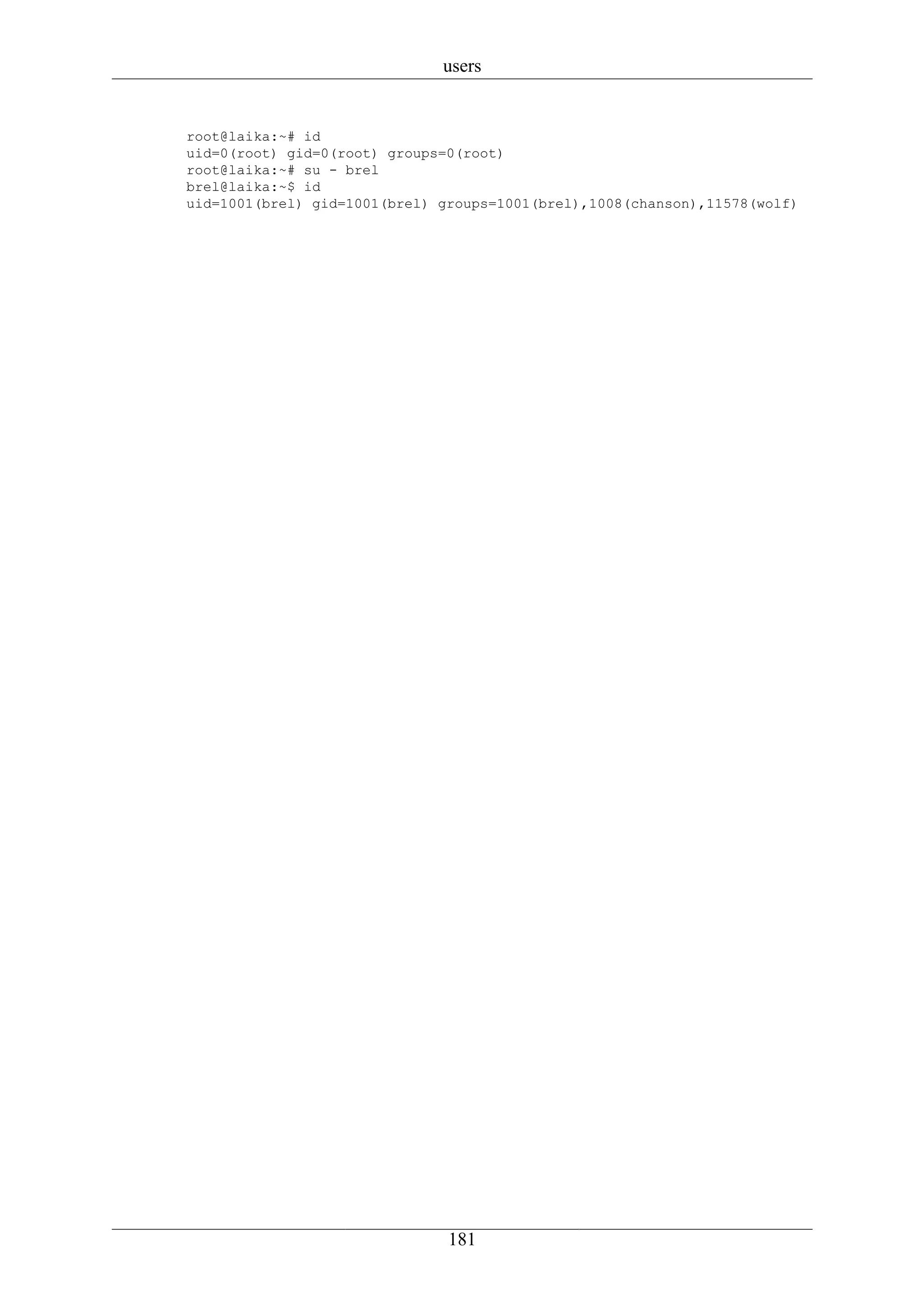 users


root@laika:~# id
uid=0(root) gid=0(root) groups=0(root)
root@laika:~# su - brel
brel@laika:~$ id
uid=1001(brel) gid=1001(brel) groups=1001(brel),1008(chanson),11578(wolf)




                               181
 