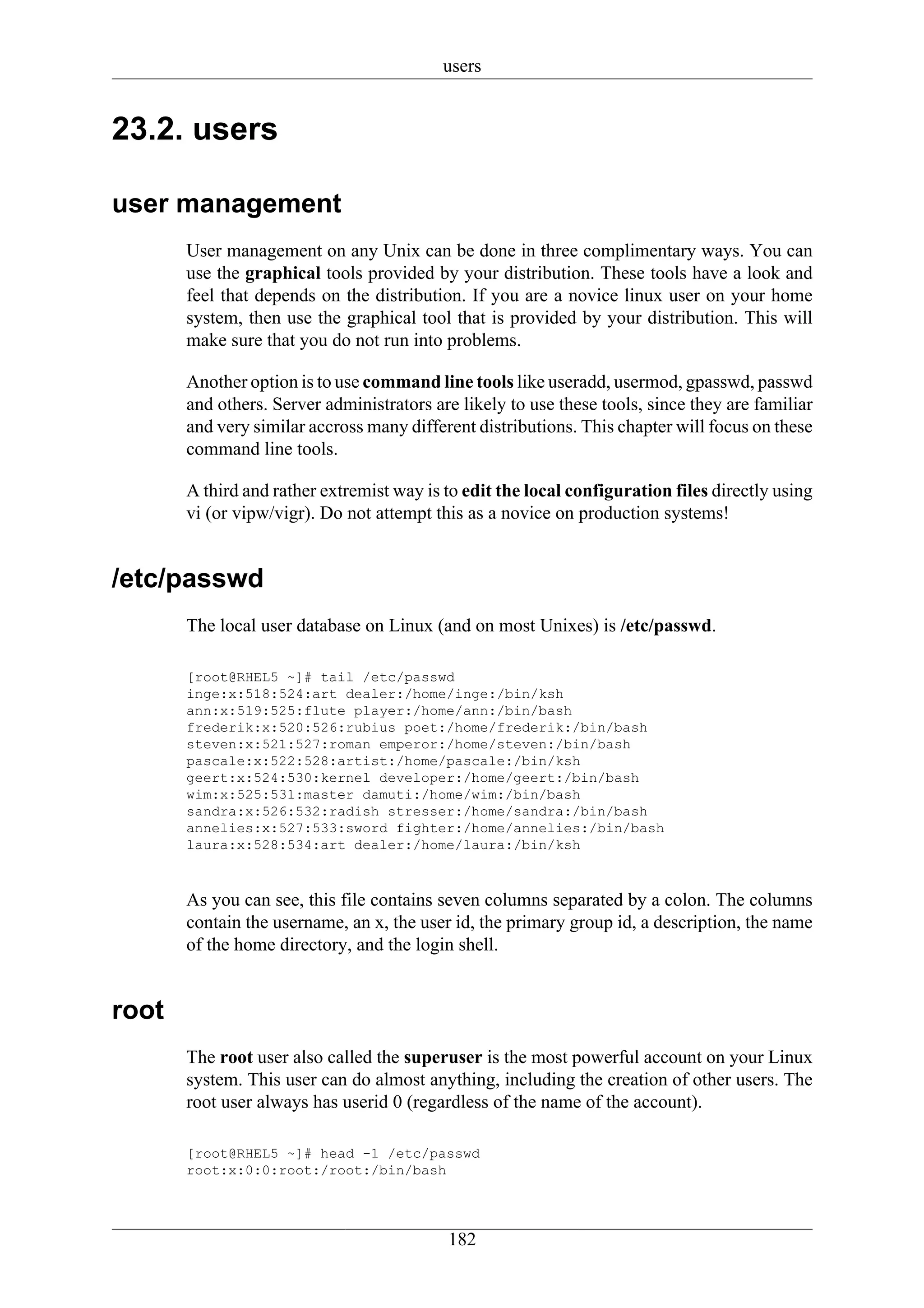 users


23.2. users

user management
       User management on any Unix can be done in three complimentary ways. You can
       use the graphical tools provided by your distribution. These tools have a look and
       feel that depends on the distribution. If you are a novice linux user on your home
       system, then use the graphical tool that is provided by your distribution. This will
       make sure that you do not run into problems.

       Another option is to use command line tools like useradd, usermod, gpasswd, passwd
       and others. Server administrators are likely to use these tools, since they are familiar
       and very similar accross many different distributions. This chapter will focus on these
       command line tools.

       A third and rather extremist way is to edit the local configuration files directly using
       vi (or vipw/vigr). Do not attempt this as a novice on production systems!


/etc/passwd
       The local user database on Linux (and on most Unixes) is /etc/passwd.

       [root@RHEL5 ~]# tail /etc/passwd
       inge:x:518:524:art dealer:/home/inge:/bin/ksh
       ann:x:519:525:flute player:/home/ann:/bin/bash
       frederik:x:520:526:rubius poet:/home/frederik:/bin/bash
       steven:x:521:527:roman emperor:/home/steven:/bin/bash
       pascale:x:522:528:artist:/home/pascale:/bin/ksh
       geert:x:524:530:kernel developer:/home/geert:/bin/bash
       wim:x:525:531:master damuti:/home/wim:/bin/bash
       sandra:x:526:532:radish stresser:/home/sandra:/bin/bash
       annelies:x:527:533:sword fighter:/home/annelies:/bin/bash
       laura:x:528:534:art dealer:/home/laura:/bin/ksh



       As you can see, this file contains seven columns separated by a colon. The columns
       contain the username, an x, the user id, the primary group id, a description, the name
       of the home directory, and the login shell.


root
       The root user also called the superuser is the most powerful account on your Linux
       system. This user can do almost anything, including the creation of other users. The
       root user always has userid 0 (regardless of the name of the account).

       [root@RHEL5 ~]# head -1 /etc/passwd
       root:x:0:0:root:/root:/bin/bash




                                           182
 
