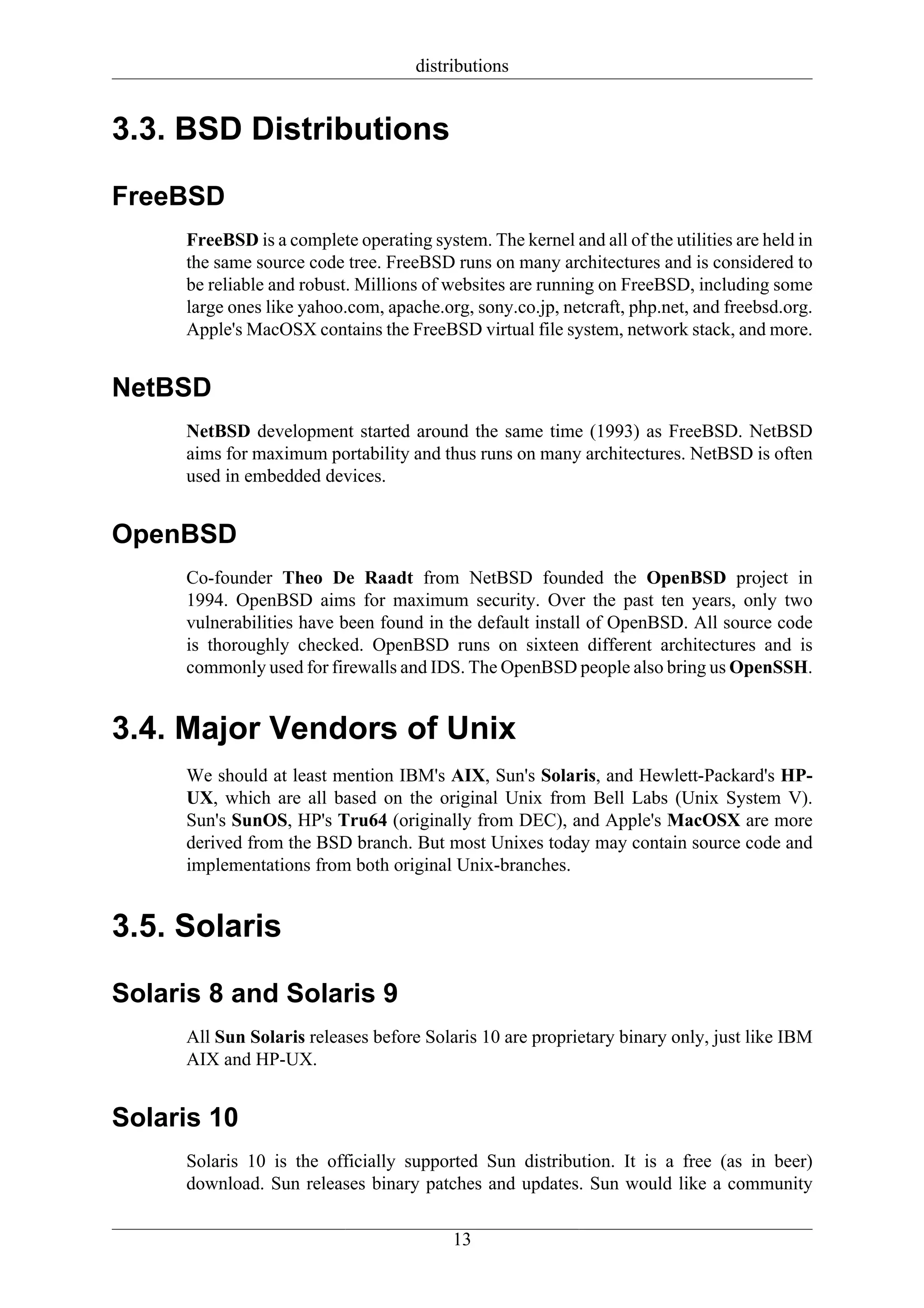distributions


3.3. BSD Distributions

FreeBSD
     FreeBSD is a complete operating system. The kernel and all of the utilities are held in
     the same source code tree. FreeBSD runs on many architectures and is considered to
     be reliable and robust. Millions of websites are running on FreeBSD, including some
     large ones like yahoo.com, apache.org, sony.co.jp, netcraft, php.net, and freebsd.org.
     Apple's MacOSX contains the FreeBSD virtual file system, network stack, and more.


NetBSD
     NetBSD development started around the same time (1993) as FreeBSD. NetBSD
     aims for maximum portability and thus runs on many architectures. NetBSD is often
     used in embedded devices.


OpenBSD
     Co-founder Theo De Raadt from NetBSD founded the OpenBSD project in
     1994. OpenBSD aims for maximum security. Over the past ten years, only two
     vulnerabilities have been found in the default install of OpenBSD. All source code
     is thoroughly checked. OpenBSD runs on sixteen different architectures and is
     commonly used for firewalls and IDS. The OpenBSD people also bring us OpenSSH.


3.4. Major Vendors of Unix
     We should at least mention IBM's AIX, Sun's Solaris, and Hewlett-Packard's HP-
     UX, which are all based on the original Unix from Bell Labs (Unix System V).
     Sun's SunOS, HP's Tru64 (originally from DEC), and Apple's MacOSX are more
     derived from the BSD branch. But most Unixes today may contain source code and
     implementations from both original Unix-branches.


3.5. Solaris

Solaris 8 and Solaris 9
     All Sun Solaris releases before Solaris 10 are proprietary binary only, just like IBM
     AIX and HP-UX.


Solaris 10
     Solaris 10 is the officially supported Sun distribution. It is a free (as in beer)
     download. Sun releases binary patches and updates. Sun would like a community

                                          13
 