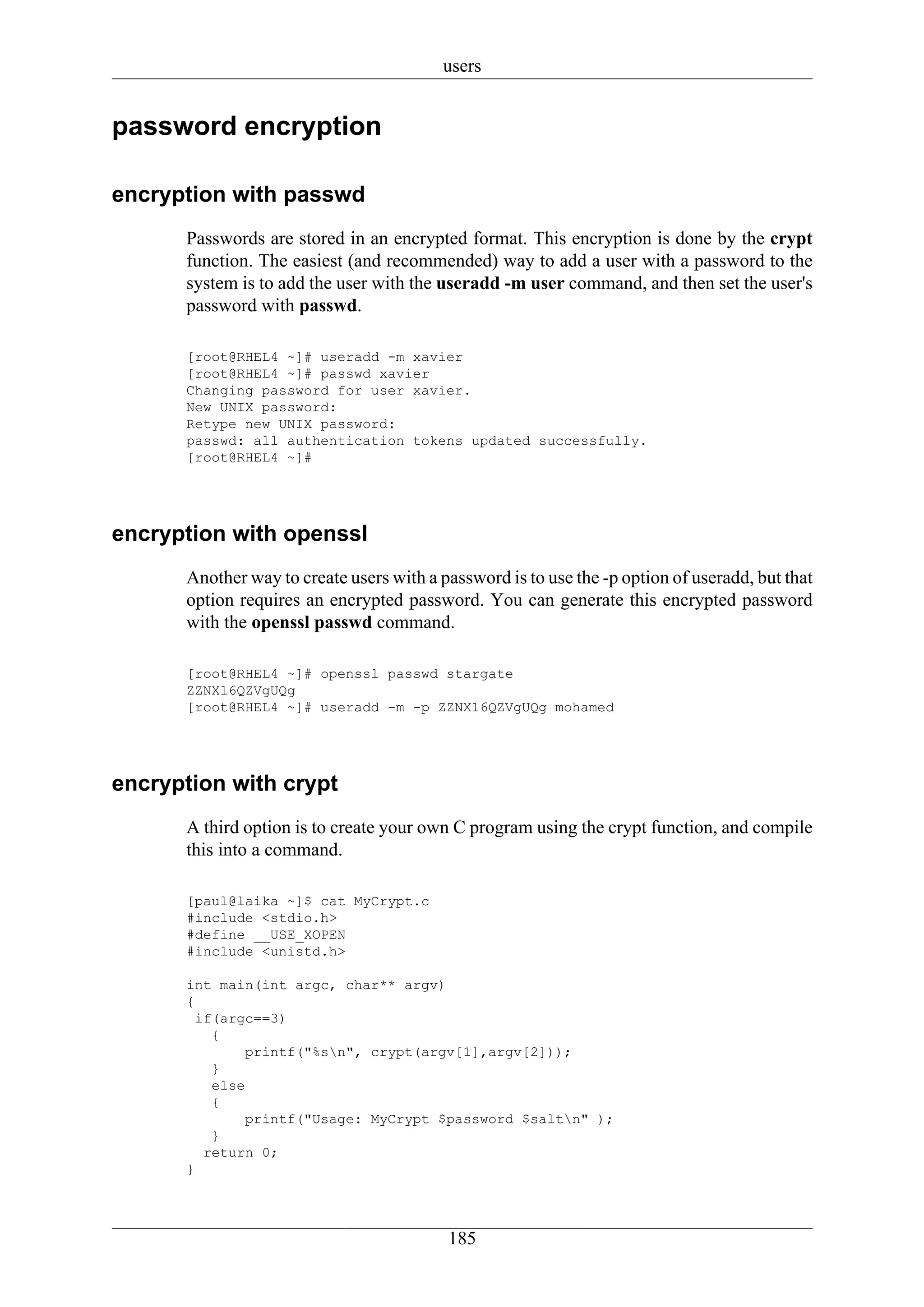 users


password encryption

encryption with passwd
      Passwords are stored in an encrypted format. This encryption is done by the crypt
      function. The easiest (and recommended) way to add a user with a password to the
      system is to add the user with the useradd -m user command, and then set the user's
      password with passwd.

      [root@RHEL4 ~]# useradd -m xavier
      [root@RHEL4 ~]# passwd xavier
      Changing password for user xavier.
      New UNIX password:
      Retype new UNIX password:
      passwd: all authentication tokens updated successfully.
      [root@RHEL4 ~]#




encryption with openssl
      Another way to create users with a password is to use the -p option of useradd, but that
      option requires an encrypted password. You can generate this encrypted password
      with the openssl passwd command.

      [root@RHEL4 ~]# openssl passwd stargate
      ZZNX16QZVgUQg
      [root@RHEL4 ~]# useradd -m -p ZZNX16QZVgUQg mohamed




encryption with crypt
      A third option is to create your own C program using the crypt function, and compile
      this into a command.

      [paul@laika ~]$ cat MyCrypt.c
      #include <stdio.h>
      #define __USE_XOPEN
      #include <unistd.h>

      int main(int argc, char** argv)
      {
        if(argc==3)
          {
              printf("%sn", crypt(argv[1],argv[2]));
          }
          else
          {
              printf("Usage: MyCrypt $password $saltn" );
          }
         return 0;
      }




                                          185
 