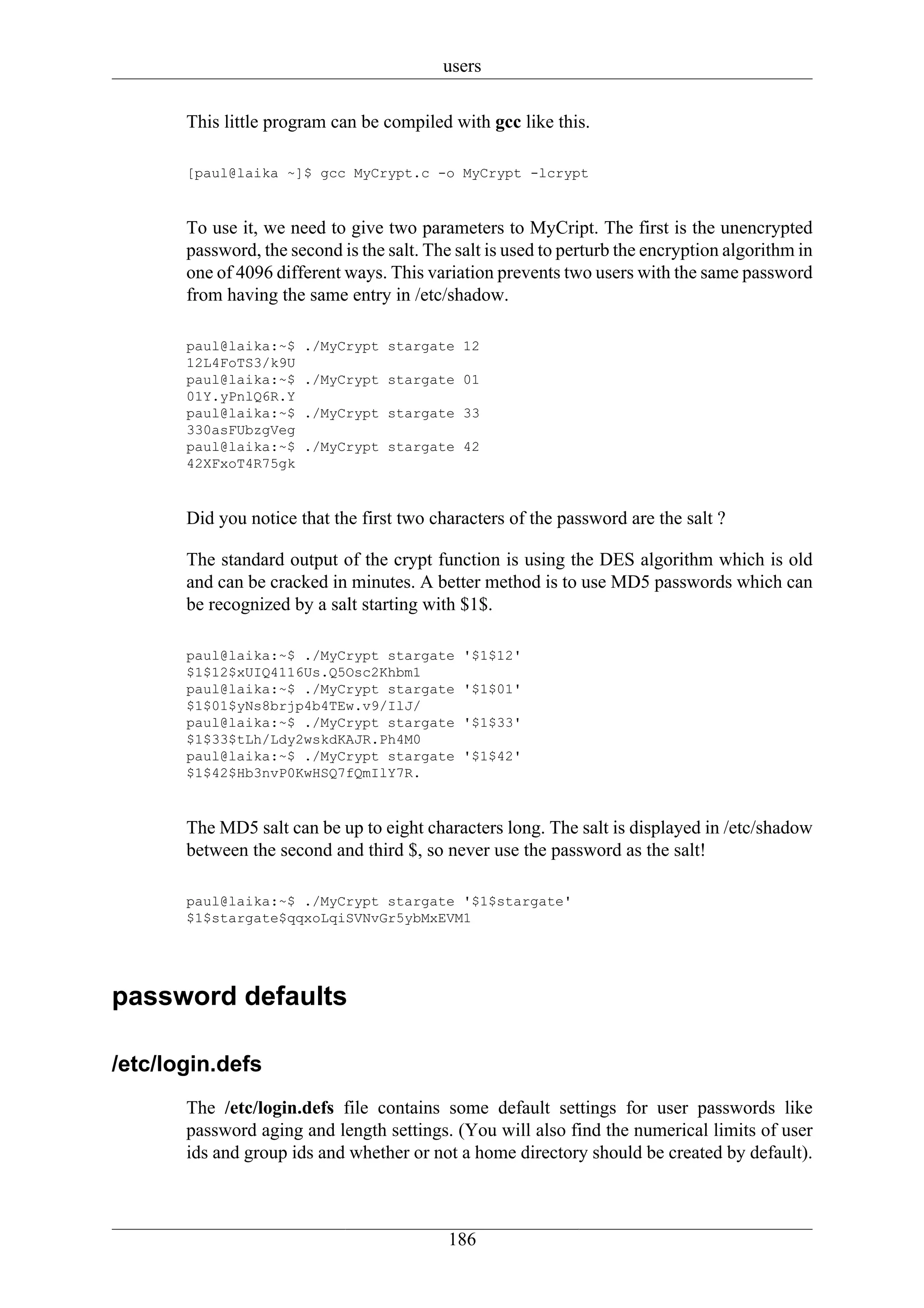 users

       This little program can be compiled with gcc like this.

       [paul@laika ~]$ gcc MyCrypt.c -o MyCrypt -lcrypt



       To use it, we need to give two parameters to MyCript. The first is the unencrypted
       password, the second is the salt. The salt is used to perturb the encryption algorithm in
       one of 4096 different ways. This variation prevents two users with the same password
       from having the same entry in /etc/shadow.

       paul@laika:~$   ./MyCrypt stargate 12
       12L4FoTS3/k9U
       paul@laika:~$   ./MyCrypt stargate 01
       01Y.yPnlQ6R.Y
       paul@laika:~$   ./MyCrypt stargate 33
       330asFUbzgVeg
       paul@laika:~$   ./MyCrypt stargate 42
       42XFxoT4R75gk



       Did you notice that the first two characters of the password are the salt ?

       The standard output of the crypt function is using the DES algorithm which is old
       and can be cracked in minutes. A better method is to use MD5 passwords which can
       be recognized by a salt starting with $1$.

       paul@laika:~$ ./MyCrypt stargate       '$1$12'
       $1$12$xUIQ4116Us.Q5Osc2Khbm1
       paul@laika:~$ ./MyCrypt stargate       '$1$01'
       $1$01$yNs8brjp4b4TEw.v9/IlJ/
       paul@laika:~$ ./MyCrypt stargate       '$1$33'
       $1$33$tLh/Ldy2wskdKAJR.Ph4M0
       paul@laika:~$ ./MyCrypt stargate       '$1$42'
       $1$42$Hb3nvP0KwHSQ7fQmIlY7R.



       The MD5 salt can be up to eight characters long. The salt is displayed in /etc/shadow
       between the second and third $, so never use the password as the salt!

       paul@laika:~$ ./MyCrypt stargate '$1$stargate'
       $1$stargate$qqxoLqiSVNvGr5ybMxEVM1




password defaults

/etc/login.defs
       The /etc/login.defs file contains some default settings for user passwords like
       password aging and length settings. (You will also find the numerical limits of user
       ids and group ids and whether or not a home directory should be created by default).



                                            186
 
