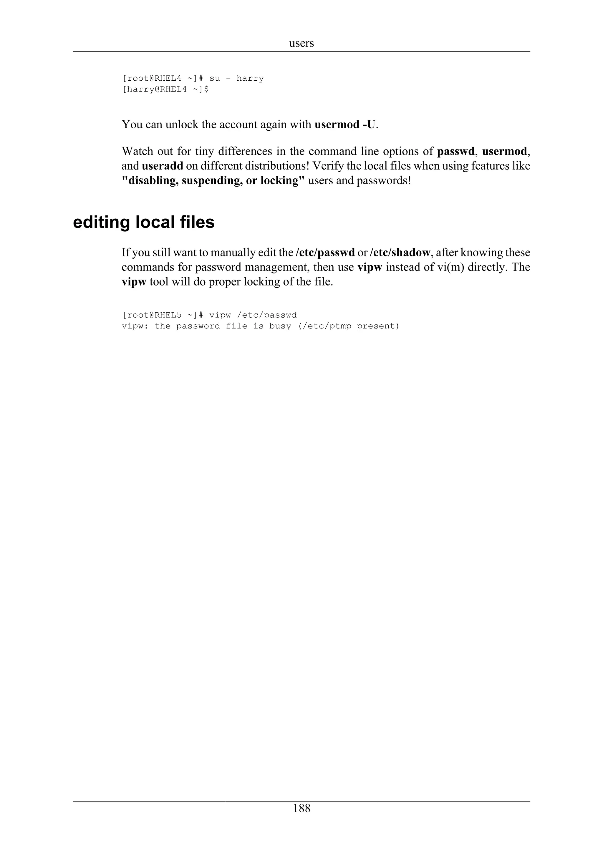 users

      [root@RHEL4 ~]# su - harry
      [harry@RHEL4 ~]$



      You can unlock the account again with usermod -U.

      Watch out for tiny differences in the command line options of passwd, usermod,
      and useradd on different distributions! Verify the local files when using features like
      "disabling, suspending, or locking" users and passwords!


editing local files
      If you still want to manually edit the /etc/passwd or /etc/shadow, after knowing these
      commands for password management, then use vipw instead of vi(m) directly. The
      vipw tool will do proper locking of the file.

      [root@RHEL5 ~]# vipw /etc/passwd
      vipw: the password file is busy (/etc/ptmp present)




                                          188
 