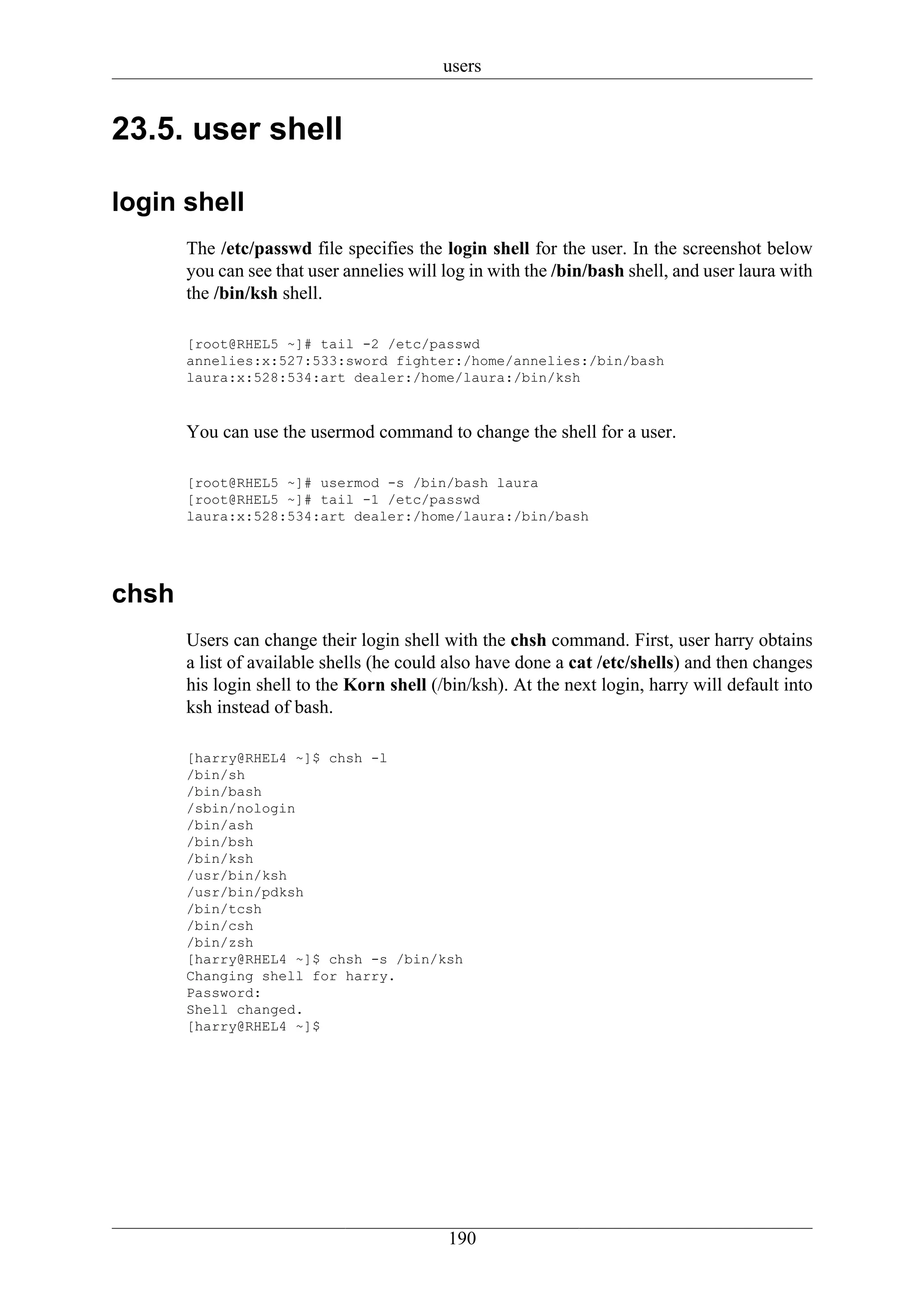 users


23.5. user shell

login shell
       The /etc/passwd file specifies the login shell for the user. In the screenshot below
       you can see that user annelies will log in with the /bin/bash shell, and user laura with
       the /bin/ksh shell.

       [root@RHEL5 ~]# tail -2 /etc/passwd
       annelies:x:527:533:sword fighter:/home/annelies:/bin/bash
       laura:x:528:534:art dealer:/home/laura:/bin/ksh



       You can use the usermod command to change the shell for a user.

       [root@RHEL5 ~]# usermod -s /bin/bash laura
       [root@RHEL5 ~]# tail -1 /etc/passwd
       laura:x:528:534:art dealer:/home/laura:/bin/bash




chsh
       Users can change their login shell with the chsh command. First, user harry obtains
       a list of available shells (he could also have done a cat /etc/shells) and then changes
       his login shell to the Korn shell (/bin/ksh). At the next login, harry will default into
       ksh instead of bash.

       [harry@RHEL4 ~]$ chsh -l
       /bin/sh
       /bin/bash
       /sbin/nologin
       /bin/ash
       /bin/bsh
       /bin/ksh
       /usr/bin/ksh
       /usr/bin/pdksh
       /bin/tcsh
       /bin/csh
       /bin/zsh
       [harry@RHEL4 ~]$ chsh -s /bin/ksh
       Changing shell for harry.
       Password:
       Shell changed.
       [harry@RHEL4 ~]$




                                           190
 