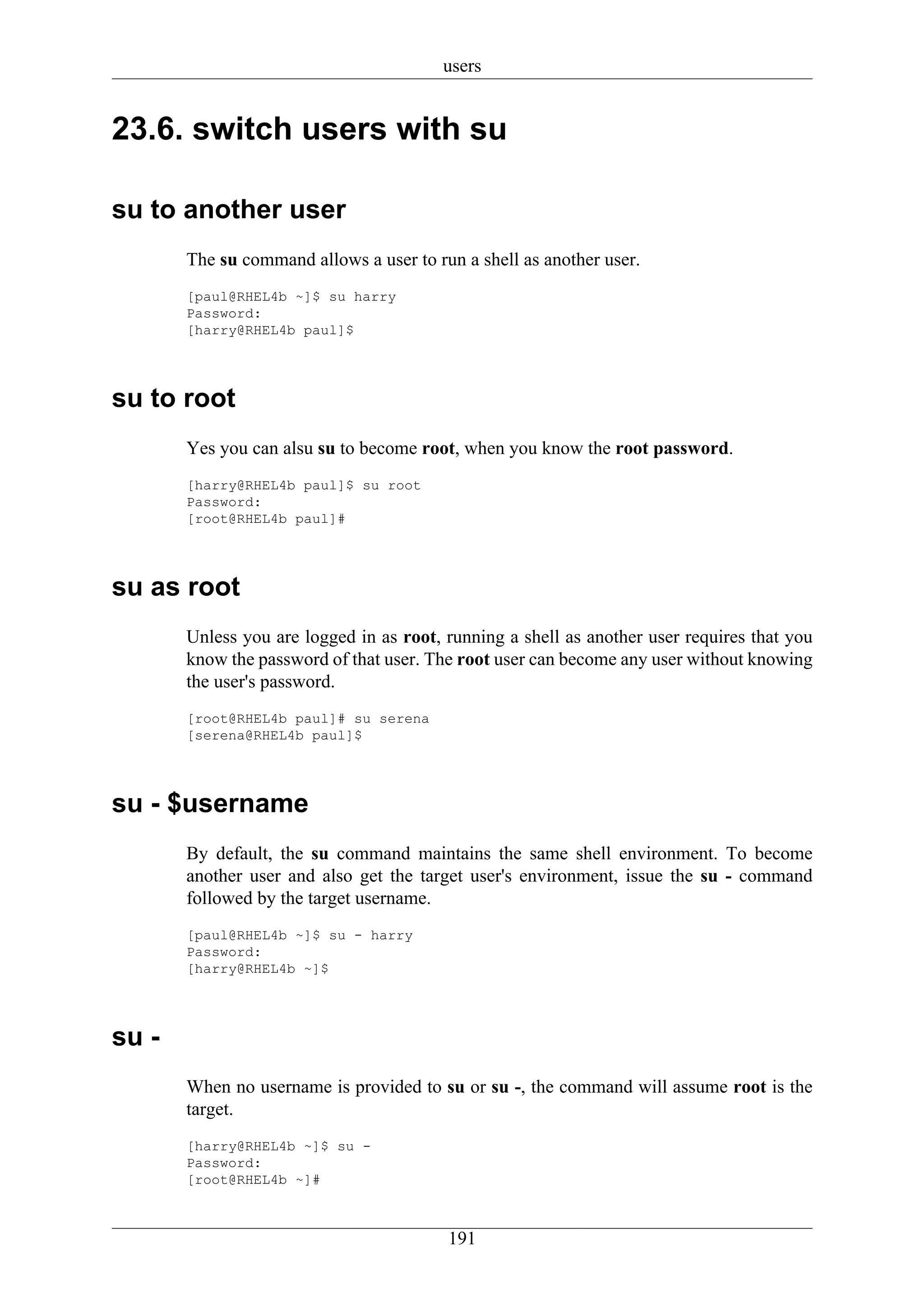 users


23.6. switch users with su

su to another user
       The su command allows a user to run a shell as another user.
       [paul@RHEL4b ~]$ su harry
       Password:
       [harry@RHEL4b paul]$




su to root
       Yes you can alsu su to become root, when you know the root password.
       [harry@RHEL4b paul]$ su root
       Password:
       [root@RHEL4b paul]#




su as root
       Unless you are logged in as root, running a shell as another user requires that you
       know the password of that user. The root user can become any user without knowing
       the user's password.
       [root@RHEL4b paul]# su serena
       [serena@RHEL4b paul]$




su - $username
       By default, the su command maintains the same shell environment. To become
       another user and also get the target user's environment, issue the su - command
       followed by the target username.
       [paul@RHEL4b ~]$ su - harry
       Password:
       [harry@RHEL4b ~]$




su -
       When no username is provided to su or su -, the command will assume root is the
       target.
       [harry@RHEL4b ~]$ su -
       Password:
       [root@RHEL4b ~]#



                                         191
 