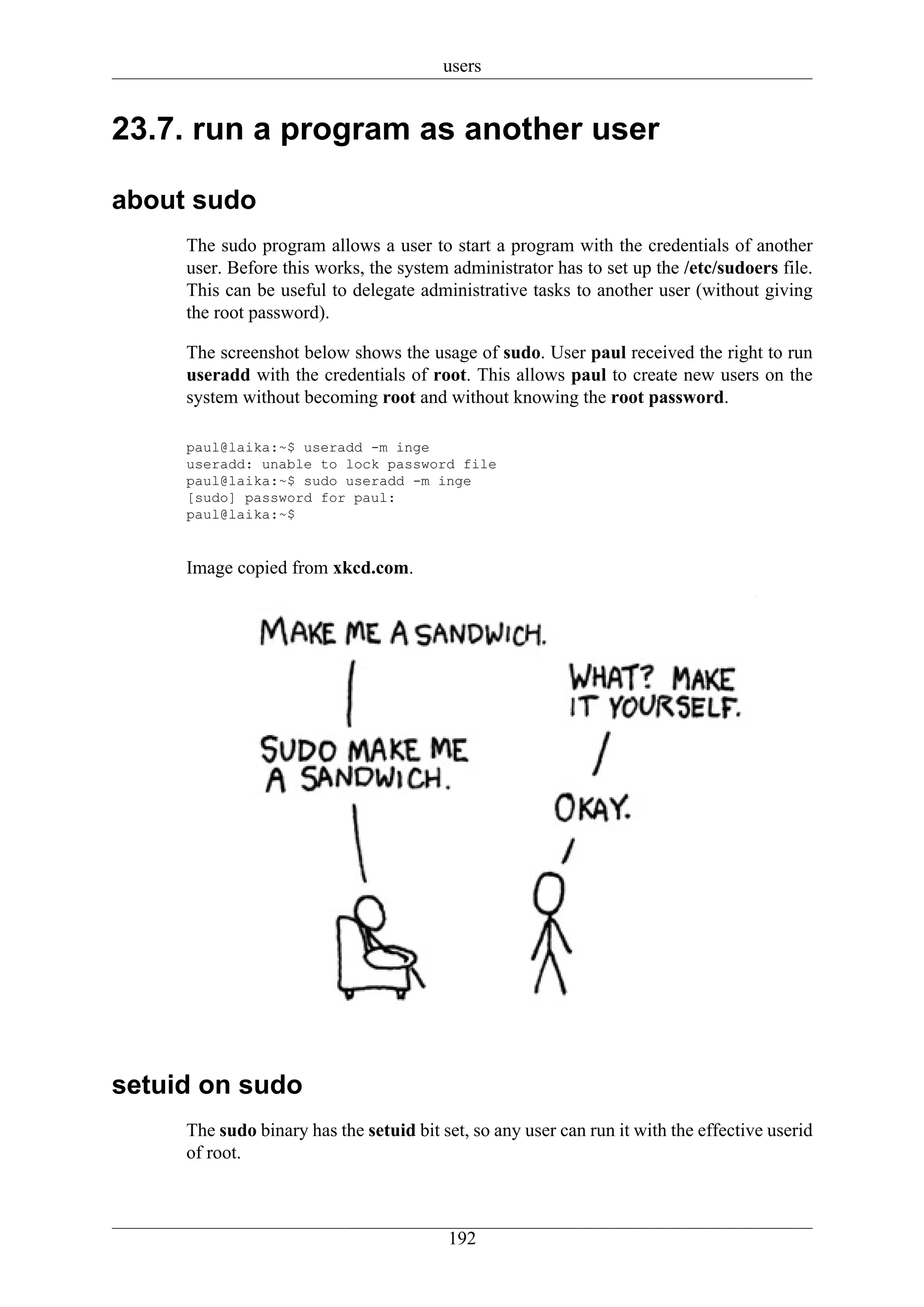users


23.7. run a program as another user

about sudo
     The sudo program allows a user to start a program with the credentials of another
     user. Before this works, the system administrator has to set up the /etc/sudoers file.
     This can be useful to delegate administrative tasks to another user (without giving
     the root password).

     The screenshot below shows the usage of sudo. User paul received the right to run
     useradd with the credentials of root. This allows paul to create new users on the
     system without becoming root and without knowing the root password.

     paul@laika:~$ useradd -m inge
     useradd: unable to lock password file
     paul@laika:~$ sudo useradd -m inge
     [sudo] password for paul:
     paul@laika:~$


     Image copied from xkcd.com.




setuid on sudo
     The sudo binary has the setuid bit set, so any user can run it with the effective userid
     of root.



                                         192
 