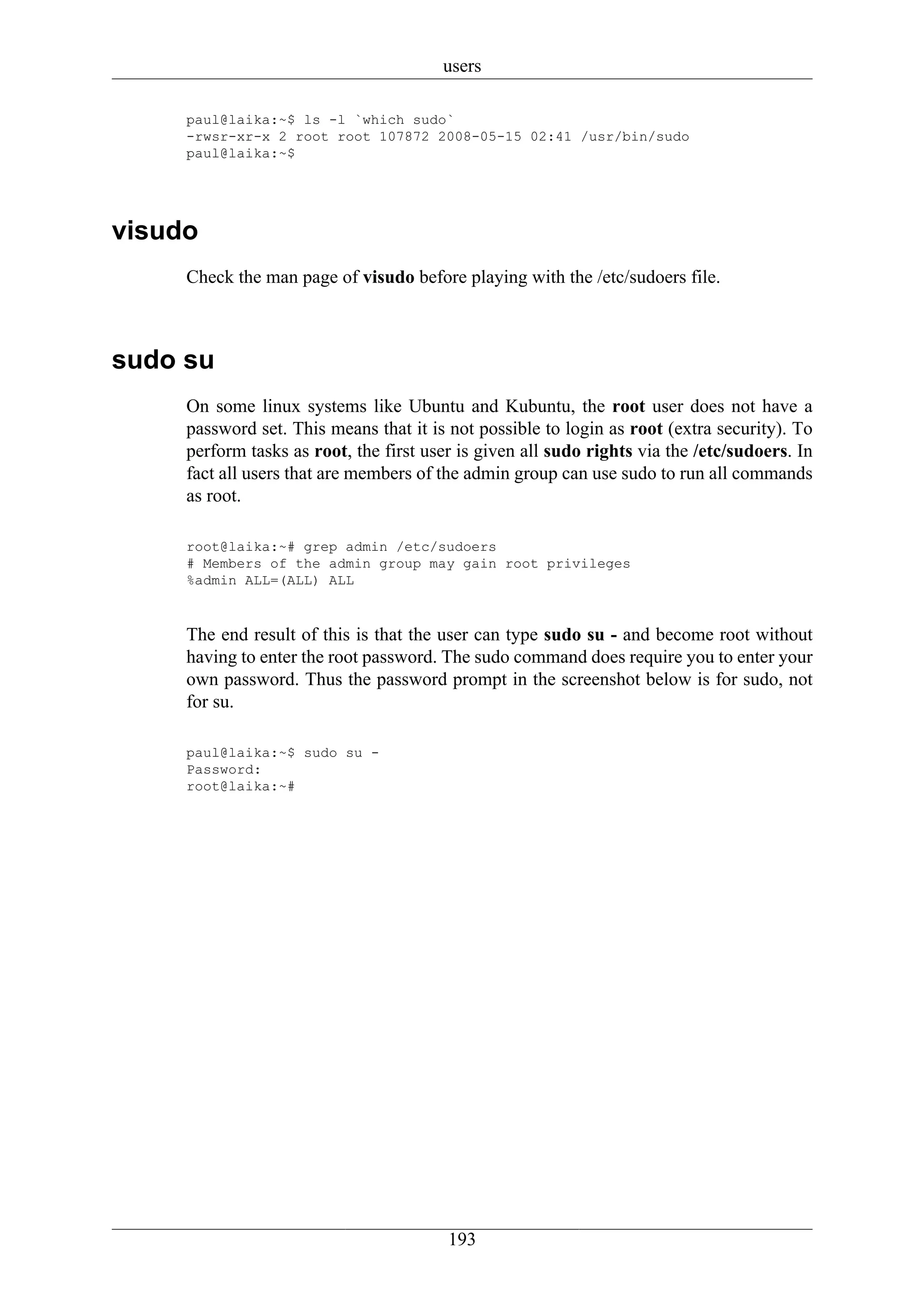 users

     paul@laika:~$ ls -l `which sudo`
     -rwsr-xr-x 2 root root 107872 2008-05-15 02:41 /usr/bin/sudo
     paul@laika:~$




visudo
     Check the man page of visudo before playing with the /etc/sudoers file.



sudo su
     On some linux systems like Ubuntu and Kubuntu, the root user does not have a
     password set. This means that it is not possible to login as root (extra security). To
     perform tasks as root, the first user is given all sudo rights via the /etc/sudoers. In
     fact all users that are members of the admin group can use sudo to run all commands
     as root.

     root@laika:~# grep admin /etc/sudoers
     # Members of the admin group may gain root privileges
     %admin ALL=(ALL) ALL



     The end result of this is that the user can type sudo su - and become root without
     having to enter the root password. The sudo command does require you to enter your
     own password. Thus the password prompt in the screenshot below is for sudo, not
     for su.

     paul@laika:~$ sudo su -
     Password:
     root@laika:~#




                                         193
 