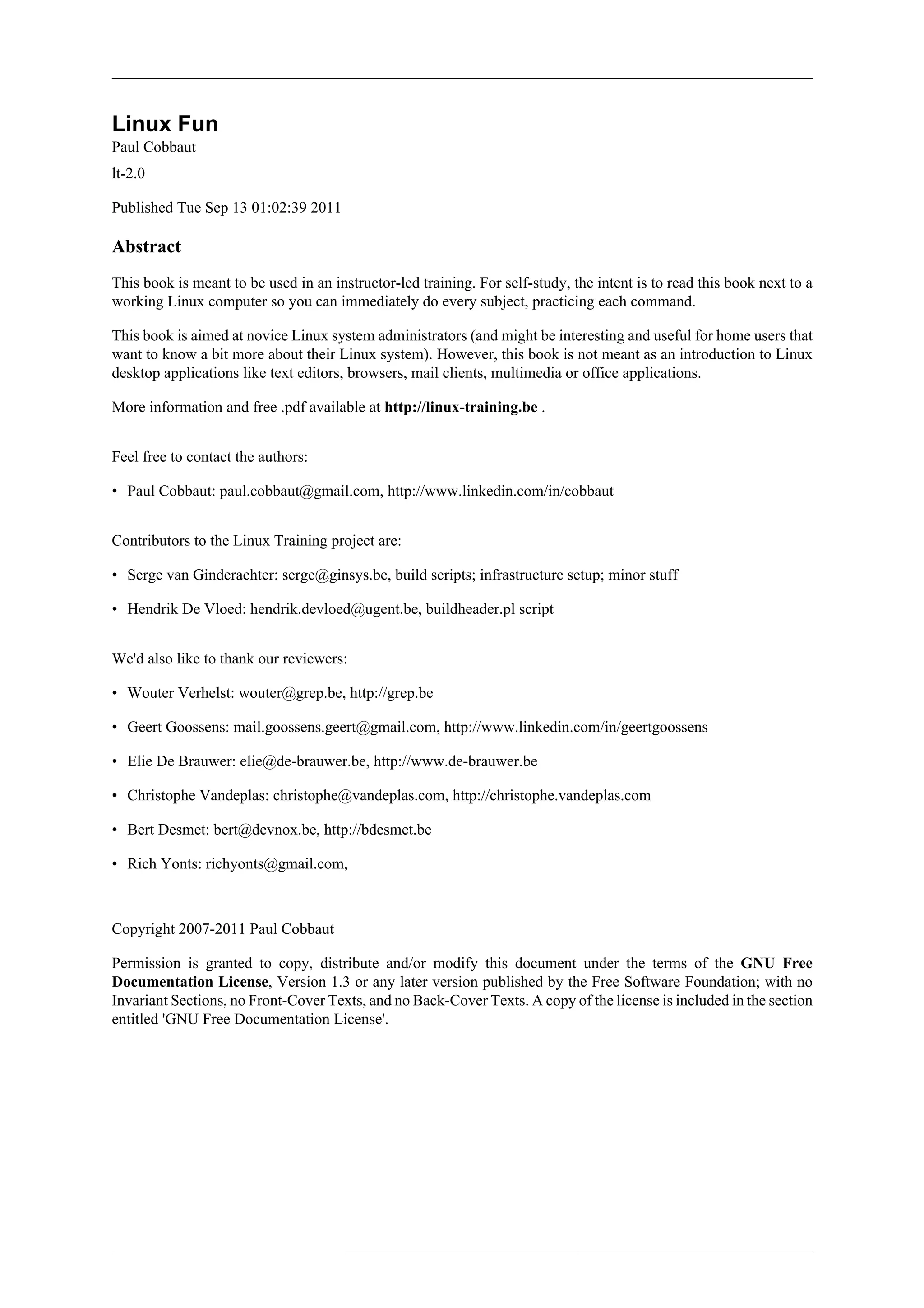 Linux Fun
Paul Cobbaut
lt-2.0

Published Tue Sep 13 01:02:39 2011

Abstract
This book is meant to be used in an instructor-led training. For self-study, the intent is to read this book next to a
working Linux computer so you can immediately do every subject, practicing each command.

This book is aimed at novice Linux system administrators (and might be interesting and useful for home users that
want to know a bit more about their Linux system). However, this book is not meant as an introduction to Linux
desktop applications like text editors, browsers, mail clients, multimedia or office applications.

More information and free .pdf available at http://linux-training.be .


Feel free to contact the authors:

• Paul Cobbaut: paul.cobbaut@gmail.com, http://www.linkedin.com/in/cobbaut


Contributors to the Linux Training project are:

• Serge van Ginderachter: serge@ginsys.be, build scripts; infrastructure setup; minor stuff

• Hendrik De Vloed: hendrik.devloed@ugent.be, buildheader.pl script


We'd also like to thank our reviewers:

• Wouter Verhelst: wouter@grep.be, http://grep.be

• Geert Goossens: mail.goossens.geert@gmail.com, http://www.linkedin.com/in/geertgoossens

• Elie De Brauwer: elie@de-brauwer.be, http://www.de-brauwer.be

• Christophe Vandeplas: christophe@vandeplas.com, http://christophe.vandeplas.com

• Bert Desmet: bert@devnox.be, http://bdesmet.be

• Rich Yonts: richyonts@gmail.com,



Copyright 2007-2011 Paul Cobbaut

Permission is granted to copy, distribute and/or modify this document under the terms of the GNU Free
Documentation License, Version 1.3 or any later version published by the Free Software Foundation; with no
Invariant Sections, no Front-Cover Texts, and no Back-Cover Texts. A copy of the license is included in the section
entitled 'GNU Free Documentation License'.
 