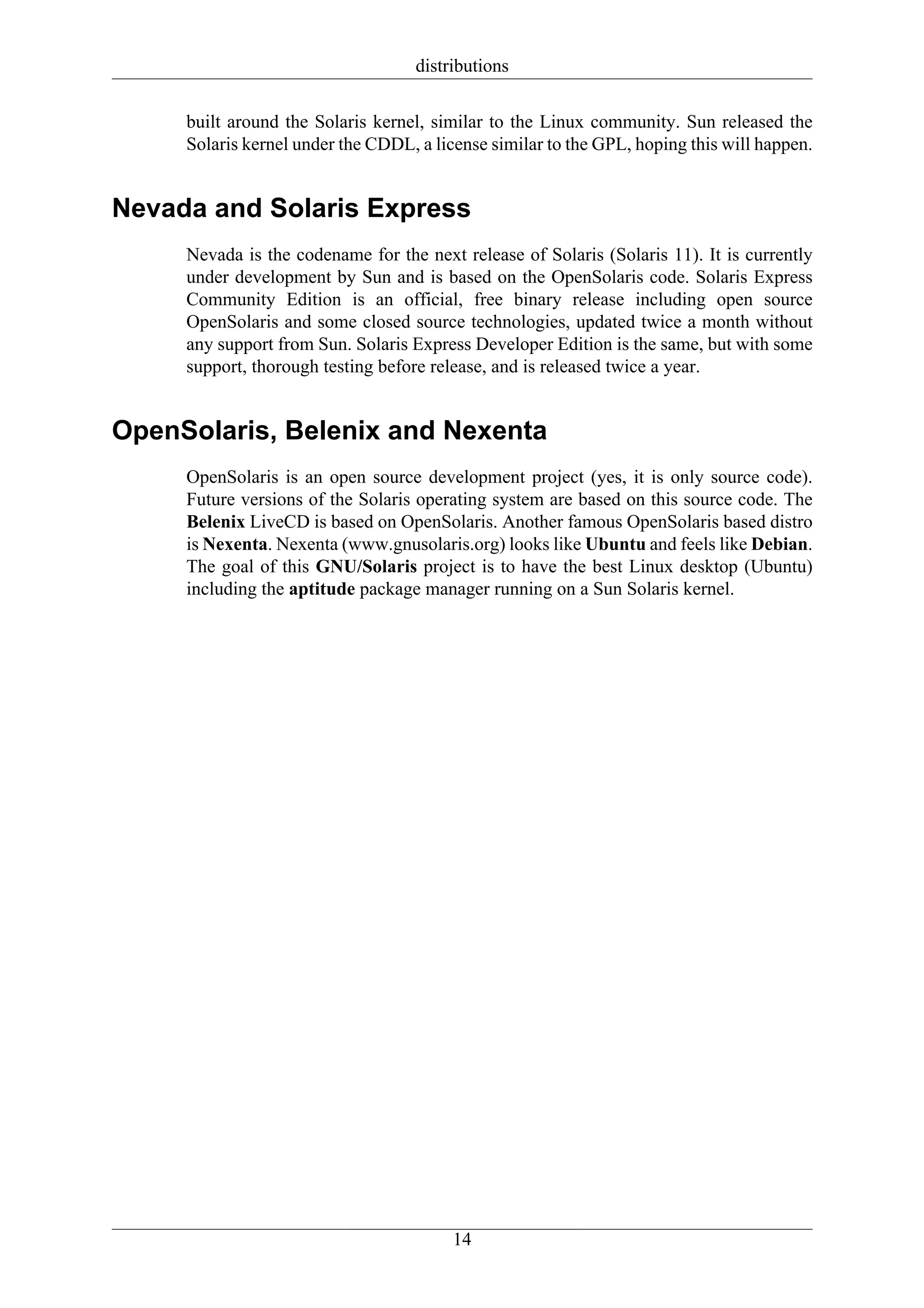 distributions

     built around the Solaris kernel, similar to the Linux community. Sun released the
     Solaris kernel under the CDDL, a license similar to the GPL, hoping this will happen.


Nevada and Solaris Express
     Nevada is the codename for the next release of Solaris (Solaris 11). It is currently
     under development by Sun and is based on the OpenSolaris code. Solaris Express
     Community Edition is an official, free binary release including open source
     OpenSolaris and some closed source technologies, updated twice a month without
     any support from Sun. Solaris Express Developer Edition is the same, but with some
     support, thorough testing before release, and is released twice a year.


OpenSolaris, Belenix and Nexenta
     OpenSolaris is an open source development project (yes, it is only source code).
     Future versions of the Solaris operating system are based on this source code. The
     Belenix LiveCD is based on OpenSolaris. Another famous OpenSolaris based distro
     is Nexenta. Nexenta (www.gnusolaris.org) looks like Ubuntu and feels like Debian.
     The goal of this GNU/Solaris project is to have the best Linux desktop (Ubuntu)
     including the aptitude package manager running on a Sun Solaris kernel.




                                         14
 