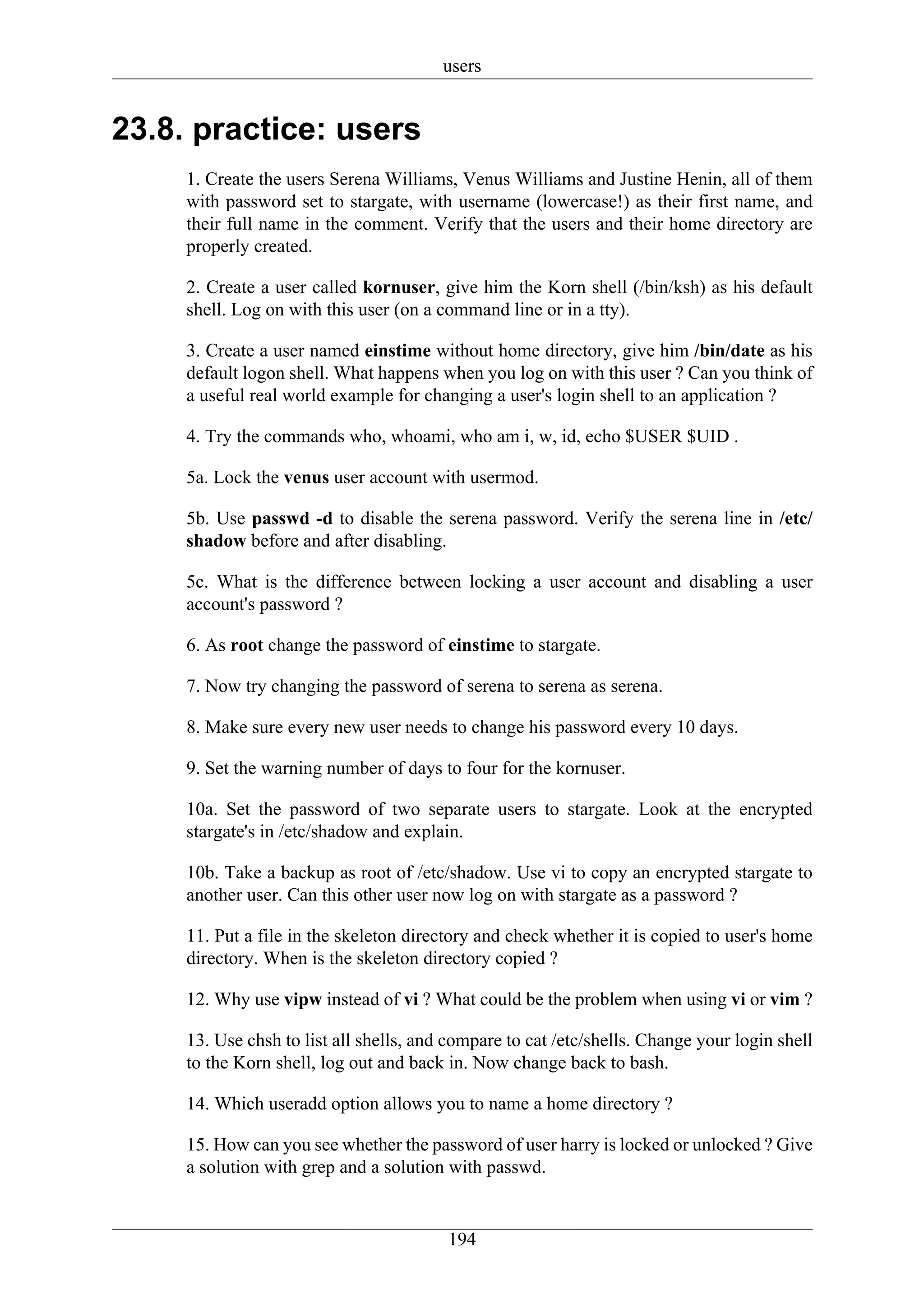 users


23.8. practice: users
     1. Create the users Serena Williams, Venus Williams and Justine Henin, all of them
     with password set to stargate, with username (lowercase!) as their first name, and
     their full name in the comment. Verify that the users and their home directory are
     properly created.

     2. Create a user called kornuser, give him the Korn shell (/bin/ksh) as his default
     shell. Log on with this user (on a command line or in a tty).

     3. Create a user named einstime without home directory, give him /bin/date as his
     default logon shell. What happens when you log on with this user ? Can you think of
     a useful real world example for changing a user's login shell to an application ?

     4. Try the commands who, whoami, who am i, w, id, echo $USER $UID .

     5a. Lock the venus user account with usermod.

     5b. Use passwd -d to disable the serena password. Verify the serena line in /etc/
     shadow before and after disabling.

     5c. What is the difference between locking a user account and disabling a user
     account's password ?

     6. As root change the password of einstime to stargate.

     7. Now try changing the password of serena to serena as serena.

     8. Make sure every new user needs to change his password every 10 days.

     9. Set the warning number of days to four for the kornuser.

     10a. Set the password of two separate users to stargate. Look at the encrypted
     stargate's in /etc/shadow and explain.

     10b. Take a backup as root of /etc/shadow. Use vi to copy an encrypted stargate to
     another user. Can this other user now log on with stargate as a password ?

     11. Put a file in the skeleton directory and check whether it is copied to user's home
     directory. When is the skeleton directory copied ?

     12. Why use vipw instead of vi ? What could be the problem when using vi or vim ?

     13. Use chsh to list all shells, and compare to cat /etc/shells. Change your login shell
     to the Korn shell, log out and back in. Now change back to bash.

     14. Which useradd option allows you to name a home directory ?

     15. How can you see whether the password of user harry is locked or unlocked ? Give
     a solution with grep and a solution with passwd.


                                         194
 