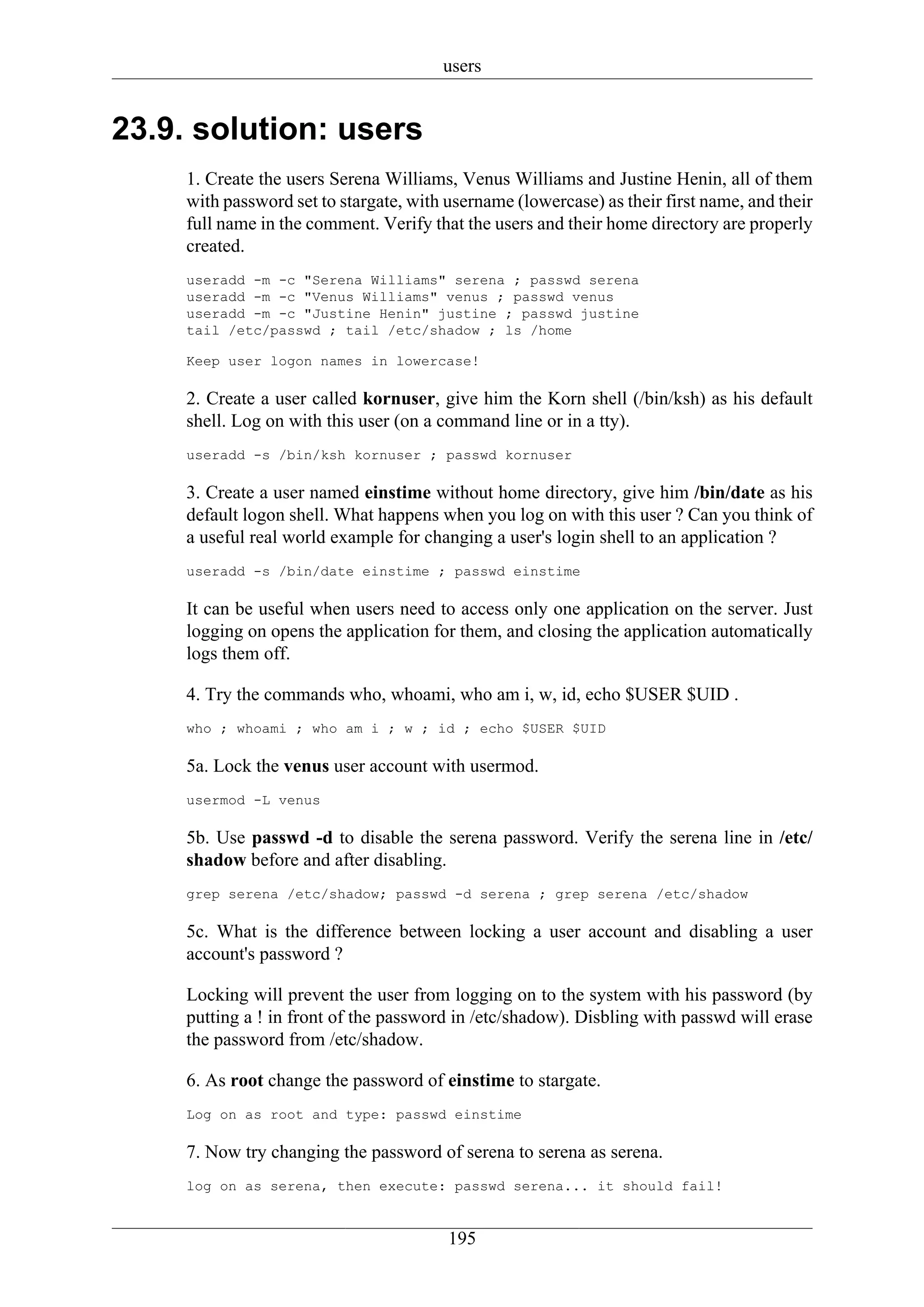 users


23.9. solution: users
     1. Create the users Serena Williams, Venus Williams and Justine Henin, all of them
     with password set to stargate, with username (lowercase) as their first name, and their
     full name in the comment. Verify that the users and their home directory are properly
     created.
     useradd -m -c "Serena Williams" serena ; passwd serena
     useradd -m -c "Venus Williams" venus ; passwd venus
     useradd -m -c "Justine Henin" justine ; passwd justine
     tail /etc/passwd ; tail /etc/shadow ; ls /home

     Keep user logon names in lowercase!

     2. Create a user called kornuser, give him the Korn shell (/bin/ksh) as his default
     shell. Log on with this user (on a command line or in a tty).
     useradd -s /bin/ksh kornuser ; passwd kornuser

     3. Create a user named einstime without home directory, give him /bin/date as his
     default logon shell. What happens when you log on with this user ? Can you think of
     a useful real world example for changing a user's login shell to an application ?
     useradd -s /bin/date einstime ; passwd einstime

     It can be useful when users need to access only one application on the server. Just
     logging on opens the application for them, and closing the application automatically
     logs them off.

     4. Try the commands who, whoami, who am i, w, id, echo $USER $UID .
     who ; whoami ; who am i ; w ; id ; echo $USER $UID

     5a. Lock the venus user account with usermod.
     usermod -L venus

     5b. Use passwd -d to disable the serena password. Verify the serena line in /etc/
     shadow before and after disabling.
     grep serena /etc/shadow; passwd -d serena ; grep serena /etc/shadow

     5c. What is the difference between locking a user account and disabling a user
     account's password ?

     Locking will prevent the user from logging on to the system with his password (by
     putting a ! in front of the password in /etc/shadow). Disbling with passwd will erase
     the password from /etc/shadow.

     6. As root change the password of einstime to stargate.
     Log on as root and type: passwd einstime

     7. Now try changing the password of serena to serena as serena.
     log on as serena, then execute: passwd serena... it should fail!


                                         195
 