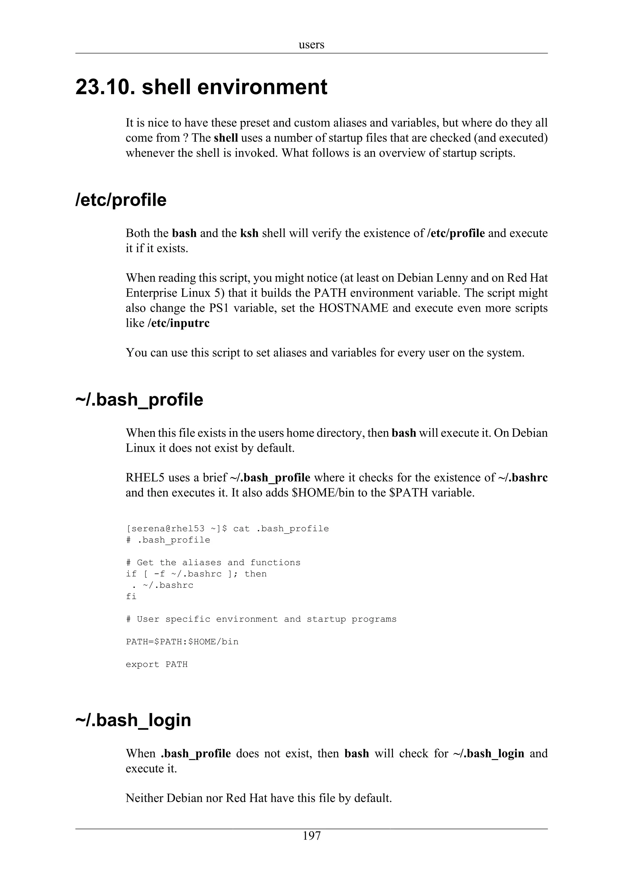users


23.10. shell environment
      It is nice to have these preset and custom aliases and variables, but where do they all
      come from ? The shell uses a number of startup files that are checked (and executed)
      whenever the shell is invoked. What follows is an overview of startup scripts.


/etc/profile
      Both the bash and the ksh shell will verify the existence of /etc/profile and execute
      it if it exists.

      When reading this script, you might notice (at least on Debian Lenny and on Red Hat
      Enterprise Linux 5) that it builds the PATH environment variable. The script might
      also change the PS1 variable, set the HOSTNAME and execute even more scripts
      like /etc/inputrc

      You can use this script to set aliases and variables for every user on the system.


~/.bash_profile
      When this file exists in the users home directory, then bash will execute it. On Debian
      Linux it does not exist by default.

      RHEL5 uses a brief ~/.bash_profile where it checks for the existence of ~/.bashrc
      and then executes it. It also adds $HOME/bin to the $PATH variable.

      [serena@rhel53 ~]$ cat .bash_profile
      # .bash_profile

      # Get the aliases and functions
      if [ -f ~/.bashrc ]; then
       . ~/.bashrc
      fi

      # User specific environment and startup programs

      PATH=$PATH:$HOME/bin

      export PATH




~/.bash_login
      When .bash_profile does not exist, then bash will check for ~/.bash_login and
      execute it.

      Neither Debian nor Red Hat have this file by default.


                                          197
 