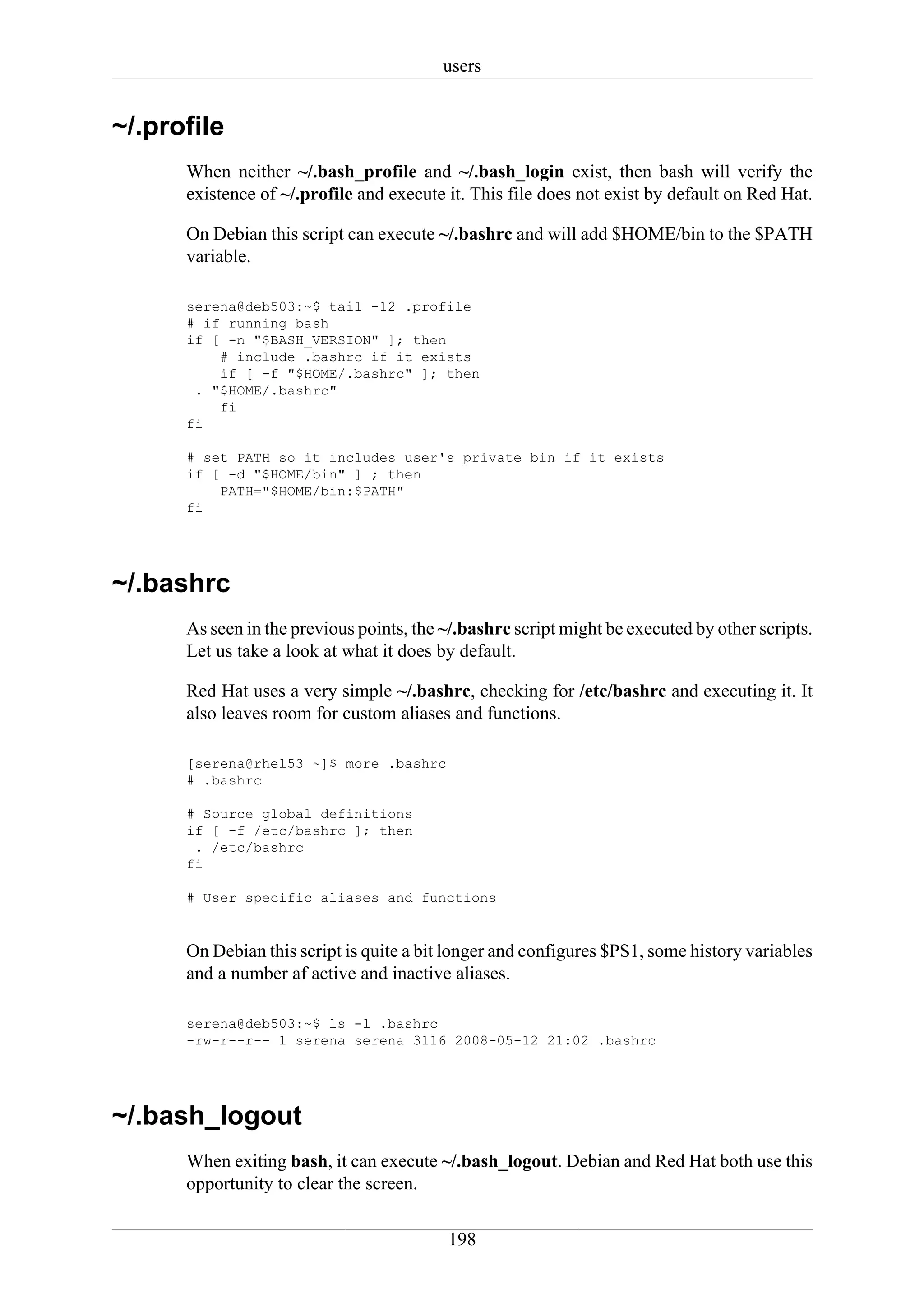 users


~/.profile
      When neither ~/.bash_profile and ~/.bash_login exist, then bash will verify the
      existence of ~/.profile and execute it. This file does not exist by default on Red Hat.

      On Debian this script can execute ~/.bashrc and will add $HOME/bin to the $PATH
      variable.

      serena@deb503:~$ tail -12 .profile
      # if running bash
      if [ -n "$BASH_VERSION" ]; then
          # include .bashrc if it exists
          if [ -f "$HOME/.bashrc" ]; then
       . "$HOME/.bashrc"
          fi
      fi

      # set PATH so it includes user's private bin if it exists
      if [ -d "$HOME/bin" ] ; then
          PATH="$HOME/bin:$PATH"
      fi




~/.bashrc
      As seen in the previous points, the ~/.bashrc script might be executed by other scripts.
      Let us take a look at what it does by default.

      Red Hat uses a very simple ~/.bashrc, checking for /etc/bashrc and executing it. It
      also leaves room for custom aliases and functions.

      [serena@rhel53 ~]$ more .bashrc
      # .bashrc

      # Source global definitions
      if [ -f /etc/bashrc ]; then
       . /etc/bashrc
      fi

      # User specific aliases and functions


      On Debian this script is quite a bit longer and configures $PS1, some history variables
      and a number af active and inactive aliases.

      serena@deb503:~$ ls -l .bashrc
      -rw-r--r-- 1 serena serena 3116 2008-05-12 21:02 .bashrc




~/.bash_logout
      When exiting bash, it can execute ~/.bash_logout. Debian and Red Hat both use this
      opportunity to clear the screen.

                                          198
 