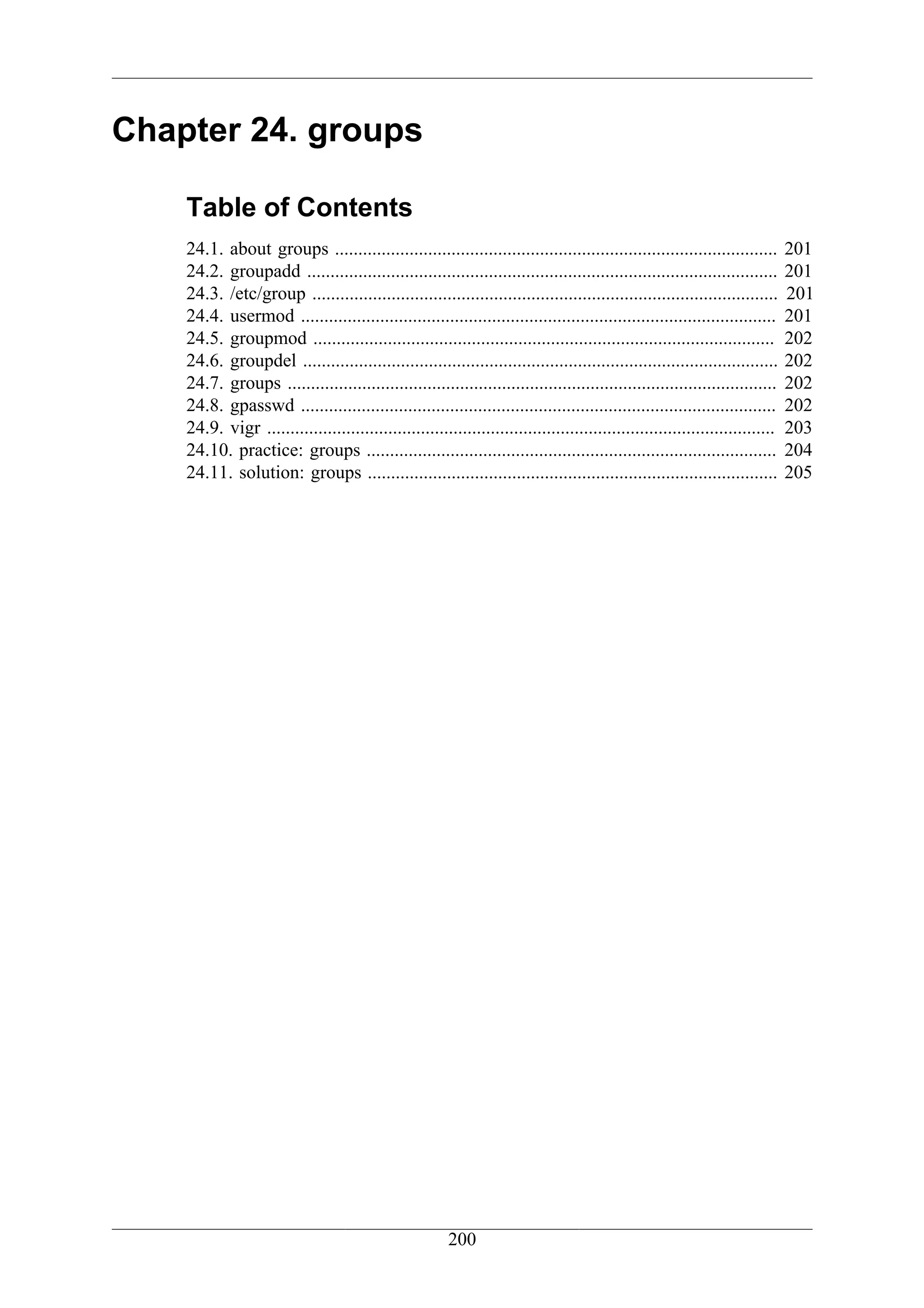 Chapter 24. groups

    Table of Contents
    24.1. about groups ...............................................................................................         201
    24.2. groupadd .....................................................................................................       201
    24.3. /etc/group ....................................................................................................      201
    24.4. usermod ......................................................................................................       201
    24.5. groupmod ...................................................................................................         202
    24.6. groupdel ......................................................................................................      202
    24.7. groups .........................................................................................................     202
    24.8. gpasswd ......................................................................................................       202
    24.9. vigr .............................................................................................................   203
    24.10. practice: groups ........................................................................................           204
    24.11. solution: groups ........................................................................................           205




                                                         200
 