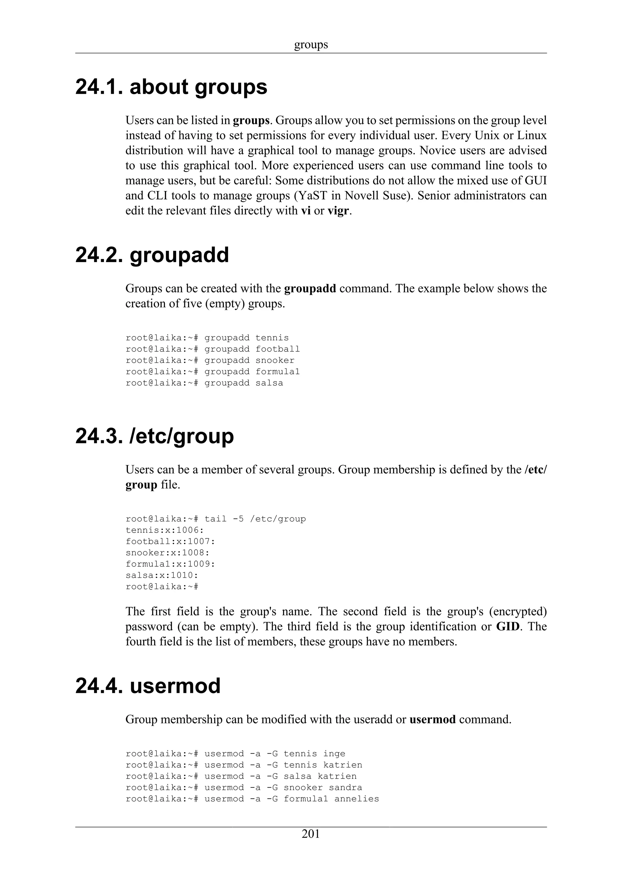 groups


24.1. about groups
     Users can be listed in groups. Groups allow you to set permissions on the group level
     instead of having to set permissions for every individual user. Every Unix or Linux
     distribution will have a graphical tool to manage groups. Novice users are advised
     to use this graphical tool. More experienced users can use command line tools to
     manage users, but be careful: Some distributions do not allow the mixed use of GUI
     and CLI tools to manage groups (YaST in Novell Suse). Senior administrators can
     edit the relevant files directly with vi or vigr.


24.2. groupadd
     Groups can be created with the groupadd command. The example below shows the
     creation of five (empty) groups.

     root@laika:~#   groupadd   tennis
     root@laika:~#   groupadd   football
     root@laika:~#   groupadd   snooker
     root@laika:~#   groupadd   formula1
     root@laika:~#   groupadd   salsa




24.3. /etc/group
     Users can be a member of several groups. Group membership is defined by the /etc/
     group file.

     root@laika:~# tail -5 /etc/group
     tennis:x:1006:
     football:x:1007:
     snooker:x:1008:
     formula1:x:1009:
     salsa:x:1010:
     root@laika:~#

     The first field is the group's name. The second field is the group's (encrypted)
     password (can be empty). The third field is the group identification or GID. The
     fourth field is the list of members, these groups have no members.


24.4. usermod
     Group membership can be modified with the useradd or usermod command.

     root@laika:~#   usermod   -a   -G   tennis inge
     root@laika:~#   usermod   -a   -G   tennis katrien
     root@laika:~#   usermod   -a   -G   salsa katrien
     root@laika:~#   usermod   -a   -G   snooker sandra
     root@laika:~#   usermod   -a   -G   formula1 annelies


                                            201
 