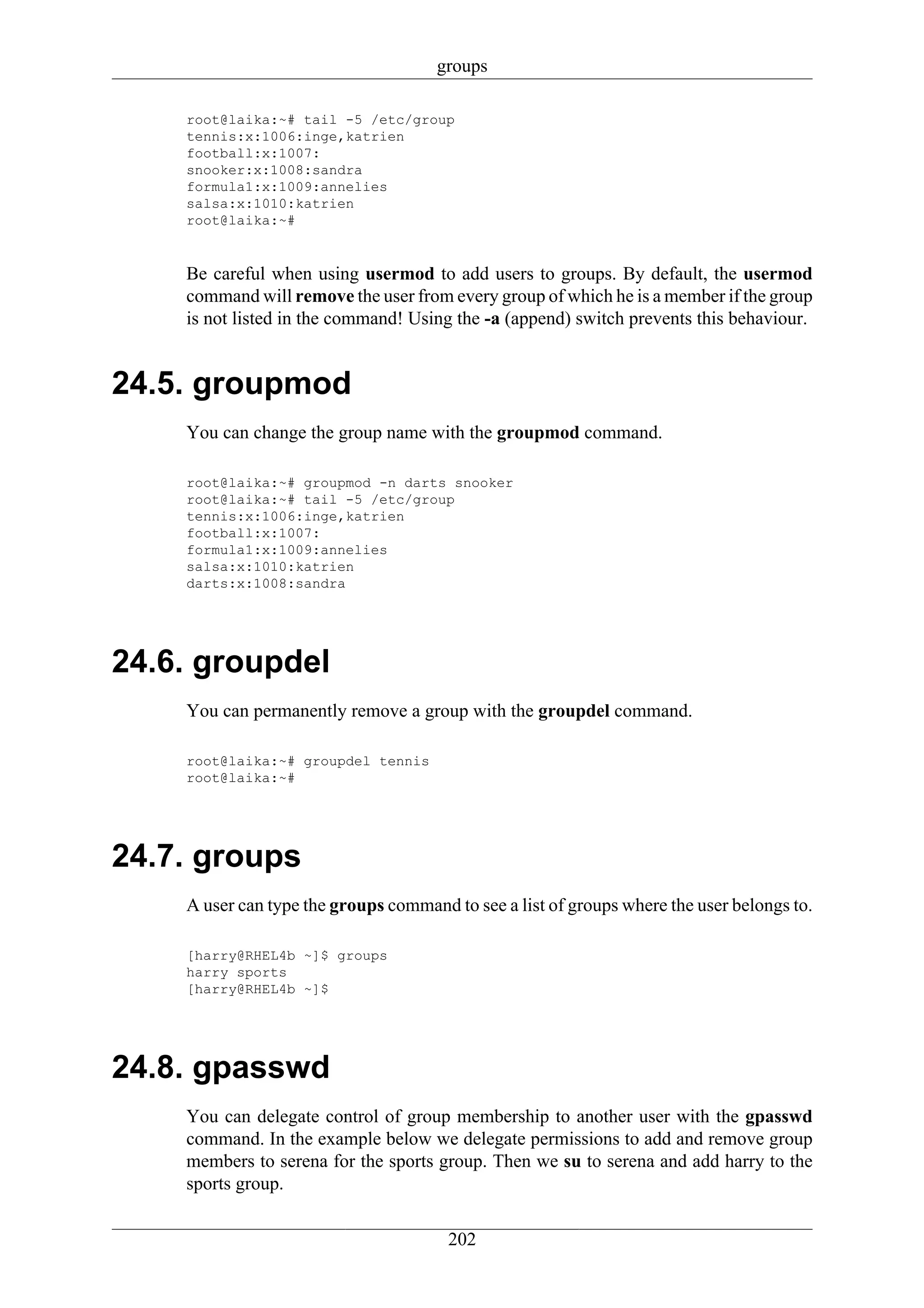 groups

    root@laika:~# tail -5 /etc/group
    tennis:x:1006:inge,katrien
    football:x:1007:
    snooker:x:1008:sandra
    formula1:x:1009:annelies
    salsa:x:1010:katrien
    root@laika:~#


    Be careful when using usermod to add users to groups. By default, the usermod
    command will remove the user from every group of which he is a member if the group
    is not listed in the command! Using the -a (append) switch prevents this behaviour.


24.5. groupmod
    You can change the group name with the groupmod command.

    root@laika:~# groupmod -n darts snooker
    root@laika:~# tail -5 /etc/group
    tennis:x:1006:inge,katrien
    football:x:1007:
    formula1:x:1009:annelies
    salsa:x:1010:katrien
    darts:x:1008:sandra




24.6. groupdel
    You can permanently remove a group with the groupdel command.

    root@laika:~# groupdel tennis
    root@laika:~#




24.7. groups
    A user can type the groups command to see a list of groups where the user belongs to.

    [harry@RHEL4b ~]$ groups
    harry sports
    [harry@RHEL4b ~]$




24.8. gpasswd
    You can delegate control of group membership to another user with the gpasswd
    command. In the example below we delegate permissions to add and remove group
    members to serena for the sports group. Then we su to serena and add harry to the
    sports group.

                                       202
 