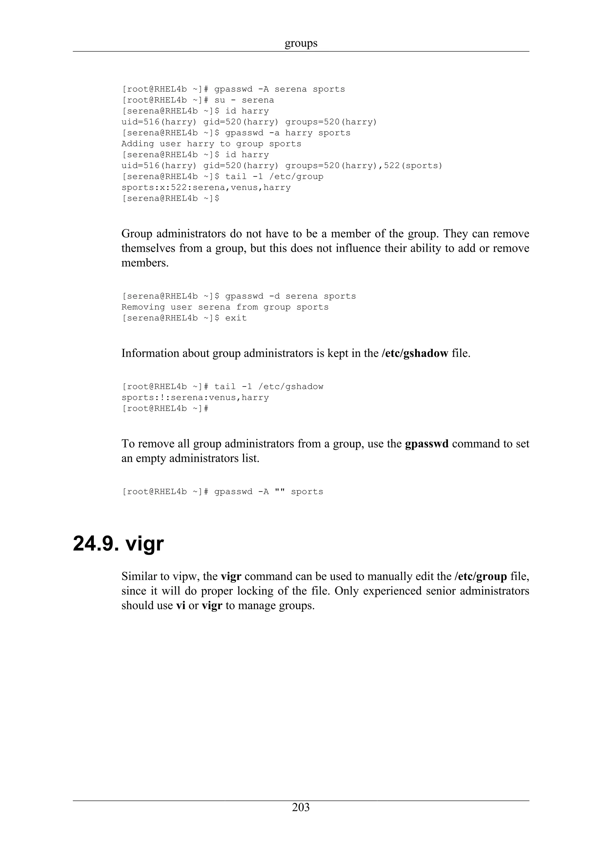 groups


     [root@RHEL4b ~]# gpasswd -A serena sports
     [root@RHEL4b ~]# su - serena
     [serena@RHEL4b ~]$ id harry
     uid=516(harry) gid=520(harry) groups=520(harry)
     [serena@RHEL4b ~]$ gpasswd -a harry sports
     Adding user harry to group sports
     [serena@RHEL4b ~]$ id harry
     uid=516(harry) gid=520(harry) groups=520(harry),522(sports)
     [serena@RHEL4b ~]$ tail -1 /etc/group
     sports:x:522:serena,venus,harry
     [serena@RHEL4b ~]$



     Group administrators do not have to be a member of the group. They can remove
     themselves from a group, but this does not influence their ability to add or remove
     members.

     [serena@RHEL4b ~]$ gpasswd -d serena sports
     Removing user serena from group sports
     [serena@RHEL4b ~]$ exit



     Information about group administrators is kept in the /etc/gshadow file.

     [root@RHEL4b ~]# tail -1 /etc/gshadow
     sports:!:serena:venus,harry
     [root@RHEL4b ~]#



     To remove all group administrators from a group, use the gpasswd command to set
     an empty administrators list.

     [root@RHEL4b ~]# gpasswd -A "" sports




24.9. vigr
     Similar to vipw, the vigr command can be used to manually edit the /etc/group file,
     since it will do proper locking of the file. Only experienced senior administrators
     should use vi or vigr to manage groups.




                                        203
 