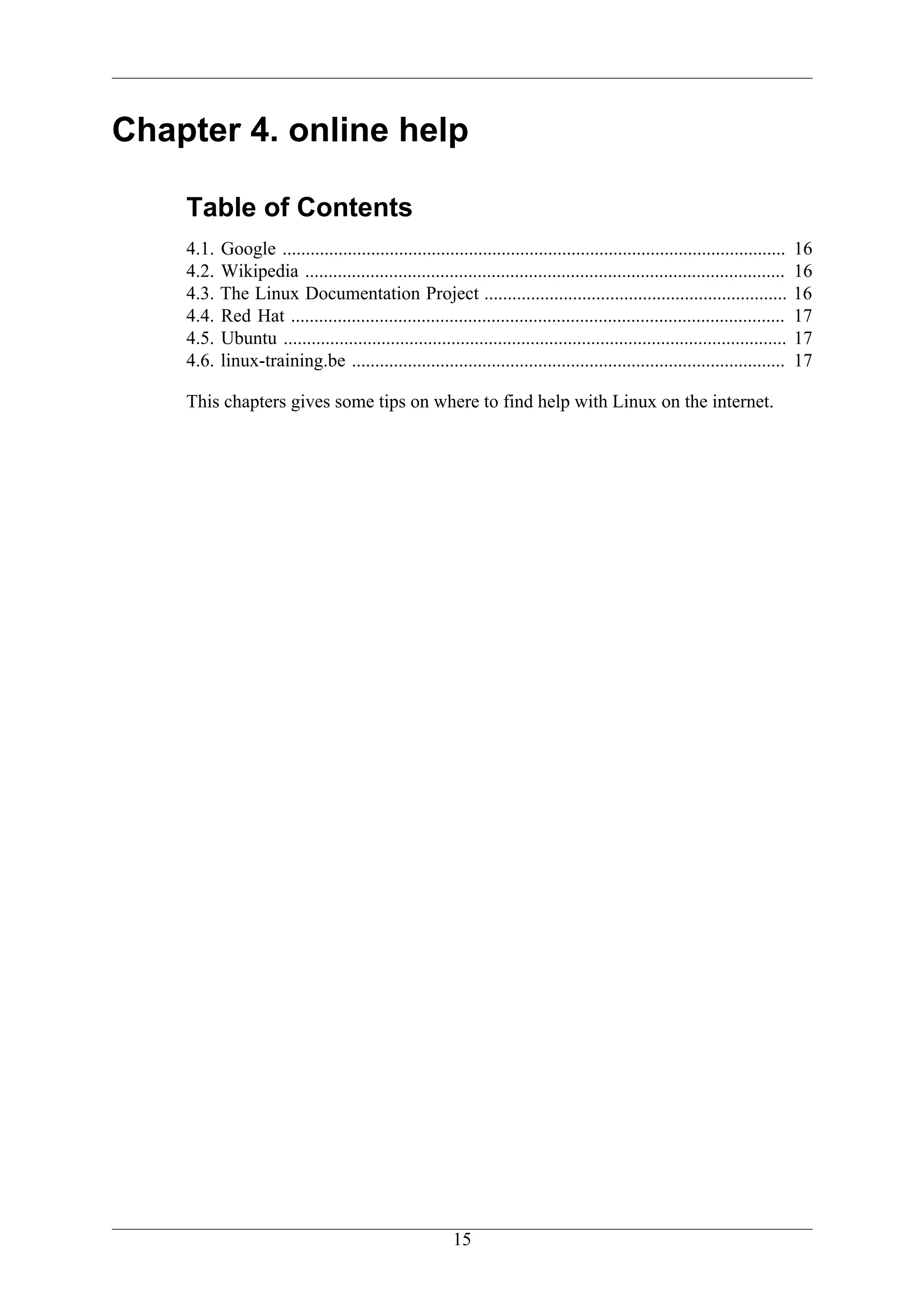 Chapter 4. online help

    Table of Contents
    4.1.   Google ............................................................................................................   16
    4.2.   Wikipedia .......................................................................................................     16
    4.3.   The Linux Documentation Project .................................................................                     16
    4.4.   Red Hat ..........................................................................................................    17
    4.5.   Ubuntu ............................................................................................................   17
    4.6.   linux-training.be .............................................................................................       17

    This chapters gives some tips on where to find help with Linux on the internet.




                                                          15
 
